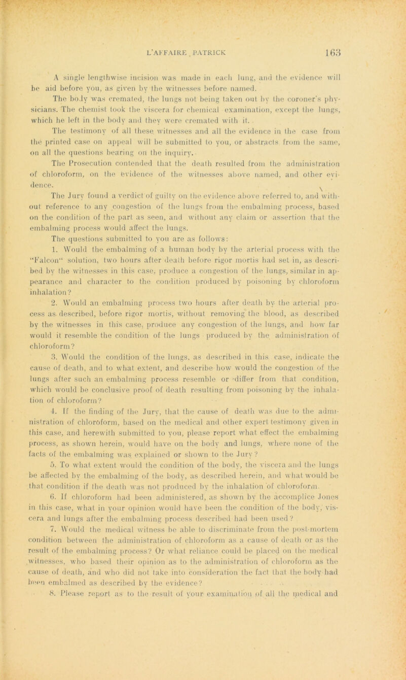 A single lengthwise incision was rnade-in each lung,and lhe évidence will be aid before you, as given by the witnesses before nanied. The body Was cremated, lhe lurigs not being taken oui bv the eoroner's phy- sicians. The chemist look the viscera for Chemical examination, except lhe lungs, which he left in the body and thev vvere cremated with il. The testimony of ail lhese. witnesses and ail the evidence in the case frorn thé printed case on appeal will be submitted lo you, or abstracts frorn the saine, on ail the questions bearing on the inquiry. The Prosecution contended that the death resulted frorn the administration of cldoroform, on the évidence of the witnesses above named, and other evi- dence. The Jury fourni a verdict of guilty on the evidence above referred to, and with- out référencé t.o any congestion of the lungs frorn the ernbalrning process, based on the condition of the part as seen, and without any claim or assertion that lhe embalming process would affect the lungs. The questions submitted to you are as follows: 1. Would the embalming of a hurnan body by lhe arterial process with tlm “Falcon“ solution, two hours after death before rigor mortis had set in, as descri- bed by the witnesses in this case, produce a congestion of the longs, sinrilar in ap- pearance and character to the condition produced by poisoning by cldoroform inhalation ? 2. Would an embalming process two hours after death by the arterial pro- cess as. described, before rigor mortis, without rernoving the blood, as described by the witnesses in this case, produee any congestion of the lungs, and how far would it resemble the condition of the lungs produced by the administration of chloroform ? 3. Would the condition of the lungs, as described in this case, indicate the cause of death, and to what extent, and describe how would the congestion <>f lhe lungs after such an embalming process resemble or dilfer frorn that condition, which would be conclusive proof of death resulfing from poisoning by the inhala- tion of chloroform? 4. If the finding of the Jury, that the cause of death was due to the admi- nistration of chloroform, based on the medical and other expert testimony given in this case, and herewith submitted to you, pieuse report what effect the embalming process, as shown herein, would hâve on the body and lungs, where none of the facts of the embalming was explained or shown to the Jury? ü. To what extent would the condition of the body, the viscera and the lungs be affected by lhe embalming of lhe body, as described herein, and what would be that condition if lhe death was not produced by the inhalation of chloroform. 6. If chloroform had been administered, as shown by the accomplice Joncs in this case, what in your opinion would bave been the condition of the body, vis- cera and lungs after the embalming process described had been used? 7. Would the medical witness be able to discriminato from the posf-mortem condition between the administration of chloroform as a cause of death or as the resuit of the embalming process? Or what reliance could be placed on thé medical witnesses, who based their opinion as to lhe administration of chloroform as the cause of death, and who did not take into considération lhe fact thaï the body had been embalmed as described by the evidence? ■ • 8. Please report as to the resuit of your examinai ion of ail the ipedical and