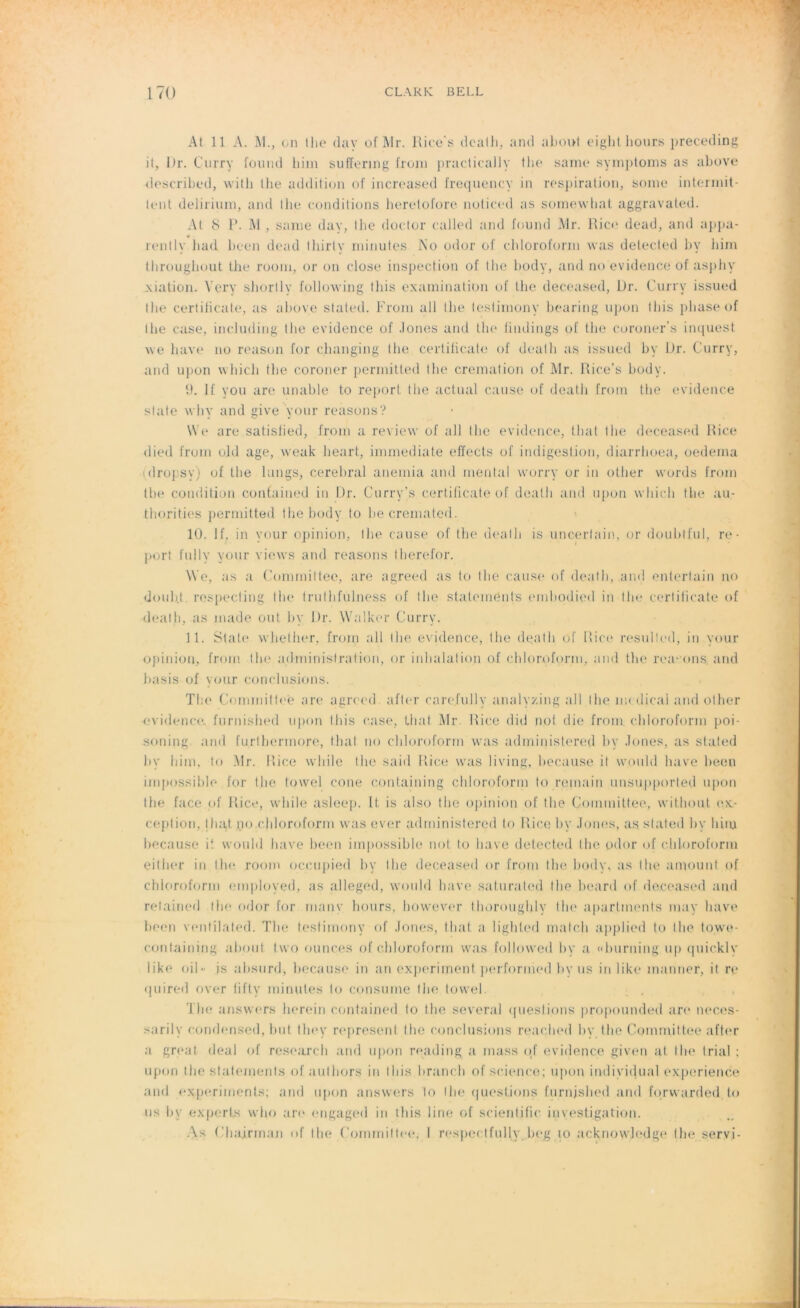 At 11 A. M., on tlie dav of Mr. Rice's death, and about eight bouts preceding il, Dr. Çurry fourni liim suffering froni practically the same symptoms as above described, witb lhe addition of increased frequency in respiration, sonie intermit- tent delirium, and the conditions herelofore noticed as somewhat aggravated. At 8 1:>. M , sanie day, lhe doctor called and found Mr. Rico dead, and appa- rently had been dead tliirly minutes No odor of chloroform was delecled by iiim througliout the room, or on close inspection of the body, and no evidence of asphy xiation. Yery shortlv following tliis examination of the deceased, Dr. Curry issued lhe certificate, as above stated. Froni ail the lestimony bearing upon t Dis phase of lhe case, including the evidence of Jones and the tindings of the coroner s inquest we hâve no reason for changing lhe certificate of death as issued by Dr. Curry, and upon which the coroner permitted the crémation of Mr. Rice’s body. 9. If you are unable to report, the actual cause of death from tlie evidence State why and give your reasons? We are satislied, from a review of ail lhe evidence, t.hat the deceased Rice died from ojd âge, weak lieart, immédiate effects of indigestion, diarrhoea, oedema idropsy) of the lungs, cérébral anémia and mental worry or in other words from the condition confained in Dr. Curry’s certificate of death and upon which the au- thorities permitted the body to he cremated. 10. If, in your opinion, the cause of the death is unœrfain, or douhtful, re- port fully your views and reasons lherefor. We, as a Comrnittee, are agreed as to the cause of death, and enlertain no doub.t. respecting the trutlifùlness of the statemenls embodied in the certificate of death, as inade ont by Dr. Walker Curry. 11. State whether, from ail lhe evidence, lhe death of Rice resulled, in your opinion, from the administration, or inhalation of chloroform, and the rea- ons and basis of your conclusions. The Gominitlee are agreed aller carefully analyzing ail lhe medical and other evidence furnished upon Ihis case, Uiaf Mr. Rice did not die from. chloroform poi- soning and furlhermore, thaï no chloroform was adrninistered by Jones, as stated hv him, to .Mr. Rice while the said Rice was living, hecause it would bave been impossible for the towel cône eontaining chloroform to romain unsupported upon the face of Rice, while asleep. It. is also the opinion of the Çoinmittee, without ex- ception, tliat no.chloroform was ever adrninistered to Rice by Jones, as stated by him hecause it would bave been impossible not to bave detected the odor of chloroform either in lhe room oceupied by the deceased or from the body, as lhe amount of chloroform employed, as alleged, would bave saturated the beard of deceased and retained the odor for manv hours, however thoroughlv lin* apartinents may bave been vontilated. The tesfimony of Jones, thaï a lighted match applied to lhe towe- containing about two ounces of chloroform was followed by a «burning up quickly like oil- is absurd, hecause in an experiment performed byus in like manner, it re quired over tifty minutes to consume the towel. The answers lierein contained to the several questions propounded are nee.es- sarilv condensed, but they represent the conclusions reached by the Comrnittee aft<*r a great deal of research and upon reading a mass of evidence given at the trial : upon lhe statements of autbors in Ibis brandi of science; upon individuel expérience and experiments; and upon answers to lhe questions furnished and forvvarded t.0 us by experts who are engaged in tliis line of scientific investigation. As Cbairman of lhe Comrriitlee, I respeetfully beg to acknowledge lhe servi-