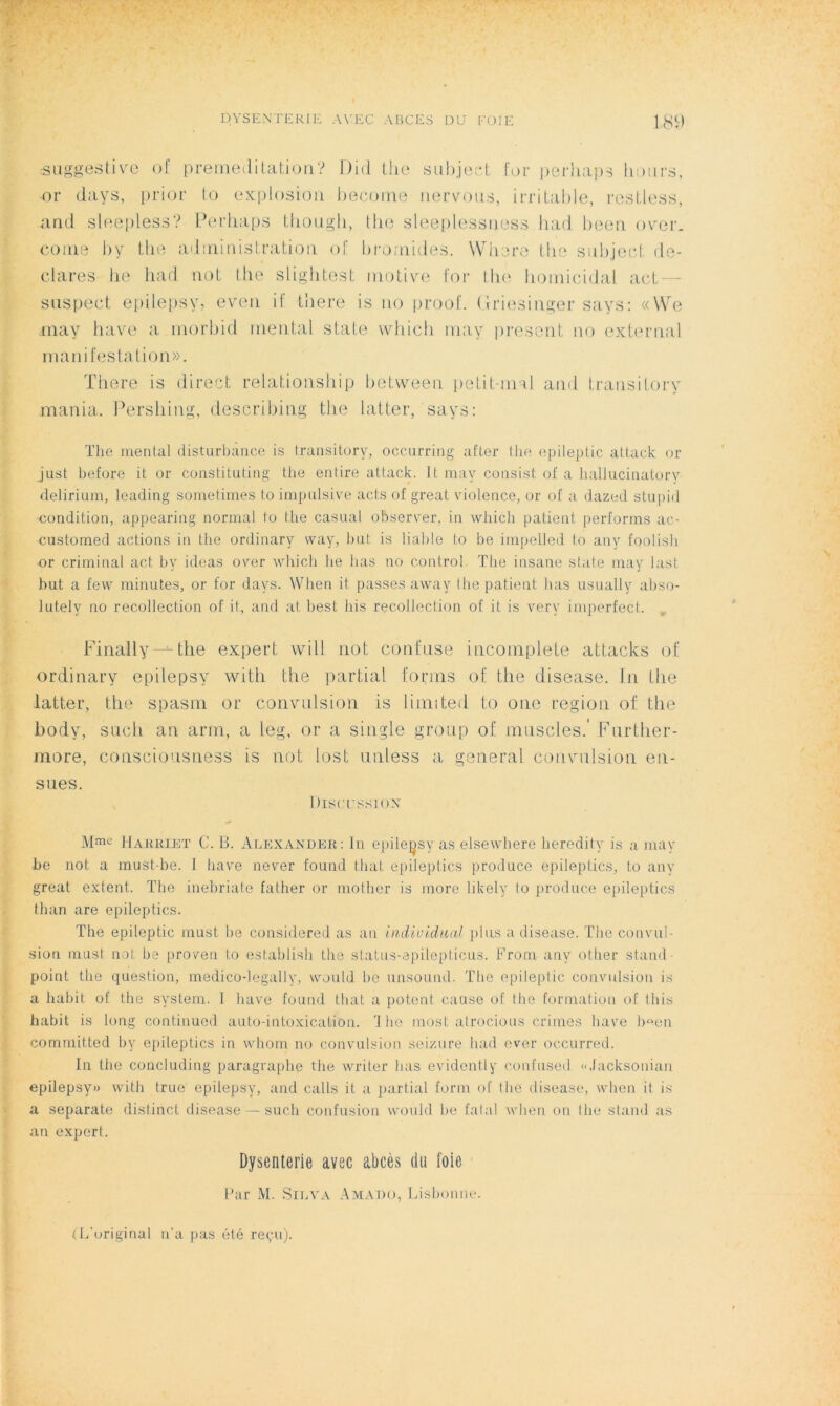 suggestive of préméditation? Did the subject for perhaps bours, or days, prior to explosion become nervous, irritable, restless, and sleepless? Perhaps thougb, the sleeplessness had been over. corne by the administration of bromides. Where the subject dé- clarés lie had not the slightest motive for the homicidal act suspect epilepsy, even if there is no proof. üriesinger says: «We may hâve a morbid mental state which may présent no external manifestation». ïhere is direct relationship between petit-mal and transitory mania. Pershing, describing the latter, says: The mental disturbance is transitory, occurring after the epileptic attack or just before it or Constituting the entire attack. It may cotisist of a hallucinatory delirium, leading sometimes to impulsive acts of great violence, or of a dazed stupid condition, appearing normal to the casual observer, in which patient performs ac- customed actions in the ordinarv way, but is liable to be impelled to any foolish or criminal act by ideas over which lie lias no control. The insane state may last but a few minutes, or for days. When it passes away the patient lias usually abso- lutelv no recollection of it, and at best bis recollection of it is very imperfect. Finally—=-the expert vvill not confuse incomplète attacks of ordinary epilepsy with the partial forms of the disease. In the latter, the spasm or convulsion is limtted to one région of the body, sucli an arm, a ieg, or a single group of muscles.' Further- more, consciousness is not lost unless a general convulsion en- siles. Discussion Mme Harriet C. B. Alexander: In epilepsy as elsewhere heredity is a may be not a must-be. I bave never found that epileptics produce epileptics, to any great extent. The inebriate father or mother is more likely to produce epileptics than are epileptics. The epileptic must lie considered as an individual plus a disease. The convul- sion must not be proven to establish the status-epilepticus. F rom any other stand point the question, medico-legally, vvould be unsound. The epileptic convulsion is a habit of the System. I bave fourni that a potcnt cause of the formation of this habit is long continucd auto-intoxication. ri lie most atrocious crimes hâve bûen commit.ted by epileptics in whom no convulsion seizure had ever occurred. In the concluding paragraphe the writer lias evidently confused «Tacksonian epilepsy» with true epilepsy, and calls it a partial form of the disease, when it is a separate distinct disease —such confusion vvould be fatal when on the stand as an expert. Dysenterie avec abcès du foie Par M. Silva Amado, Lisbonne. (L'original n’a pas été reçu).