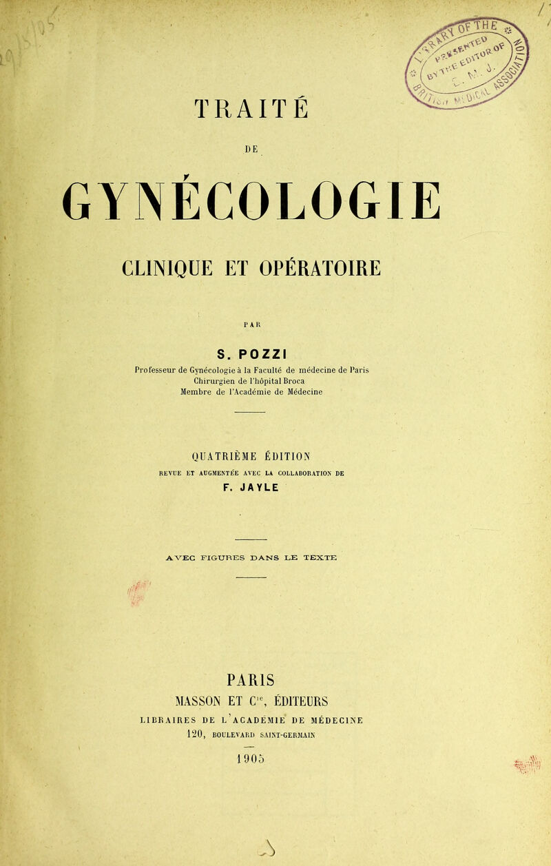 DE GYNÉCOLOGIE CLINIQUE ET OPÉRATOIRE PAR S. POZZI Professeur de Gynécologie à la Faculté de médecine de Paris Chirurgien de l’hôpital Broca Membre de l’Académie de Médecine QUATRIÈME ÉDITION REVUE ET AUGMENTÉE AVEC LA COLLABORATION DE F. JAYLE AVEC FIGURES DANS LE TEXTE PARIS MASSON ET C,e, ÉDITEURS LIBRAIRES DE l’aCADÉMIE DE MÉDECINE 120, BOULEVARD SAINT-GERMAIN A 1905