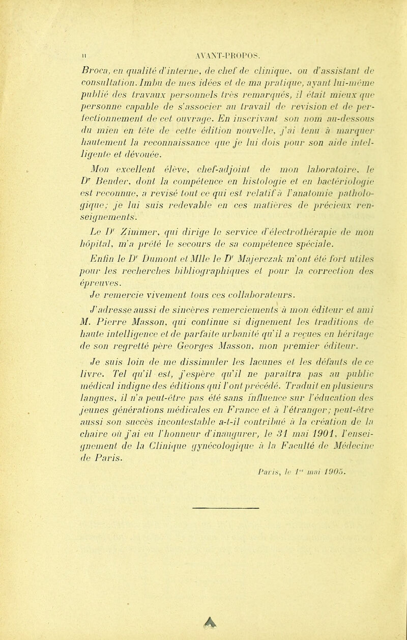 Broca, en qualité d’interne, de chef de clinique, ou d’assistant de consultation. Imbu de mes idées et de ma pratique, ayant lui-mème publié des travaux personnels très remarqués, il était mieux que personne capable de s’associer au travail de révision et de per- fectionnement de cet ouvrage. En inscrivant son nom au-dessous du mien en tête de cette édition nouvelle, j’ai tenu à marquer hautement la reconnaissance que je lui dois pour son aide intel- ligente et dévouée. Mon excellent élève, chef-adjoint de mon laboratoire. le Dt Bender, dont la compétence en histologie et en bactériologie est reconnue, a révisé tout ce qui est relatif à F anatomie patholo- gique; je lui suis redevable en ces matières de précieux ren- seignements. Le I)' Z immer, qui dirige le service d1 électrothérapie de mon hôpital, m’a prêté le secours de sa compétence spéciale. Enfin le D' Dumont et Mlle le D' Majerczak m'ont été fort utiles pour les recherches bibliographiques et pour la correction des épreuves. Je remercie vivement tous ces collaborateurs. J’adresse aussi de sincères remerciements à mon éditeur et ami M. Pierre Masson, qui continue si dignement les traditions de haute intelligence et de parfaite urbanité qu'il a reçues en héritage de son regretté père Georges Masson, mon premier éditeur. Je suis loin de me dissimuler les lacunes et les défauts de ce livre. Tel qu’il est, j’espère qu'il ne paraîtra pas au public médical indigne des éditions qui l’ont précédé. Traduit en plusieurs langues, il n’a peut-être pas été sans influence sur F éducation des jeunes générations médicales en France et à F étranger ; peut-être aussi son succès incontestable a-t-il contribué à la création de la chaire où j’ai ou l'honneur d'inaugurer, le 31 mai 1901, l’ensei- gnement, de la Clinique gynécologique à la Faculté de Médecine de Paris. Paris, le Pr mai 1905.