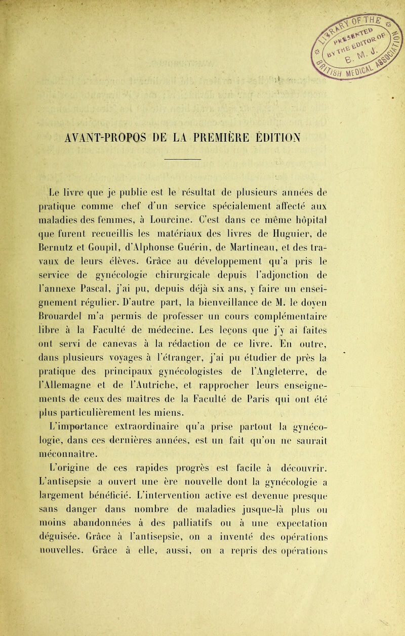 AVANT-PROPOS DE LA PREMIÈRE ÉDITION Le livre que je publie est le résultat de plusieurs années de pratique comme chef d'un service spécialement affecté aux maladies des femmes, à Lourcine. C’est dans ce même hôpital que furent recueillis les matériaux des livres de Huguier, de Bernutz et Goupil, d’Alphonse Guérin, de Martineau, et des tra- vaux de leurs élèves. Grâce au développement qu’a pris le service de gynécologie chirurgicale depuis l’adjonction de l’annexe Pascal, j’ai pu, depuis déjà six ans, y faire un ensei- gnement régulier. D’autre part, la bienveillance de M. le doyen Brouardel m’a permis de professer un cours complémentaire libre à la Faculté de médecine. Les leçons que j’y ai faites ont servi de canevas à la rédaction de ce livre. En outre, dans plusieurs voyages à l’étranger, j’ai pu étudier de près la pratique des principaux gynécologistes de l’Angleterre, de l’Allemagne et de l’Autriche, et rapprocher leurs enseigne- ments de ceux des maîtres de la Faculté de Paris qui ont été plus particulièrement les miens. L’importance extraordinaire qu’a prise partout la gynéco- logie, dans ces dernières années, est un fait qu’on ne saurait méconnaître. L’origine de ces rapides progrès est facile à découvrir. L’antisepsie a ouvert une ère nouvelle dont la gynécologie a largement bénéficié. L’intervention active est devenue presque sans danger dans nombre de maladies jusque-là plus ou moins abandonnées à des palliatifs ou à une expectation déguisée. Grâce à l’antisepsie, on a inventé des opérations nouvelles. Grâce à elle, aussi, on a repris des opérations