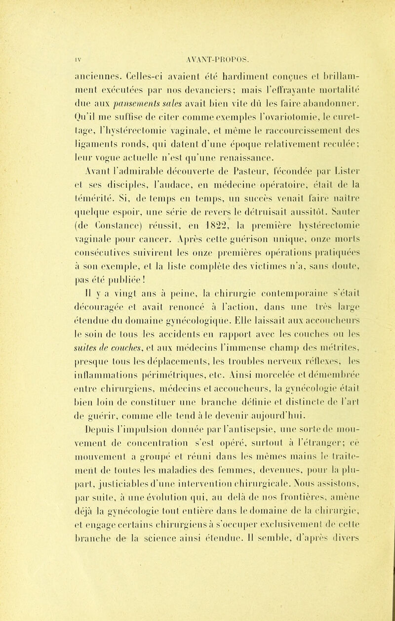 anciennes. Celles-ci avaient été hardiment conçues et brillam- ment exécutées par nos devanciers; mais l'effrayante mortalité due aux pansements sales avait bien vite dû les faire abandonner. Qu'il me suffise de citer comme exemples l'ovariotomie, le curet- tage, riiystérectomie vaginale, et même le raccourcissement des ligaments ronds, qui datent d'une époque relativement reculée; leur vogue actuelle n’est qu’une renaissance. Avant l'admirable découverte de Pasteur, fécondée par Lister et ses disciples, l'audace, en médecine opératoire, était de la témérité. Si, de temps en temps, un succès venait faire naître quelque espoir, une série de revers le détruisait aussitôt. Sauter (de Constance) réussit, en 1822, la première hystérectomie vaginale pour cancer. Après cette guérison unique, onze morts consécutives suivirent les onze premières opérations pratiquées à son exemple, et la liste complète des victimes n'a, sans doute, pas été publiée ! Il y a vingt ans à peine, la chirurgie contemporaine s’était découragée et avait renoncé à l’action, dans une très large étendue du domaine gynécologique. Elle laissait aux accoucheurs le soin de tous les accidents en rapport avec les couches ou les suites de couches, et aux médecins l'immense champ des métrites, presque tous les déplacements, les troubles nerveux réllexes, les inflammations périmétriques, etc. Ainsi morcelée et démembrée entre chirurgiens, médecins et accoucheurs, la gynécologie était bien loin de constituer une branche définie et distincte de l’art de guérir, comme elle tend aie devenir aujourd’hui. Depuis l’impulsion donnée par l’antisepsie, une sorte de mou- vement de concentration s’est opéré, surtout à l’étranger; cé mouvement a groupé cl réuni dans lés mêmes mains b1 traite- ment de toutes les maladies des femmes, devenues, pour la plu- part, justiciables d’une intervention chirurgicale. Nous assistons, par suite, à une évolution qui, au delà de nos frontières, amène déjà la gynécologie tout entière dans le domaine de la chirurgie, et engage certains chirurgiens à s’occuper exclusivement de cette branche de la science ainsi étendue. Il semble, d’après divers