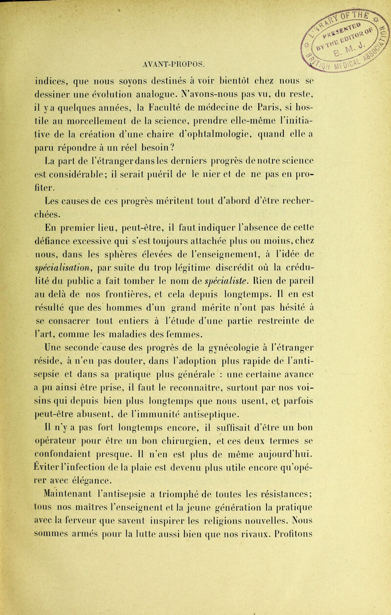 indices, que nous soyons destinés à voir bientôt chez nous se dessiner une évolution analogue. N’avons-nous pas vu, du reste, il y a quelques années, la Faculté de médecine de Paris, si hos- tile au morcellement de la science, prendre elle-même l’initia- tive de la création d’une chaire d’ophtalmologie, quand elle a paru répondre à un réel besoin ? La part de l’étranger dans les derniers progrès de notre science est considérable; il serait puéril de le nier et de ne pas en pro- fiter. Les causes de ces progrès méritent tout d’abord d’être recher- chées. En premier lieu, peut-être, il faut indiquer l’absence de cette défiance excessive qui s’est toujours attachée plus ou moins, chez nous, dans les sphères élevées de l’enseignement, à l’idée de spécialisation, par suite du trop légitime discrédit où la crédu- lité du public a fait tomber le nom de spécialiste. Rien de pareil au delà de nos frontières, et cela depuis longtemps. Il en est résulté que des hommes d’un grand mérite n’ont pas hésité à se consacrer tout entiers à l’étude d’une partie restreinte de l’art, comme les maladies des femmes. Une seconde cause des progrès de la gynécologie à l’étranger réside, à n’en pas douter, dans l’adoption plus rapide de l’anti- sepsie et dans sa pratique plus générale : une certaine avance a pu ainsi être prise, il faut le reconnaître, surtout par nos voi- sins qui depuis bien plus longtemps que nous usent, et, parfois peut-être abusent, de l’immunité antiseptique. Il n’y a pas fort longtemps encore, il suffisait d’être un bon opérateur pour être un bon chirurgien, et ces deux termes se confondaient presque. Il n’en est plus de même aujourd’hui. Eviter l’infection delà plaie est devenu plus utile encore qu’opé- rer avec élégance. Maintenant l’antisepsie a triomphé de toutes les résistances; tous nos maîtres l’enseignent et la jeune génération la pratique avec la ferveur que savent inspirer les religions nouvelles. Nous sommes armés pour la lutte aussi bien qjne nos rivaux. Profitons