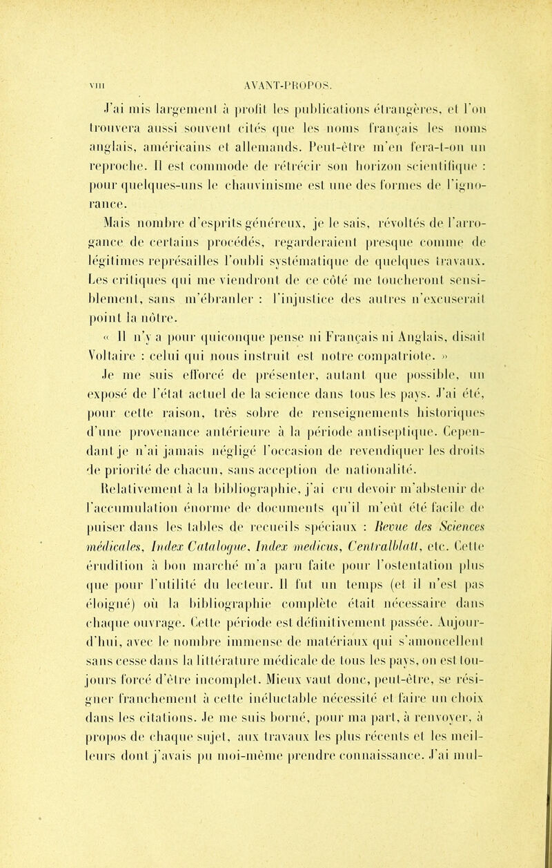 •l’ai mis largement à prolit les publications étrangères, et l'on trouvera aussi souvent cités que les noms français les noms anglais, américains et allemands. Peut-être m'en fera-t-on un reproche. Il est commode de rétrécir son horizon scientifique : pour quelques-uns le chauvinisme est une des formes de l'igno- rance. Mais nombre d'esprits généreux, je le sais, révoltés de l'arro- gance de certains procédés, regarderaient presque comme de légitimes représailles l’oubli systématique de quelques travaux. Les critiques qui me viendront de ce côté me toucheront sensi- blement, sans m'ébranler : l’injustice des au Ires n’excuserait point la nôtre. « 11 n’y a pour quiconque pense ni Français ni Anglais, disail Voltaire : celui qui nous instruit esl notre compatriote. » •le me suis efforcé de présenter, autant que possible, un exposé de l’état actuel de la science dans tous les pays. J’ai été, pour cette raison, très sobre de renseignements historiques d’une provenance antérieure à la période antiseptique. Cepen- dant je n’ai jamais négligé l'occasion de revendiquer les droits de priorité de chacun, sans acception de nationalité. Relativement à la bibliographie, j’ai cru devoir m'abstenir de l’accumulation énorme de documents qu'il m’eut été facile de puiser dans les tables de recueils spéciaux : Hernie des Sciences médicales. Index Catalogne, Index medicus, Cenlralblatl, etc. Cette érudition à bon marché m'a paru faite pour l'ostentation plus «pie pour l’utilité du lecteur. Il lut un temps (et il n’est pas éloigné) où la bibliographie complète était nécessaire dans chaque ouvrage. Cette période est définitivement, passée. Aujour- d’hui, avec le nombre immense de matériaux qui s’amoncellent sans cesse dans la littérature médicale de tous les pays, on est lou- jours forcé d’être incomplet. Mieux vaut donc, peul-être, se rési- gner franchement à cette inéluctable nécessité et faire un choix dans les citations. Je me suis borné, pour ma part, à renvoyer, à propos de chaque sujet, aux travaux les plus récents et les meil- leurs dont j’avais pu moi-même prendre connaissance. J’ai mut-