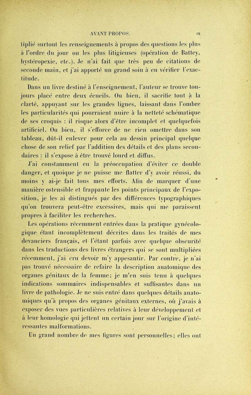 tiplié surtout les renseignements à propos des questions les plus ;ï l’ordre du jour ou les plus litigieuses (opération de Battey, hystéropexic, etc.). Je n’ai fait que très peu de citations de seconde main, et j’ai apporté un grand soin à en vérifier l’exac- titude. Dans un livre destiné à l'enseignement, l’auteur se trouve tou- jours placé entre deux écueils. Ou bien, il sacrifie tout à la clarté, appuyant sur les grandes lignes, laissant dans l’ombre les particularités qui pourraient nuire à la netteté schématique de ses croquis : il risque alors d’être incomplet et quelquefois artificiel. Ou bien, il s’efforce de ne rien omettre dans sou tableau, dût-il enlever pour cela au dessin principal quelque chose de son relief par l’addition des détails et des plans secon- daires : il s’expose à être trouvé lourd et diffus. J'ai constamment eu la préoccupation d’éviter ce double danger, et quoique je ne puisse me flatter d’y avoir réussi, du moins y ai-je fait tous mes efforts. Afin de marquer d’une manière ostensible et frappante les points principaux de l’expo- sition, je les ai distingués par des différences typographiques qu’on trouvera peut-être excessives, mais qui me paraissent propres à faciliter les recherches. Les opérations récemment entrées dans la pratique gynécolo- gique étant incomplètement décrites dans les traités de mes devanciers français, et l’étant parfois avec quelque obscurité dans les traductions des livres étrangers qui se sont multipliées récemment, j’ai cru devoir m’y appesantir. Par contre, je n’ai pas trouvé nécessaire de refaire la description anatomique des organes génitaux de la femme; je m’en suis tenu à quelques indications sommaires indispensables et suffisantes dans un livre de pathologie. Je ne suis entré dans quelques détails anato- miques qu’à propos des organes génitaux externes, on j’avais à exposer des vues particulières relatives à leur développement et à leur homologie qui jettent un certain jour sur l’origine d’inté- r e s s a n t e s m a 1 fo r m a t i o n s. Un grand nombre de mes figures sont personnelles; elles ont