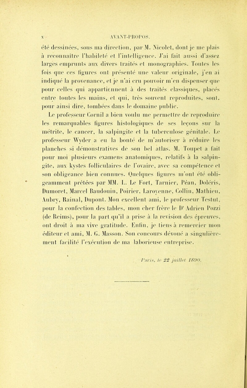 été dessinées, sous nia direction, par M. Nicolet, dont je nie plais à reconnaître l’habileté et rintelligence. J’ai fait aussi d’assez larges emprunts aux divers traités et monographies. Toutes les fois que ces ligures ont présenté une valeur originale, j’en ai indiqué la provenance, et je n’ai cru pouvoir m’en dispenser que pour celles qui appartiennent à des traités classiques, placés entre toutes les mains, et qui, très souvent reproduites, sont, pour ainsi dire, tombées dans le domaine public. Le professeur Corail a bien voulu me permettre de reproduire les remarquables figures histologiques de ses leçons sur la métrite, le cancer, la salpingite et la tuberculose génitale. Le professeur Wyder a eu la bonté de m’autoriser à réduire les planches si démonstratives de son bel allas. M. Toupet a fait pour moi plusieurs examens anatomiques, relatifs à la salpin- gite, aux kystes folliculaires de l’ovaire, avec sa compétence et son obligeance bien connues. Quelques figures m’ont été obli- geamment prêtées par MM. L. Le Fort, Tarnier, Péan, Doléris, Dumoret, Marcel Baudouin, Poirier, Laroyenne, Collin, Mathieu, Aubry, Rainai, Dupont. Mon excellent ami, le professeur Testul, pour la confection des tables, mon cher frère le Dr Adrien Pozzi (de Reims), pour la part qu’il a prise à la révision des épreuves, ont droit à ma vive gratitude. Enfin, je tiens à remercier mon éditeur et ami, M. G. Masson. Son concours dévoué a singulière- ment facilité P exécution de ma laborieuse entreprise. Paris, le 22 juillet 1800.