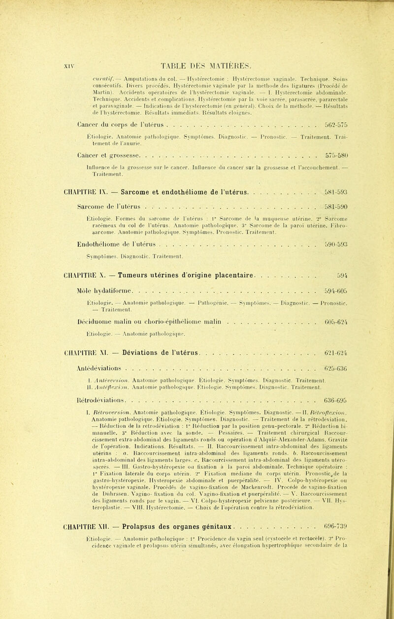 curatif.— Amputations du col. — Hystérectomie: Hystérectomie vaginale. Technique. Soins consécutifs. Divers procédés. Hystérectomie vaginale par la méthode des ligatures (Procédé de Martin). Accidents opératoires de l'hystéreetomie vaginale. — 1. Hystérectomie abdominale. Technique. Accidents et complications. Hystérectomie par la voie sacrée, parasacrée. pararectale ■ et paravaginale. — Indications de l’hystéreetomie (en général). Choix de la méthode. — Résultats de l'hystéreetomie. Résultats immédiats. Résultats éloignés. Cancer du corps de l’utérus 562-575 Étiologie. Anatomie pathologique. Symptômes. Diagnostic. — Pronostic. — Traitement. Trai- tement de l’anurie. Cancer et grossesse 575-580 Influence de la grossesse sur le cancer. Influence du cancer sur la grossesse et l’accouchement. — Traitement. CHAPITRE IX. — Sarcome et endothéliome de l’utérus 581-593 Sarcome de l’utérus 581-590 Étiologie. Formes du sarcome de l’utérus : P Sarcome de la muqueuse utérine. 2” Sarcome racémeux du col de l’utérus. Anatomie pathologique. 3° Sarcome de la paroi utérine. Fibro- sarcome. Anatomie pathologique. Symptômes. Pronostic. Traitement. Endothéliome de l'utérus 590-593 Symptômes. Diagnostic. Traitement. CHAPITRE \. — Tumeurs utérines d’origine placentaire 594 Môle hydatiforme 594-605 Étiologie. — Anatomie pathologique. — Pathogenie. — Symptômes. — Diagnostic. — Pronostic. — Traitement. Déciduome malin ou chorio-épithéliome malin 605-624 Étiologie. — Anatomie pathologique. CHAPITRE XI. — Déviations de l’utérus 621-624 Antédéviations . 625-636 I. Antéversion. Anatomie pathologique. Étiologie. Symptômes. Diagnostic. Traitement. II. Antéflexion. Anatomie pathologique. Etiologie. Symptômes. Diagnostic. Traitement. Rétrodéviations 636-695 I. Rétroversion. Anatomie pathologique. Étiologie. Symptômes. Diagnostic.—II. Rétroflexion. Anatomie pathologique. Étiologie. Symptômes. Diagnostic. —Traitement delà rétrodéviation. — Réduction de la rétrodéviation : 1° Réduction par la position genu-pectorale. 2” Réduction bi- manuelle. 3° Réduction avec la sonde. — Pessaires. — Traitement chirurgical Raccour- cissement extra-abdominal des ligaments ronds ou opération d’Alquié-Alexander-Adams. Gravité de l’opération. Indications. Résultats. — II. Raccourcissement intra-abdominal des ligaments utérins : a. Raccourcissement intra-abdominal des ligaments ronds, b. Raccourcissement intra-abdominal des ligaments larges, c. Racourcissement intra-abdominal des ligaments utéro- sacrés. — lit. Gastro-hystéropexie ou lixation à la paroi abdominale. Technique opératoire : l Fixation latérale du corps utérin. 2 Fixation médiane du corps utérin. Pronosticpje la gastro-hystéropexie. Hystéropexie abdominale et puerpéralité. — IV. Colpo-hystéropexie ou hystéropexie vaginale. Procédés de vagino-flxation de Mackenrodt. Procédé de vagino-fixation de Diihrssen. Vagino-fixation du col. Vagino-fixation et puerpéralilc. — V. Raccourcissement des ligaments ronds par le vagin. — VI. Colpo-hystéropexie pelvienne postérieure. — VII. llys- téroplastie. — VIII. Hystérectomie. — Choix de l'opération contre la rétrodéviation. CHAPITRE XII. — Prolapsus des organes génitaux 696-739 Étiologie. — Anatomie pathologique : l Procidence du vagin seul (cvstocèle et rectocèle). 2” Pro- cidence vaginale et prolapsus utérin simultanés, avec élongation hypertrophique secondaire de la