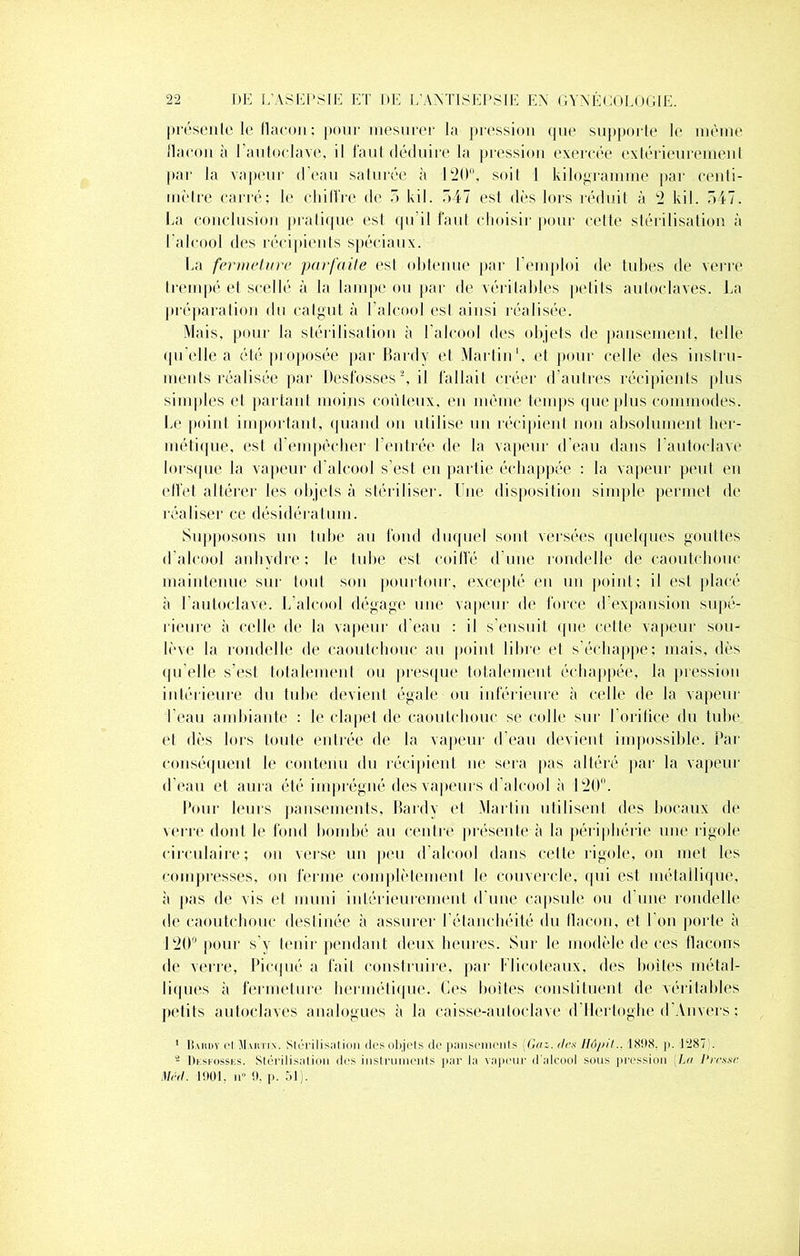 présente le flacon; pour mesurer la pression que supporte le même flacon à l'autoclave, il faut déduire la pression exercée extérieurement par la vapeur d’eau saturée à 120°, soit I kilogramme par centi- mètre carré; le chiffre de 5 kil. 547 est dès lors réduit à 2 kil. 547. La conclusion pratique esl qu'il faut choisi]' pour cette stérilisation à l’alcool des récipients spéciaux. La fermeture parfaite esl obtenue par l'emploi de tubes de verre trempé et scellé à la lampe ou par de véritables petits autoclaves. La préparation du catgut à l’alcool esl ainsi réalisée. Mais, pour la stérilisation à l’alcool des objets de pansement, telle qu elle a été proposée par Hardy et Martin1, et pour celle des instru- ments réalisée par Desfosses2, il fallait créer d’autres récipients plus simples et partant moins coûteux, en même temps que plus commodes. Le point important, quand on utilise un récipient non absolument her- métique, est d’empêcher l’entrée de la vapeur d’eau dans l'autoclave lorsque la vapeur d’alcool s’est en partit» échappée : la vapeur peut en effet altérer les objets à stériliser. Une disposition simple permet de réaliser ce désidératum. Supposons un tube au fond duquel sont versées quelques gouttes d’alcool anhydre: le tube est coiffé d’une rondelle de caoutchouc maintenue sur tout son pourtour, excepté en un point; il est placé à l’autoclave. L’alcool dégage une vapeur de force d’expansion supé- rieure à celle de la vapeur d’eau : il s’ensuit que cette vapeur sou- lève la rondelle de caoutchouc au point libre et s’échappe; mais, dès qu’elle s’est totalement ou presque totalement échappée, la pression intérieure du tube devient égale ou inférieure à celle de la vapeur l’eau ambiante : le clapet de caoutchouc se colle sur l’orifice du tube et dès lors toute entrée de la vapeur d’eau devient impossible. Par conséquent le contenu du récipient ne sera pas altéré par la vapeur d’eau et aura été imprégné des vapeurs d’alcool à 120. Pour leurs pansements, Hardy et Martin utilisent des bocaux de verre dont le fond bombé au centre présente à la périphérie une rigole circulaire; on verse un peu d’alcool dans cette rigole, on met les compresses, ou ferme complètement le couvercle, qui est métallique, à pas de vis et muni intérieurement d’une capsule ou d’une rondelle de caoutchouc destinée à assurer l’étanchéité du flacon, et l’on porte à 120° pour s’y tenir pendant deux heures. Sur le modèle de ces flacons de verre, Picqué a fait construire, par Flicoteaux, des boites métal- liques à fermeture hermétique. Ces boites constituent de véritables petits autoclaves analogues à la caisse-autoclave d’Hcrtoghe d’Anvers ; 1 Bardv cl Martin. Slôrilissil ion des objets de pansements (Gaz. des Uôju't.. 1898. ]>. 1287 . - Dksfosses. Stérilisation des instruments par la vapeur d'alcool sous pression (Lu Presse Med. 1901. n“ 9. p. 51).