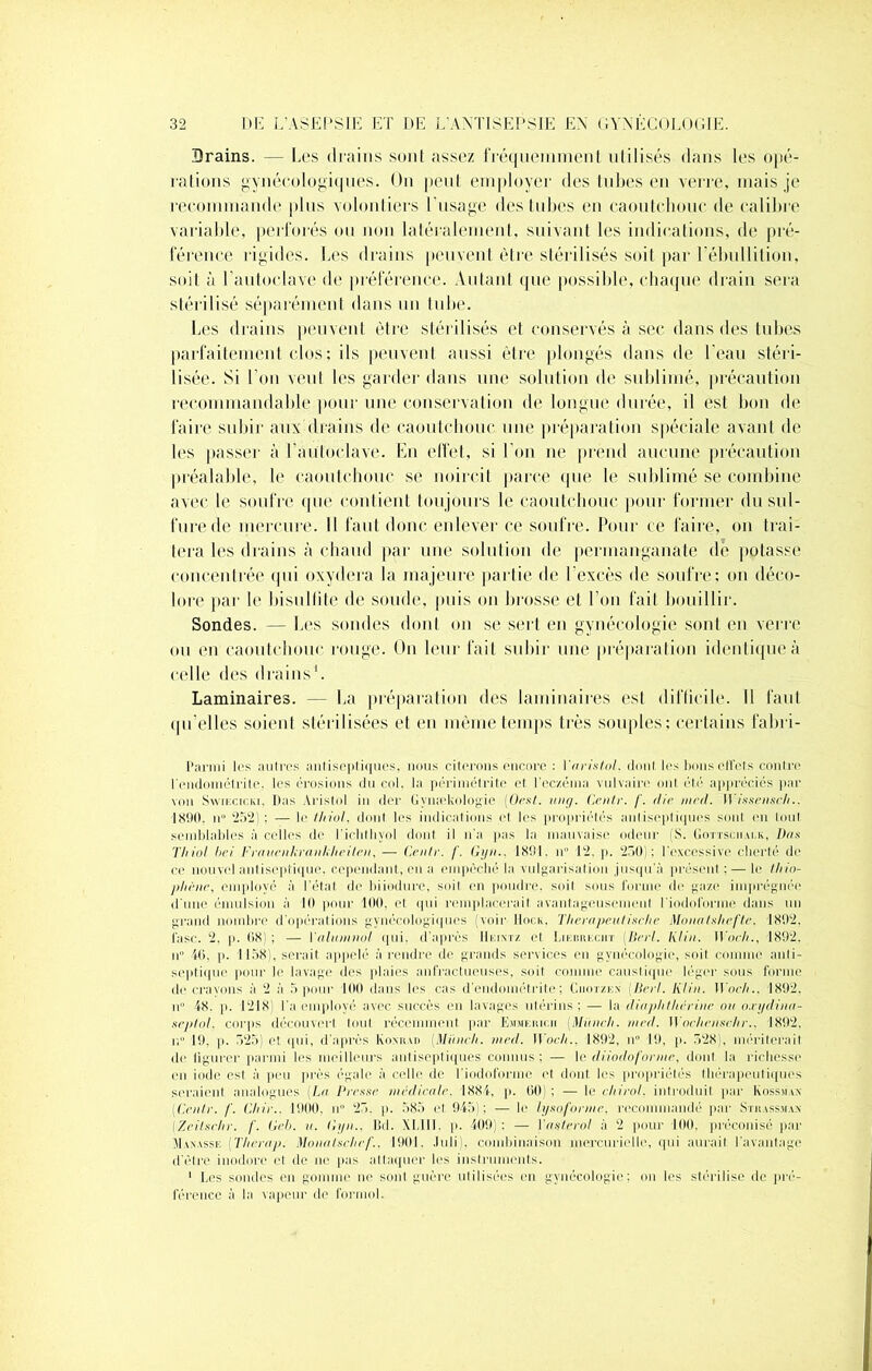 Drains. — Les drains sont assez fréquemment utilisés dans les opé- rations gynécologiques. On peut employer des tubes en verre, mais je recommande plus volontiers l'usage des tubes en caoutchouc de calibre variable, perforés ou non latéralement, suivant les indications, de pré- férence rigides. Les drains peuvent être stérilisés soit par l’ébullition, soit à l’autoclave de préférence. Autant que possible, chaque drain sera stérilisé séparément dans un tube. Les drains peuvent être stérilisés et conservés à sec dans des tubes parfaitement dos; ils peuvent aussi être plongés dans de l’eau stéri- lisée. Si l'on veut les garder dans une solution de sublimé, précaution recommandable pour une conservation de longue durée, il est bon de faire subir aux drains de caoutchouc une préparation spéciale avant de les passer à l’autoclave. En effet, si l’on ne prend aucune précaution préalable, le caoutchouc se noircit parce que le sublimé se combine avec le soufre que contient toujours le caoutchouc pour former du sul- fure de mercure. Il faut donc enlever ce soufre. Pour ce faire, on trai- tera les drains à chaud par une solution de permanganate de potasse concentrée qui oxydera la majeure partie de l’excès de soufre; on déco- lore par le bisulfite de soude, puis on brosse et l’on fait bouillir. Sondes. — Les sondes dont on se sert en gynécologie sont en verre ou en caoutchouc rouge. On leur fait subir une préparation identique à celle des drains1. Laminaires. — La préparation des laminaires est difficile. Il faut qu’elles soient stérilisées et en même temps très souples; certains fabri- Parmi les autres antiseptiques, nous citerons encore : Varistol. dont les bons effets contre l'endométrite, les érosions du col, la périmétrite et l'eczéma vulvaire ont été appréciés par von Swikcicki. Das Aristol in der Gymelmlogie (Oest. uiitj. Cenlr. f. die mrd. Wissensch.. 1890, n° 252) : — le Ihiol, dont les indications et les propriétés antiseptiques sont en tout semblables à celles de l’ichthyol dont il n’a pas la mauvaise odeur (S. Gottscralk, Dns Thiol bei Frauenkrankheilen, — Cenlr. /’. Gyn.. 1891. n° 12, p. 250); l'excessive cherté de ce nouvel antiseptique, cependant, en a empêché la vulgarisation jusqu’à présent ;— le thio- phène, employé à l’état de biiodure, soit en poudre, soil sous forme de gaze imprégnée d'une émulsion à 10 pour 100, et qui remplacerait avantageusement l'iodoforme dans un grand nombre d'opérations gynécologiques (voir llociv. Tlierapeitlisrhe MonnIshefle, 1892. l’asc. 2, p. 68) ; — Yalumnol qui. d’après IIkixtz et Likrrkciit (Uni. Klin. Work., 1892. n” 46, p. 1158), serait appelé à rendre de grands services eu gynécologie, soil comme anti- septique pour le lavage des plaies anfractueuses, soit comme caustique léger sous forme do crevons à 2 à 5 pour 100 dans les cas d’endométrite; Ciiotzkx (lierl. Klin. Woch.. 1892. n° 48. p. 1218) l'a employé avec succès en lavages utérins ; — la dityphtherine ou o.tydinn- seplol, corps découvrit Ionl récemment par Emkhich (Miinch. mrd. Wochensehr.. 1892, u 19. p. 525) et. qui, d'après Konrad (Miinch. med. Woch.. 1892, n° 19, p. 528), mériterait de figurer parmi les meilleurs antiseptiques connus; — le diiodoforme, dont la richesse en iode est à peu près égale à celle de l'iodoforme et dont les propriétés thérapeutiques seraient analogues (La Presse medicale. 1884, p. 60) ; — le ehirol. introduit par k oss.ua.\ Cenlr. /'. Chir.. 1900, u° 25. p. 585 et 945); — le lÿsofonne. recommandé par Stiiassma.v (Zeilschr. /'. Geb. u. Gyn., Bd. XLIII. p. 409); — Vaslerol à 2 pour 100, préconisé par Taxasse (Therup. Monalsehef., 1901, .luli). combinaison mercurielle, qui aurait l’avantage d’être inodore et de ne pas attaquer les instruments. 1 Les sondes en gomme ne sont guère utilisées en gynécologie; on les stérilise de pré- férence à la vapeur de formol.