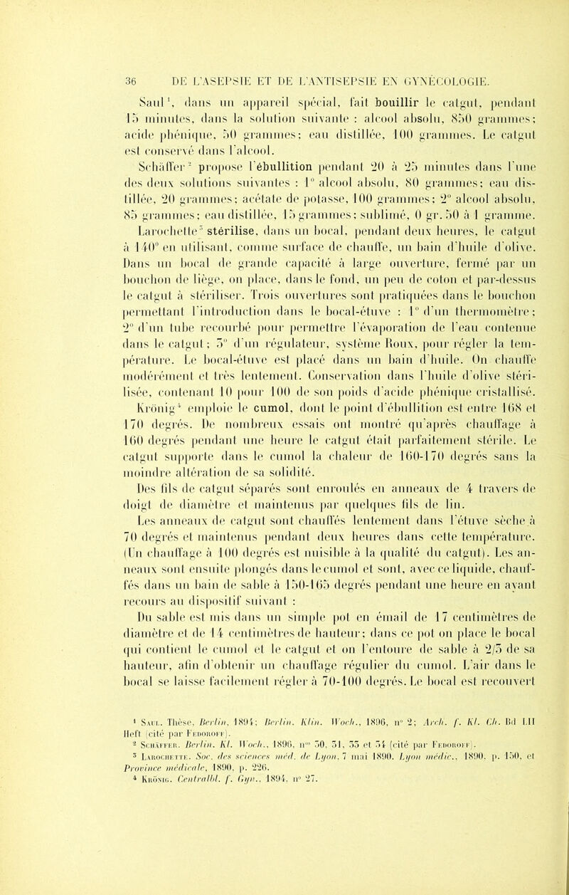 Saul \ dans un appareil spécial, fait bouillir le catgut, pendant 15 minutes, dans la solution suivante : alcool absolu, 850 grammes; acide phénique, 50 grammes; eau distillée, 100 grammes. Le catgut est conservé dans l’alcool. Schaffer1 2 3 propose l ébullition pendant 20 à 25 minutes dans l une des deux solutions suivantes : 1° alcool absolu, 80 grammes; eau dis- tillée, 20 grammes; acétate de potasse, 100 grammes; 2° alcool absolu, 85 grammes; eau distillée, 15 grammes; sublimé, 0 gr.50 à I gramme. Larochette5 stérilise, dans un bocal, pendant deux heures, le catgut à 140° en utilisant, comme surface de chauffe, un bain d'huile d’olive. Dans un bocal de grande capacité à large ouverture, fermé par un bouchon de liège, on place, dans le fond, un peu de coton et par-dessus le catgut à stériliser. Trois ouvertures sont pratiquées dans le bouchon permettant l'introduction dans le bocal-étuve : 1° d’un thermomètre; 2° d'un tube recourbé pour permettre l'évaporation de l'eau contenue dans le catgut ; 5 d'un régulateur, système Roux, pour régler la tem- pérature. Le bocal-étuve est placé dans un bain d’huile. On chauffe modérément et très lentement. Conservation dans l’huile d’olive stéri- lisée, contenant 10 pour 100 de son poids d’acide phénique cristallisé. Krônig4 emploie le cumol, dont le point d’ébullition est entre 168 et 170 degrés. De nombreux essais ont montré qu’après chauffage à 160 degrés pendant une heure le catgut était parfaitement stérile. Le catgut supporte dans le cumol la chaleur de 160-170 degrés sans la moindre altération de sa solidité. Des fils de catgut séparés sont enroulés en anneaux de 4 travers de doigt de diamètre et maintenus par quelques fils de lin. Les anneaux de catgut sont chauffés lentement dans l’étuve sèche à 70 degrés et maintenus pendant deux heures dans cette température. (Un chauffage à 100 degrés est nuisible à la qualité du catgut). Les an- neaux sont ensuite plongés dans le cumol et sont, avec ce liquide, chauf- fés dans un bain de sable à 150-165 degrés pendant une heure en ayant recours au dispositif suivant : Du sable est mis dans un simple pot en émail de 17 centimètres de diamètre et de 14 centimètres de hauteur; dans ce pot on place le bocal qui contient le cumol et le catgut et on l’entoure de sable à 2/5 de sa hauteur, atîn d’obtenir un chauffage régulier du cumol. L’air dans le bocal se laisse facilement réglera 70-100 degrés. Le bocal est recouvert 1 Saul. Thèse, Berlin, 1891; Berlin. Klin. WocJt., 1806, n 2; Arcli. /'. Kl. Ch. Bd I.Il 11eft (cité par Fedoroef). 2 Schaffer. Berlin. Kl. Woch., 1890, n“* 50. 31, 35 et 5{ (cité par Fedoroef). 3 Larochette. Soc. (les sciences nied. de Lyon, 7 mai 1890. Lyon médic.. 1890. p. 150, et Province médicale, 1890, p. 226. 4 Krônig. CentraIbl. /'. Gyn.. 1894. n° 27.