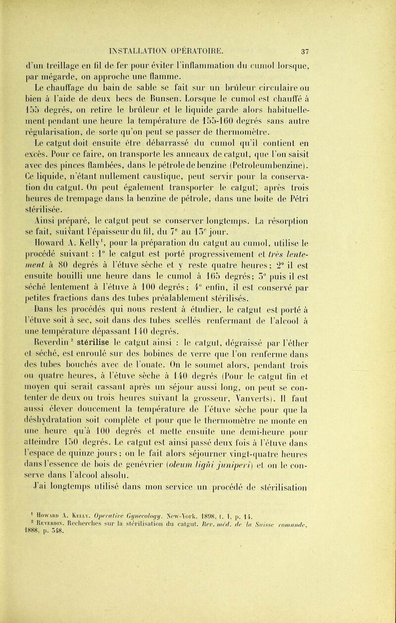 d'un treillage en lil de fer pour éviter l'inflammation du eurnol lorsque, par mégarde, on approche une llainme. Le chauffage du bain de sable se fait sur un brûleur circulaire ou bien à l’aide de deux becs de Bunsen. Lorsque le cumol est chauffé à 155 degrés, on retire le brûleur et le liquide garde alors habituelle- ment pendant une heure la température de 155-160 degrés sans autre régularisation, de sorte qu’on peut se passer de thermomètre. Le catgut doit ensuite être débarrassé du cumol qu’il contient en excès. Pour ce faire, on transporte les anneaux de catgut, que l’on saisit avec des pinces flambées, dans le pétrole de benzine (Petroleumbenzine). Ce liquide, n’étant nullement caustique, peut servir pour la conserva- tion du catgut. On peut également transporter le catgut; après trois heures de trempage dans la benzine de pétrole, dans une boite de Pétri stérilisée. Ainsi préparé, le catgut peut se conserver longtemps. La résorption se fait, suivant l’épaisseur du til, du 7e au 15e jour. Howard A. Kelly1, pour la préparation du catgut au cumol, utilise le procédé suivant : 1° le catgut est porté progressivement et très lente- ment à 80 degrés à l’étuve sèche et y reste quatre heures; (2° il est ensuite bouilli une heure dans le cumol à 165 degrés; 5° puis il est séché lentement à l’étuve à 100 degrés; 4° enfin, il est conservé par petites fractions dans des tubes préalablement stérilisés. Dans les procédés qui nous restent à étudier, le catgut est porté à l’étuve soit à sec, soit dans des tubes scellés renfermant de l’alcool à une température dépassant 140 degrés. Reverdin2 stérilise le catgut ainsi ; le catgut, dégraissé par l’éther et séché, est enroulé sur des bobines de verre que l’on renferme dans des tubes bouchés avec de l’ouate. On le soumet alors, pendant trois ou quatre heures, à l’étuve sèche à 140 degrés (Pour le catgut tin et moyen qui serait cassant après un séjour aussi long, on peut se con- tenter de deux ou trois heures suivant la grosseur, Van verts). Il faut aussi élever doucement la température de l’étuve sèche pour (Rie la déshydratation soit complète et pour que le thermomètre ne monte en une heure qu’à 100 degrés et mette ensuite une demi-heure pour atteindre 150 degrés. Le catgut est ainsi passé deux fois à l’étuve dans l’espace de quinze jours; on le fait alors séjourner vingt-quatre heures dans l’essence de bois de genévrier (oleum ligni juniperï) et on le con- serve dans l’alcool absolu. J’ai longtemps utilisé dans mon service un procédé de stérilisation 1 Howard A. Kelly. Opérative Gyneeology. New-York. 1898. t. I. p. IL 2 Reverdin. Recherchés sur la stérilisation du catgut. Hcr. méd. de la Suisse romande 1888, p. 348.