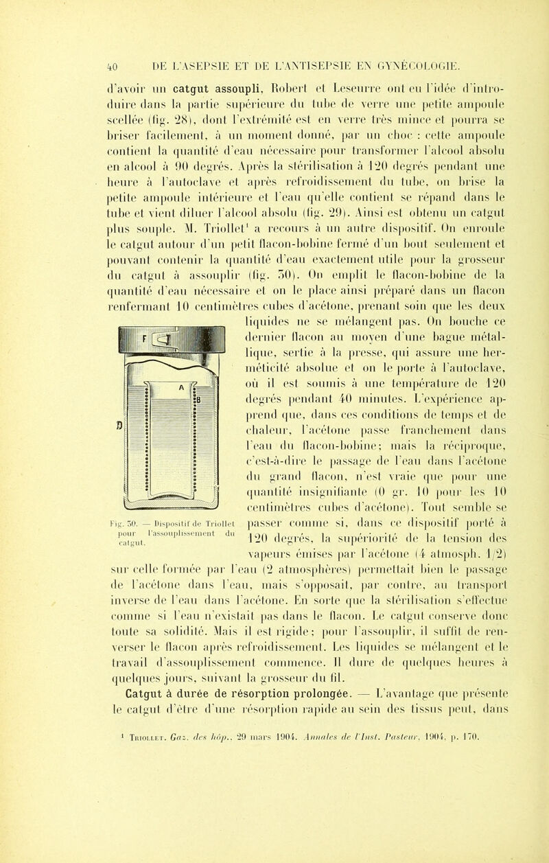 d’avoir un catgut assoupli, Robert et Leseurre ont eu l’idée d’intro- duire dans la partie supérieure du tube de verre une petite ampoule scellée (fig. 28), dont l'extrémité est en verre très mince et pourra se briser facilement, à un moment donné, par un choc : cette ampoule contient la quantité d’eau nécessaire pour transformer l'alcool absolu en alcool à 90 degrés. Après la stérilisation à 120 degrés pendant une heure à l’autoclave et après refroidissement du tube, on brise la petite ampoule intérieure et l’eau qu’elle contient se répand dans le tube et vient diluer l’alcool absolu (fig. 29). Ainsi est obtenu un catgut plus souple. M. Triollet1 a recours à un autre dispositif. On enroule le catgut autour d’un petit flacon-bobine fermé d’un bout seulement et pouvant contenir la quantité d’eau exactement utile pour la grosseur du catgut à assouplir (fig. 50). On emplit le flacon-bobine de la quantité d’eau nécessaire et on le place ainsi préparé dans un flacon renfermant 10 centimètres cubes d’acétone, prenant soin que les deux liquides ne se mélangent pas. On bouche ce dernier flacon au moyen d’une bague métal- lique, sertie à la presse, qui assure une her- méticité absolue et on le porte à l’autoclave, où il est soumis à une température de 120 degrés pendant 40 minutes. L’expérience ap- prend ipie, dans ces conditions de temps et de chaleur, l’acétone passe franchement dans l’eau du flacon-bobine; mais la réciproque, c’est-à-dire le passage de l’eau dans l’acétone du grand flacon, n'est vraie que pour une quantité insignifiante (0 gr. 10 pour les 10 centimètres cubes d’acétone). Tout semble se passer comme si, dans ce dispositif porté à 120 degrés, la supériorité de la tension des vapeurs émises par l’acétone (4 atmosph. 1/2) sur celle formée par l’eau (2 atmosphères) permettait bien le passage de l’acétone dans l’eau, mais s’opposait, par contre, au transport inverse de l’eau dans l’acétone. En sorte que la stérilisation s’effectue comme si l’eau n existait pas dans le flacon. Le catgut conserve donc toute sa solidité. Mais il est rigide ; pour l’assouplir, il suffit de ren- verser le flacon après refroidissement. Les liquides se mélangent et le travail d’assouplissement commence. Il dure de quelques heures à quelques jours, suivant la grosseur du fil. Catgut à durée de résorption prolongée. — L’avantage que présente le catgut d’être d’une résorption rapide au sein des tissus peut, dans Fig. 50. — Dispositif de Triollet pour l'assouplissement du calgut. Triollet. Gai. des hôp., 29 mars 1904. Annules de l'Inst. Pasteur, 1904. p. 170.