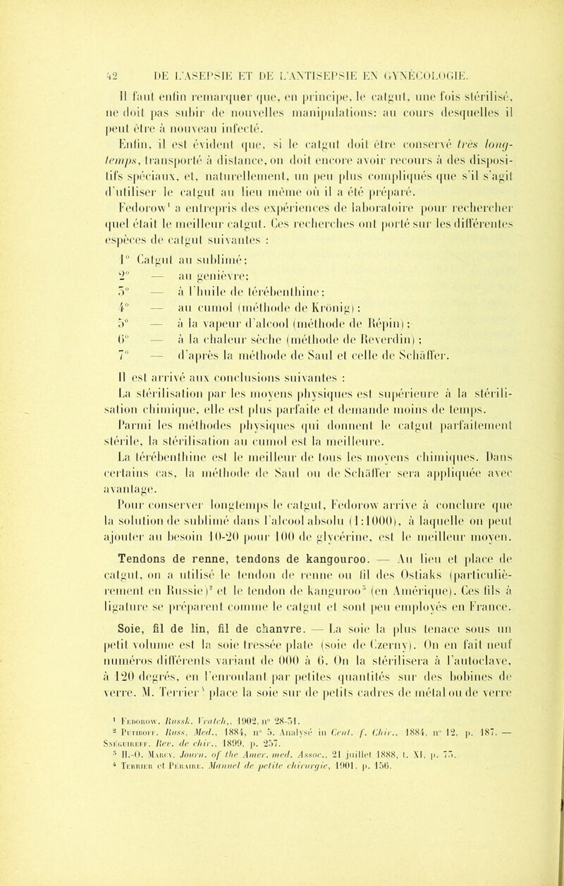 Il faut enlin remarquer que, eu principe, le catgut, une fois stérilisé, ne doit pas subir de nouvelles manipulations: au cours desquelles il peut être à nouveau infecté. Enlin, il est évident que, si le catgut doit être conservé très long- temps, transporté à distance, on doit encore avoir recours à des disposi- tifs spéciaux, et, naturellement, un peu plus compliqués que s'il s’agit d utiliser le catgut au lieu même où il a été préparé. Fedorow1 a entrepris des expériences de laboratoire pour rechercher quel était le meilleur catgut. Ces recherches ont porté sur les différentes espèces de catgut suivantes : 1° Catgut au sublimé; 2° — au genièvre; 5° — à l’huile de térébenthine; 4° — au curnol (méthode de Ixronig) : 5° — à la vapeur d’alcool (méthode de Répin); 6° — à la chaleur sèche (méthode de Réverdin) ; 7° — d'après la méthode de Saul et celle de Schaffer. Il est arrivé aux conclusions suivantes : La stérilisation par les moyens physiques est supérieure à la stérili- sation chimique, elle est plus parfaite et demande moins de temps. Parmi les méthodes physiques qui donnent le catgut parfaitement stérile, la stérilisation au curnol est la meilleure. La térébenthine est le meilleur de tous les moyens chimiques. Dans certains cas, la méthode de Saul ou de Schalfer sera appliquée avec avantage. Pour conserver longtemps le catgut. Fe’dorow arrive à conclure (pie la solution de sublimé dans l’alcool absolu (1:1000), à laquelle on peut ajouter au besoin 10-20 pour 100 de glycérine, est le meilleur moyen. Tendons de renne, tendons de kangouroo. Vu lieu et place de catgut, on a utilisé le tendon de renne ou lil des Ostiaks (particuliè- rement en Russie)2 * 4 et le tendon de kanguroo5 (en Amérique). Ces fils à ligature se préparent comme le catgut et sont peu employés en France. Soie, fil de lin, fil de chanvre. — La soie la plus tenace sous un petit volume est la soie tressée plate (soie de Lzerny). On en fait neuf numéros différents variant de 000 à 6. On la stérilisera à l'autoclave, à 120 degrés, en l’enroulant par petites quantités sur des bobines de verre. M. Terrier * place la soie sur de petits cadres de métal ou de verre 1 Fedorow. Russh. Y rai ch,. 1902, n° 28-51. 2 PiTTinofT. IUiss, Mc/l., 1884, n° 5. Analysé in Cent. f. Chir., 1884, n 12, p. 187. — Sneguiiiekf. Rev. de chir.. 1899. p. 257. 5 H.-O. Maiîcy. Jauni, of thc Amer. med. T.ssor.. 21 juillet 1888, I. XL p. 75. 4 Terrier et Pkhaire. Manuel de petite cliirurçjjiç, 1901. p. 156.