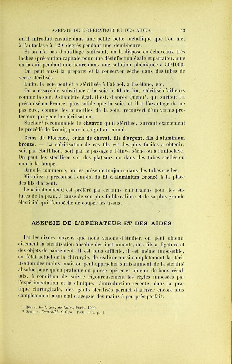 qu'il introduit ensuite dans une petite boîte métallique que l’on met à l'autoclave à 120 degrés pendant une demi-heure. Si on n'a pas d’outillage suffisant, on la dispose en écheveaux très lâches (précaution capitale pour une désinfection égale et parfaite), puis on la cuit pendant une heure dans une solution phéniquée à 50/1000. On peut aussi la préparer et la conserver sèche dans des tubes de verre stérilisés. Enfin, la soie peut être stérilisée à l'alcool, à l’acétone, etc. On a essayé de substituer à la soie le fil de lin, stérilisé d’ailleurs comme la soie. A diamètre égal, il est, d’après Quénu*, qui surtout l’a préconisé en France, plus solide que la soie, et il a l’avantage de ne pas être, comme les brindilles de la soie, recouvert d’un vernis pro- tecteur qui gêne la stérilisation. Sticher1 2 recommande le chanvre qu'il stérilise, suivant exactement le procédé de Krônig pour le catgut au cumol. Crins de Florence, crins de cheval, fils d’argent, fils d’aluminium bronzé. — La stérilisation de ces fils est des plus faciles à obtenir, soit par ébullition, soit par le passage à l’étuve sèche ou à l'autoclave. On peut les stériliser sur des plateaux ou dans des tubes scellés ou non à la lampe. Dans le commerce, on les présente toujours dans des tubes scellés. Mikulicz a préconisé l'emploi du fil d'aluminium bronzé à la place des fils d’argent. Le crin de cheval est préféré par certains chirurgiens pour les su- tures de la peau, à cause de son plus faible calibre et de sa (tins grande élasticité qui l’empêche de couper les tissus. ASEPSIE DE L’OPÉRATEUR ET DES AIDES Par les divers moyens que nous venons d’étudier, on peut obtenir aisément la stérilisation absolue des instruments, des fils à ligature et des objets de pansement. Jl est plus difficile, il est même impossible, en l’état actuel de la chirurgie, de réaliser aussi complètement la stéri- lisation des mains, mais on peut approcher suffisamment de la stérilité absolue pour qu’en pratique on puisse opérer et obtenir de bons résul- tats, à condition de suivre rigoureusement les règles imposées par 1 expérimentation et la clinique. L’introduction récente, dans la pra- tique chirurgicale, des gants stérilisés permet d’arriver encore plus complètement à un état d’asepsie des mains à peu près parfait. 1 Quénu. Bull. Soc. de Chir., Paris. 1000. - Sticiikk. Centralbl. f. Cyn., 1900. n° 1. p. I.