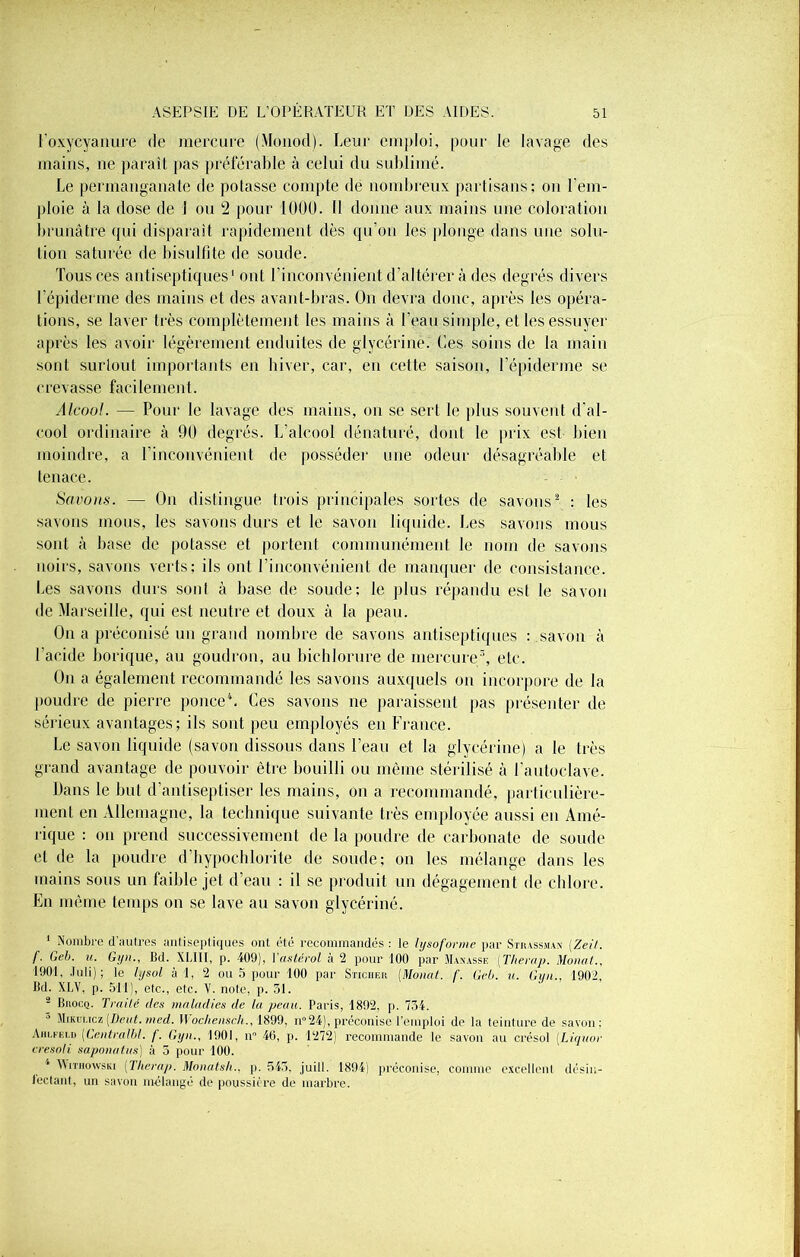 Foxycyanure de mercure (Monod). Leur emploi, pour le lavage des mains, ne paraît pas préférable à celui du sublimé. Le permanganate de potasse compte de nombreux partisans; on l'em- ploie à la dose de 1 ou 2 pour 1000. Il donne aux mains une coloration brunâtre qui disparaît rapidement dès qu’on les plonge dans une solu- tion saturée de bisulfite de soude. Tous ces antiseptiques1 ont l’inconvénient d’altérer à des degrés divers l’épiderme des mains et des avant-bras. On devra donc, après les opéra- tions, se laver très complètement les mains à l’eau simple, et les essuyer après les avoir légèrement enduites de glycérine. Les soins de la main sont surtout importants en hiver, car, en cette saison, l’épiderme se crevasse facilement. Alcool. — Pour le lavage des mains, on se sert le plus souvent d’al- cool ordinaire à 90 degrés. L’alcool dénaturé, dont le prix est bien moindre, a l’inconvénient de posséder une odeur désagréable et tenace. Savons. — On distingue trois principales sortes de savons2 : les savons mous, les savons durs et le savon liquide. Les savons mous sont à base de potasse et portent communément le nom de savons iîoirs, savons verts; ils ont l’inconvénient de manquer de consistance. Les savons durs sont à base de soude; le plus répandu est le savon de Marseille, qui est neutre et doux à la peau. On a préconisé un grand nombre de savons antiseptiques ; savon à l’acide borique, au goudron, au bichlorure de mercure3, etc. On a également recommandé les savons auxquels on incorpore de la poudre de pierre ponce4. Ces savons ne paraissent pas présenter de sérieux avantages; ils sont peu employés en France. Le savon liquide (savon dissous dans l’eau et la glycérine) a le très grand avantage de pouvoir être bouilli ou môme stérilisé à l’autoclave. Pans le but d’antiseptiser les mains, on a recommandé, particulière- ment en Allemagne, la technique suivante très employée aussi en Amé- rique ; on prend successivement de la poudre de carbonate de soude et de la poudre d’hypochlorite de soude; on les mélange dans les mains sous un faible jet d’eau : il se produit un dégagement de chlore. En même temps on se lave au savon glycériné. 1 Nombre d’autres antiseptiques ont été recommandés : le lysoforme par Strassman (.Zeit. f. Geb. u. Gyn., Bd. XLIII, p. 409), Vastérol à 2 pour 100 par Manasse (Therap. Monat., 1901, Juli) ; le lysol à 1, 2 ou 5 pour 100 par Sticiier [Monat. f. Geb. u. Gyn., 1902, Bd. XLV, p. 511), etc., etc. V. note, p. 51. 2 Brocq. Traité des maladies de la peau. Paris, 1892, p. 734. ’ Mikw.icz (Dent. tned. II ochensch., 1899, n°24), préconise l’emploi de la teinture de savon; Aiilfeld [CentraIbl. f. Gyn., 1901, n° 46, p. 1272) recommande le savon au crésol [Liquor cresoli saponatus) à 5 pour 100. Wmiowsiu [Therap. Monatsh., p. 545, juill. 1894) préconise, comme excellent désin- fectant, un savon mélangé de poussière de marbre.