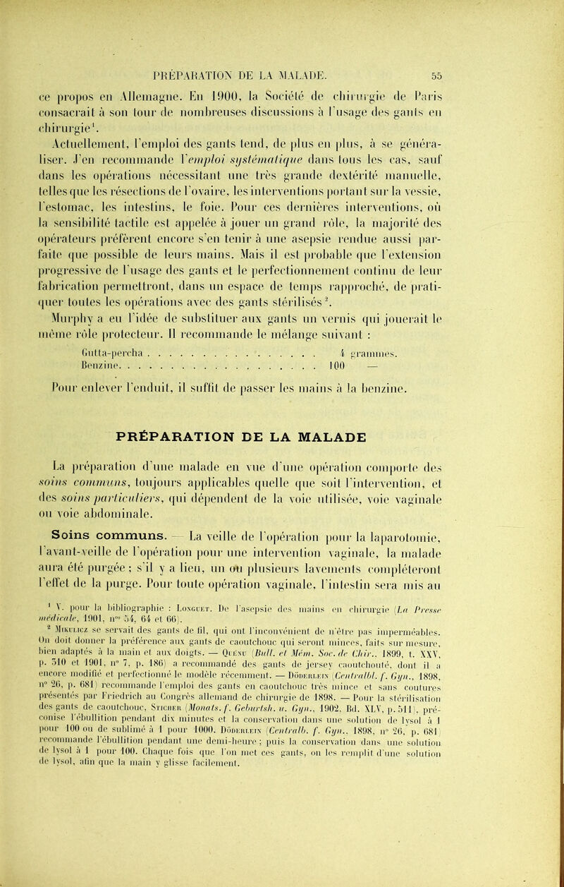 ce propos en Allemagne. En 1900, la Société de chirurgie de Paris consacrait à son tour de nombreuses discussions à I usage des gants en chirurgie1. Actuellement, l'emploi des gants tend, de plus en plus, à se généra- liser. J’en recommande Y emploi systématique dans Ions les cas, sauf dans les opérations nécessitant une très grande dextérité manuelle, telles que les résections de l’ovaire, les interventions portant sur la vessie, l'estomac, les intestins, le foie. Pour ces dernières interventions, où la sensibilité tactile est appelée à jouer un grand rôle, la majorité des opérateurs préfèrent encore s’en tenir à une asepsie rendue aussi par- faite que possible de leurs mains. Mais il est probable que l’extension progressive de l’usage des gants et le perfectionnement continu de leur fabrication permettront, dans un espace de temps rapproché, de prati- quer toutes les opérations avec des gants stérilisés2. Murphy a eu l’idée de substituer aux gants un vernis qui jouerait le même rôle protecteur. Il recommande le mélange suivant : Gutta-percha i grammes. Benzine 100 — Pour enlever l’enduit, il suffit de passer les mains à la benzine. PRÉPARATION BE LA MALADE La préparation d’une malade en vue d'une opération comporte des soins communs, toujours applicables quelle que soi! l’intervention, et des soins particuliers, qui dépendent de la voie utilisée, voie vaginale ou voie abdominale. Soins communs. La veille de l’opération pour la laparotomie, l’avant-veille de l'opération pour une intervention vaginale, la malade aura été purgée ; s il y a lieu, un ou plusieurs lavements compléteront l’effet de la purge. Pour toute opération vaginale, l’intestin sera mis au 1 N pour la Bibliographie : Loxguet. De l’asepsie des mains en chirurgie (La Presse médicale, 1901, n”s 54, 64 et 66). - Mikulicz se servait des gants de fil, qui ont l’inconvénient de n’être pas imperméables. On doit donner la préférence au\ gants de caoutchouc qui seront minces, faits sur mesure, bien adaptés à la main et aux doigts. — Quénu (Bull, et, Mém. Sne.de Chir.. 1899, t. XXV, p. 510 et 1901, n° 7. p. 186) a recommandé des gants de jersey caoutchouté, dont il a encore modifié et perfectionné le modèle récemment. — Dodeuiæi.n (Centrnlbl. f. Gijn., 1898, n 20, p. 081) recommande l’emploi des gants en caoutchouc très mince et sans coutures présentés par Friedrich au Congrès allemand de chirurgie de 1898. — Pour la stérilisation des gants de caoutchouc, Sucrer (.Monats.f■ Gehurtsh. u. Gyn., 1902, Bd. XLV, p. 511), pré- conise 1 ébullition pendant dix minutes et la conservation dans une solution de lvsol à 1 pour 100 ou de sublimé à 1 pour 1000. Doderlein (Centralb. /’. Gyn.. 1898, n° 26, p. 681 recommande 1 ébullition pendant une demi-heure; puis la conservation dans une solution de lvsol à 1 pour 100. Chaque fois que l’on met ces gants, on les remplit d’une solution de lvsol, afin que la main y glisse facilement.