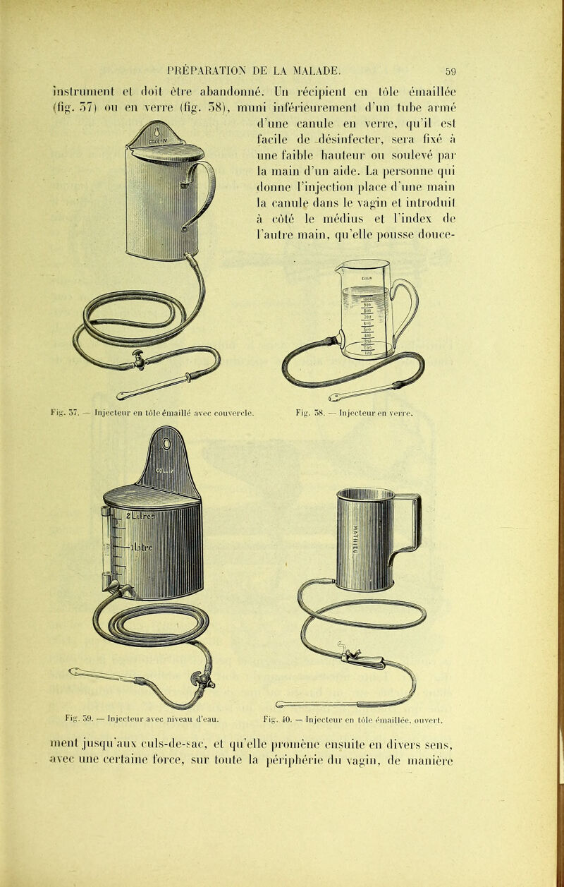 instrument et doit être abandonné. Un récipient en tôle émaillée tffig. 57) on en verre (tîg. 58), muni inférieurement d’un tube armé Fi^. 37. — lnjecteur en tôle émaillé avec couvercle. d’une canule en verre, qu'il esl facile de -désinfecter, sera fixé à une faible hauteur ou soulevé par la main d’un aide. La personne qui donne l’injection place d’une main la canule dans le vagin et introduit à côté le médius et l’index de l’autre main, qu’elle pousse douce- Fin. 59. — lnjecteur avec niveau d’eau. ment jusqu’aux culs-de-sac, et qu’elle promène ensuite en divers sens, avec une certaine force, sur toute la périphérie du vagin, de manière