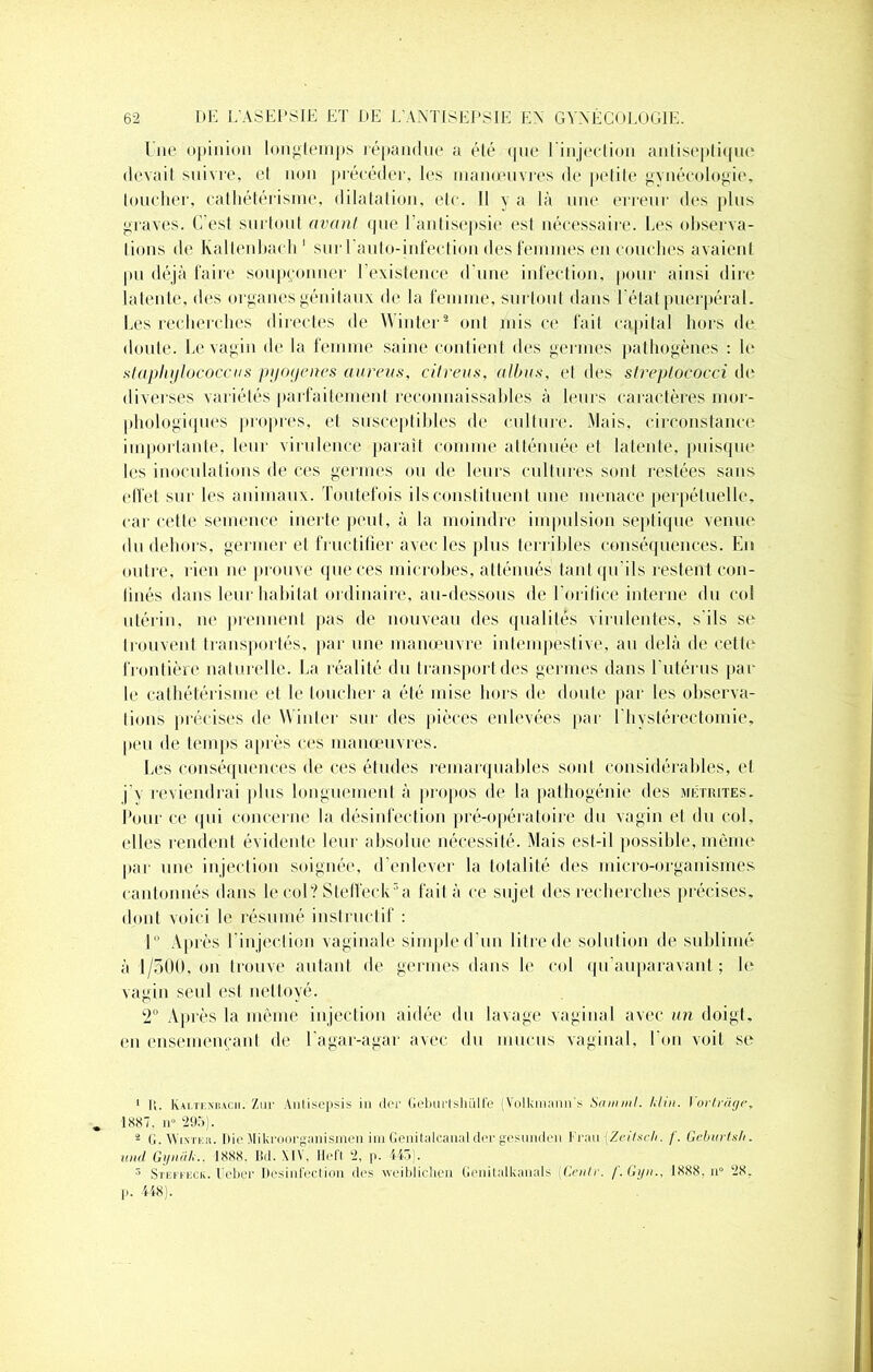 l’ne opinion longtemps répandue a élé <pie 1 injection antiseptique devait suivre, et non précéder, les manœuvres de petite gynécologie, toucher, cathétérisme, dilatation, etc. Il y a là une erreur des plus graves. C’est surtout avant <pie l'antisepsie est nécessaire. Les observa- tions de Kallenhach 1 suri auto-infection des femmes en couches avaient pu déjà faire soupçonner 1 existence d'une infection, pour ainsi dire latente, des organes génitaux de la femme, surtout dans l’état puerpéral. Les recherches directes de Winter2 ont mis ce fait capital hors de doute. Le vagin de la femme saine contient des germes pathogènes : le slaphijlucoccus pyoyenes aureus, citreus, albas, el des streplococci de diverses variétés parfaitement reconnaissables à leurs caractères mor- phologiques propres, et susceptibles de culture. Mais, circonstance importante, leur virulence paraît comme atténuée el latente, puisque les inoculations de ces germes ou de leurs cultures sont restées sans effet sur les animaux. Toutefois ils constituent une menace perpétuelle, car cette semence inerte peut, à la moindre impulsion septique venue du dehors, germer et fructifier avec les plus terribles conséquences. En outre, rien ne prouve que ces microbes, atténués tant qu'ils restent con- finés dans leur habitat ordinaire, au-dessous de l'orifice interne du col utérin, ne prennent pas de nouveau des qualités virulentes, s'ils se trouvent transportés, par une manœuvre intempestive, au delà de cette frontière naturelle. La réalité du transport des germes dans l'utérus par le cathétérisme et le loucher a été mise hors de doute par les observa- tions précises de Winter sur des pièces enlevées par I hystérectomie, peu de temps après ces manœuvres. Les conséquences de ces études remarquables sont considérables, et j'y reviendrai plus longuement à propos de la pathogénie des métrites. Pour ce qui concerne la désinfection pré-opératoire du vagin et du col, elles rendent évidente leur absolue nécessité. Mais est-il possible, même par une injection soignée, d'enlever la totalité des micro-organismes cantonnés dans le col? Steffeck r’a fait à ce sujet des recherches précises, dont voici le résumé instructif : 1° Après l'injection vaginale simple d’un litre de solution de sublimé à 1/500, on trouve autant de germes dans le col qu’auparavant ; le vagin seul est nettoyé. 2° Après la même injection aidée du lavage vaginal avec un doigt, en ensemençant de l agar-agar avec du mucus vaginal, I on voit se 1 II. Kaltesbacii. Zur Autisepsis in (1er Gelnuishülfe (Volkmann's Sa in ml. Min. Yortrâtje, 1887, n» 295). 2 G. VVixtek. Die Jlikroorganismen iin Genitatcanalder gesunden Krau Zcilsch. f. Geburtsh. ami Gyniih., 1888. Bd. \l\. Heft 2, p. 445). 5 Steffeck. l'eber Désinfection des weibliclien Genitalkanals (Cenlr. /'. Gijn., 1888, il» 28. pi 448).