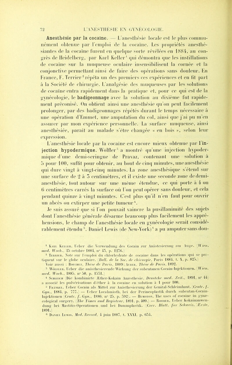 Anesthésie par la cocaïne. — L'anesthésie locale est le plus commu- nément obtenue par l’emploi de la cocaïne. Les propriétés anesthé- siantes de la cocaïne lurent en quelque sorte révélées en 1884, au con- grès de Heidelberg, par Karl Relier1 qui démontra que les instillations de cocaïne sur la muqueuse oculaire insensibilisent la cornée et la conjonctive permettant ainsi de faire des opérations sans douleur. En France, F. Terrier2 répéta un des premiers ces expériences et en lit part à la Société de chirurgie. L’analgésie des muqueuses par les solutions de cocaïne entra rapidement dans la pratique et. pour ce qui est de la gynécologie, le badigeonnage avec la solution au dixième fut rapide- ment préconisé. On obtient ainsi une anesthésie qu’on peut facilement prolonger, par des badigeonnages répétés durant le temps nécessaire à une opération d’Emmet, une amputation du col, ainsi que j’ai pu m en assurer par mon expérience personnelle. La surface muqueuse, ainsi anesthésiée, parait au malade s’être changée « en bois », selon leur expression. L’anesthésie locale par la cocaïne est encore mieux obtenue par 1 in- jection hypodermique. Wôlfler3 a montré qu’une injection hypoder- mique d’une demi-seringue de Pravaz, contenant une solution à 5 pour 100, suffit pour obtenir, au bout de cinq minutes, une anesthésie qui dure vingt à vingt-cinq minutes. La zone anesthésique s’étend sur une surface de !2 à 5 centimètres, et il existe une seconde zone de demi- anesthésie, tout autour sur une même étendue, ce qui porte à 4 ou 6 centimètres carrés la surface où l’on peut opérer sans douleur, et cela pendant quinze à vingt minutes. C'est plus qu'il n’en faut pour ouvrir un abcès ou extirper une petite tumeur4 5. .le suis assuré «pie si l’on pouvait vaincre la pusillanimité des sujets dont l’anesthésie générale désarme beaucoup plus facilement les appré- hensions, le champ de l’anesthésie locale en gynécologie serait considé- rablement étendu 6 *. Daniel Lewis (pie New-York)8 a pu amputer sans dou- 1 Karl Keller. Ueber die Verwendung des Cocaïn zur Aniistesierung a ni Auge. II ica. med. Woch., 25 octobre 1884. u° 45. p. 127(1.) 2 Terrier. Note sur l’emploi du chlorhydrate de cocaïne dans les opérations qui se pr;> liquent sur le globe oculaire. (Bull, de la Soc. de chirurgie, Paris 1884, I. X. p. 825.) Voir aussi : Bouchet, Thèse de Paris. 188!); Anaou. Thèse de Paris. 1892. 5 Wijmt.en. Ueber die aniislhesierende Wirkung der subeutanen Cocain-Injeklionen. II teu. med. Woch., 1885, il0 50, p. 1551.) 1 Sculeicii (Die kombinirle Æther-Kokaïn Anæsthesie, Deustche med. Zeit., 1891, n° 44) a associé les pulvérisations délher à la cocaïne en. solution à 1 pour 100. 5 Frankel. Ueber Cocaïn aïs Miltel zur Aniislbesierung der Genilal-Scbleimhaul. (Ceulr. /. Gyn., 1884, p. 777.) — Ueber Localanasth. bei der Perineoplastik durch subcutan-Cocaïn- Injektionen (Cenlr. /’. Gyn.. 1886. n° 25. p. 592). — Humiston. The uses of cocaïne in gynæ- cological surgery. (The Times and Regislrar, 1891. p. 409.) — Dossier. Ueber Kokainanwcn- dung bei Mastitis-Operationen und bei Danimplaslik. (Ton-. Blatl. fur Sclnveiz. Ærzle, 1891.) G Daniel Lewis. Med. Record, 4 juin 1887. t. XXXI. p. 654.