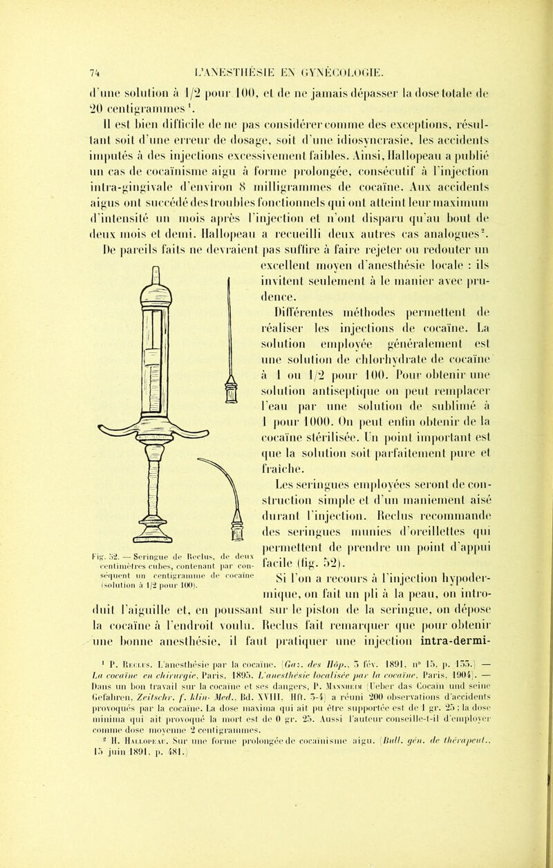 •l’une solution à 1/2 pour 100, et de ne jamais dépasser la dose totale de 20 centigrammes \ Il est bien difficile de ne pas considérer comme des exceptions, résul- tant soit d'une erreur de dosage, soit d’une idiosyncrasie, les accidents imputés à des injections excessivement faibles. Ainsi, Hallopeau a publié un cas de cocaïnisme aigu à forme prolongée, consécutif à l’injection intra-gingivale d’environ 8 milligrammes de cocaïne. Aux accidents aigus ont succédé des troubles fonctionnels qui ont atteint leur maximum d’intensité un mois après l'injection et n’ont disparu qu’au bout de deux mois et demi. Hallopeau a recueilli deux autres cas analogues2. De pareils faits ne devraient pas suffire à faire rejeter ou redouter un excellent moyen d’anesthésie locale : ils invitent seulement à le manier avec pru- dence. Différentes méthodes permettent de réaliser les injections de cocaïne. La solution employée généralement est une solution de chlorhydrate de cocaïne à 1 ou 1/2 pour 100. Pour obtenir une solution antiseptique on peut remplacer l’eau par une solution de sublimé à 1 pour 1000. On peut enfin obtenir de la cocaïne stérilisée. Un point important est •pie la solution soit parfaitement pure et fraîche. Les seringues employées seront de con- struction simple et d’un maniement aisé durant l’injection. Reclus recommande des seringiues munies d’oreillettes qui permettent de prendre un point d’appui Fig. 52. — Seringue île Reclus, de deux ,. .. f centimètres cubes, contenant par con- îaC116 ülg. • * - ). séqlient .„> centigramme de cocaïne gj }’on a reCOUrS à l'injection llVpoder- (solution à 1/2 pour 100). . . •' inique, on fait un pli à la peau, on intro- duit l’aiguille et, en poussant sur le piston de la seringue, on dépose la cocaïne à l’endroit voulu. Reclus fait remarquer que pour obtenir une bonne anesthésie, il faut pratiquer une injection intra-dermi- 1 I’. Reclus. L’anesthésie par la cocaïne. [Gas. des Ilïip., 5 fév. 1891. n° 15, p. 155.' — La cocaïne en chirurgie. Paris, 1895. L'anesthesie localisée par la cocaïne. Paris, 1904). — Hans un bon travail sur la cocaïne et ses dangers, P. Maxxiieim (Heber das Cocaïn ttnd seine Gefahren, Zeilschr. /'. hlin■ Med.. Bd. XVIII. Il I I. 5-4) a réuni 200 observations d’accidents provoqués par la cocaïne. La dose tnaxinia qui ail pu être supportée est de I gr. 25 ; la dose niininia qui ait provoqué la mort esl de 0 gr. 25. Aussi l'auteur conseille-t-il d'employer comme dose moyenne 2 centigrammes. i II. Hallopeau. Sur une forme prolongée de cocaïnisme aigu. (llull. gén. de thérapeut., 15 juin 1891. p. 481.)
