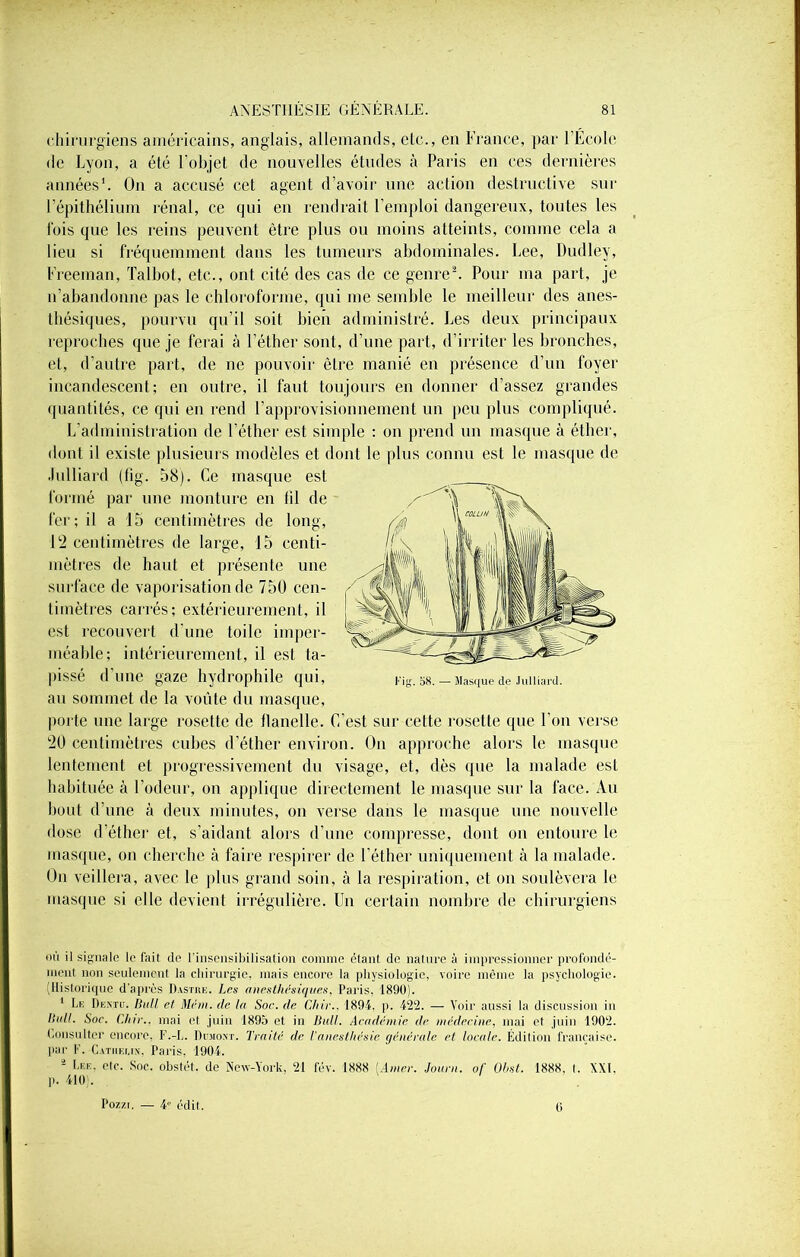 chirurgiens américains, anglais, allemands, elc., en France, par l’École de Lyon, a été l’objet de nouvelles études à Paris en ces dernières années1. On a accusé cet agent d’avoir une action destructive sur l’épithélium rénal, ce qui en rendrait l’emploi dangereux, toutes les fois que les reins peuvent être plus ou moins atteints, comme cela a lieu si fréquemment dans les tumeurs abdominales. Lee, Dudley, Freeman, Talbot, etc., ont cité des cas de ce genre2. Pour ma part, je n’abandonne pas le chloroforme, qui me semble le meilleur des anes- thésiques, pourvu qu’il soit bien administré. Les deux principaux reproches que je ferai à l’éther sont, d’une part, d’irriter les bronches, et, d’autre part, de ne pouvoir être manié en présence d’un foyer incandescent; en outre, il faut toujours en donner d’assez grandes quantités, ce qui en rend l’approvisionnement un peu plus compliqué. L’administration de l’éther est simple ; on prend un masque à éther, dont il existe plusieurs modèles et dont le plus connu est le masque de .lulliard (fig. 58). Ce masque est formé par une monture en fil de fer; il a 15 centimètres de long, 12 centimètres de large, 15 centi- mètres de haut et présente une surface de vaporisation de 750 cen- timètres carrés; extérieurement, il est recouvert d’une toile imper- méable; intérieurement, il est ta- pissé d’une gaze hydrophile qui, au sommet de la voûte du masque, porte une large rosette de flanelle. C’est sur cette rosette que l’on verse 20 centimètres cubes d’éther environ. On approche alors le masque lentement et progressivement du visage, et, dès que la malade est habituée à l’odeur, on applique directement le masque sur la face. Au bout d’une à deux minutes, on verse dans le masque une nouvelle dose d’éther et, s’aidant alors d’une compresse, dont on entoure le masque, on cherche à faire respirer de l'éther uniquement à la malade. On veillera, avec le plus grand soin, à la respiration, et on soulèvera le masque si elle devient irrégulière. Un certain nombre de chirurgiens où il signale le fait de l’insensibilisation comme étant de nature à impressionner profondé- ment non seulement la chirurgie, mais encore la physiologie, voire même la psychologie. (Historique d’après Dastiie. Les anesthésiques, Paris. 1890). 1 Le Dentu. Bull et Mém. de la Soc. de Chic.. 1894. p. 422. — Voir aussi la discussion in Itull. Soc. Chic., mai et juin 1895 et in Bull. Académie de médecine, mai et juin 1902. Consulter encore, F.-L. Dumont. Traité de l'anesthésie générale et locale. Édition française, par F. Catherin, Paris. 1904. 2 Lee. etc. Soc. obstét. de New-York, 21 fév. 1888 [Amer. Joucn. of Obst. 1888. t. XXI. p. 410). Pozzi. — 4e édit. 6