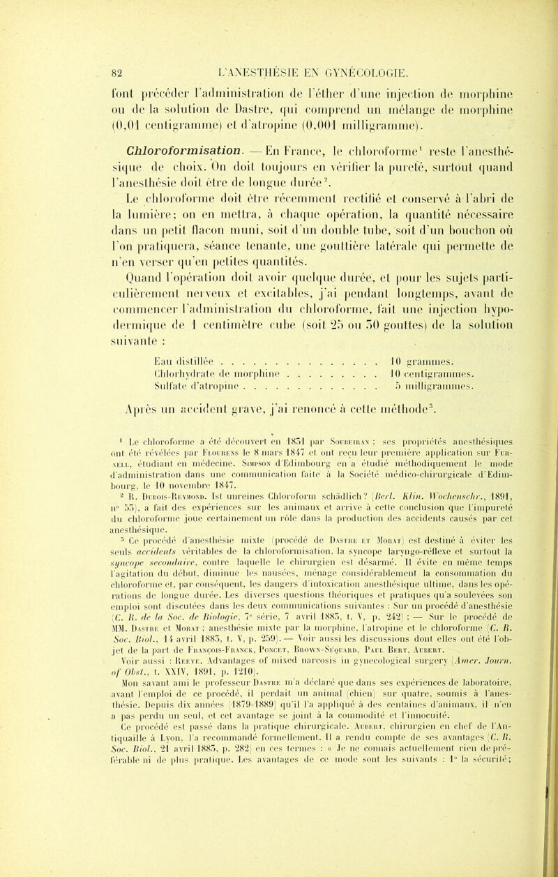 font précéder l’administration de l’éther d'une injection de morphine ou de la solution de Dastre, qui comprend un mélange de morphine (0,01 centigramme) et d’atropine (0,001 milligramme). Chloroformisation. — En France, le chloroforme1 reste l’anesthé- sique de choix. On doit toujours en vérifier la pureté, surtout quand l'anesthésie doit être de longue durée2 * 4. Le chloroforme doit être récemment rectifié et conservé à l’abri de la lumière; on en mettra, à chaque opération, la quantité nécessaire dans un petit flacon muni, soit d’un double tube, soit d’un bouchon où l'on pratiquera, séance tenante, une gouttière latérale qui permette de n’en verser qu’en petites quantités. Quand l’opération doit avoir quelque durée, et pour les sujets parti- culièrement nerveux et excitables, j’ai pendant longtemps, avant de commencer l’administration du chloroforme, fait une injection hypo- dermique de J centimètre cube (soit 25 ou 50 gouttes) de la solution suivante : Eau distillée 10 grammes. Chlorhydrate de morphine 10 centigrammes. Sulfate d’atropine 5 milligrammes. Après un accident grave, j’ai renoncé à cette méthode5. 1 Le chloroforme a été découvert en 1831 par Soureirax ; ses propriétés anesthésiques ont été révélées par Flovbens le 8 mars 1847 et ont reçu leur première application sur Fun- neï.l, étudiant en médecine. Simpson d’Edimbourg en a étudié méthodiquement le mode d'administration dans une communication faite à la Société médico-chirurgicale d’Edim- bourg, le 10 novembre 1847. 4 R. Dubois-Reymond. Ist unreines Cldoroform schâdlich? (Berl. Klin. Wochenschr., 1891, n° 55), a lait des expériences sur les animaux et arrive à cette conclusion que l’impureté du chloroforme joue certainement un rôle dans la production des accidents causés par cet anesthésique. 5 Ce procédé d’anesthésie mixte (procédé de Dastre et Moiut) est destiné à éviter les seuls accidents véritables de la chloroformisation, la syncope larvngo-réflexe et surtout la syncope secondaire, contre laquelle le chirurgien est désarmé. Il évite en même temps l’agitation du début, diminue les nausées, ménage considérablement la consommation du chloroforme et, par conséquent, les dangers d’intoxication anesthésique ultime, dans les opé- rations de longue durée. Les diverses questions théoriques et pratiques qu'a soulevées son emploi sont discutées dans les deux communications suivantes : Sur un procédé d'anesthésie [C. R. de la Soc. de Biologie, 7“ série, 7 avril 1883, t. V, p. ‘242) ; — Sur le procédé de MM. Dastre el Morat ; anesthésie mixte par la morphine, l’atropine et le chloroforme (C. R. Soc. Riol., 14 avril 1883, t. V, p. 259).— Voir aussi les discussions dont elles ont été lob- jet de la part de François-Franck, Ponckt. Brovyn-Séquard, Paul Bert, Aubert. Voir aussi : Reeve. Advantages of inixed narcosis in gynecological surgery [Amer. Journ. of Obst., t. XXIV, 1891, p. 1210). Mon savant ami le professeur Dastre m'a déclaré que dans ses expériences de laboratoire, avant l'emploi de ce procédé, il perdait un animal (chien) sur quatre, soumis à l’anes- thésie. Depuis dix années (1879-1889) qu’il Fa appliqué à des centaines d’animaux, il n’en a pas perdu un seul, et cet avantage se joint à la commodité et l'innocuité* Ce procédé est passé dans la pratique chirurgicale. Aubert, chirurgien en chef de l'An- tiquaille à Lyon, Fa recommandé formellement. 11 a rendu compte de ses avantages (C. R. Soc. Biol., 21 avril 1883, p. 282) en ces termes : « Je ne connais actuellement rien de pré- férable ni de plus pratique. Les avantagés de ce mode sont les suivants : 1° la sécurité;