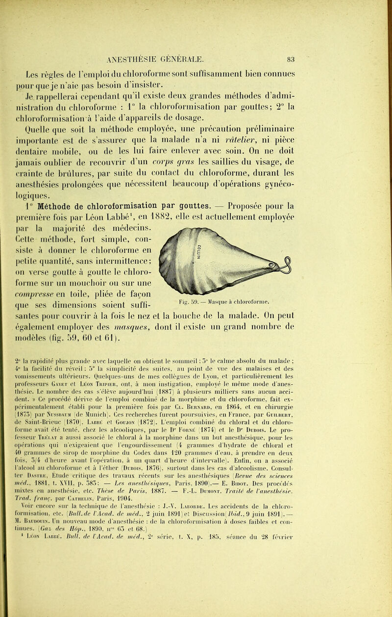 Les règles de l’emploi du chloroforme sont suffisamment bien connues pour que je n’aie pas besoin d’insister. Je rappellerai cependant qu’il existe deux grandes méthodes d’admi- nistration du chloroforme : 1° la chloroformisation par gouttes; 2° la chloroformisation à l’aide d’appareils de dosage. Quelle que soit la méthode employée, une précaution préliminaire importante est de s'assurer que la malade n’a ni râtelier, ni pièce dentaire mobile, ou de les lui faire enlever avec soin. On ne doit jamais oublier de recouvrir d’un corps gras les saillies du visage, de crainte de brûlures, par suite du contact du chloroforme, durant les anesthésies prolongées que nécessitent beaucoup d’opérations gynéco- logiques. 1° Méthode de chloroformisation par gouttes. — Proposée pour la première fois par Léon Labbé1, en 1882, elle est actuellement employée par la majorité des médecins. Cette méthode, fort simple, con- siste à donner le chloroforme en petite quantité, sans intermittence; on verse goutte à goutte le chloro- forme sur un mouchoir ou sur une compresse en toile, pliée de façon que ses dimensions soient suffi- Fig. 59. — Masque à chloroforme. santés pour couvrir à la fois le nez et la bouche de la malade. On peut également employer des masques, dont il existe un grand nombre de modèles (fîg. 59, 60 et 61). 2» la rapidité plus grande avec laquelle on obtient le sommeil ; 3° le calme absolu du malade ; 4° la facilité du réveil; 5° la simplicité des suites, au point de vue des malaises et des vomissements ultérieurs. Quelques-uns de mes collègues de Lyon, et particulièrement les professeurs Gayet et Léon Tripier, ont, à mon instigation, employé le même mode d’anes- lliésie. Le nombre des cas s’élève aujourd’hui (1887) à plusieurs milliers sans aucun acci- dent. » Ce procédé dérive de l'emploi combiné de la morphine et du chloroforme, fait ex- périmentalement établi pour la première fois par Ci.. Bernard, en 1864, et en chirurgie (1875) par Nussbaum (de Munich). Ces recherches furent poursuivies, en France, par Guilbeiit, de Saint-Brieue (1870). Labbé et Goijon (1872). L’emploi combiné du chloral et du chloro- forme avait été tenté, chez les alcooliques, par le Dr Forné (1874) el le l)r Dubois. Le pro- fesseur Tiiéi.at a aussi associé le chloral à la morphine dans un but anesthésique, pour les opérations qui n'exigeaient que l’engourdissement (4 grammes d’hydrate de chloral et 40 grammes de sirop de morphine du Codex dans 120 grammes d’eau, à prendre en deux fois, 3/4 d'heure avant l’opération, à un quart d’heure d’intervalle). Enfin, on a associé l'alcool au chloroforme et à l’éther (Dubois, 1876), surtout dans les cas d’alcoolisme. Consul- ter Dastre. Etude critique des travaux récents sur les anesthésiques (Revue des sciences méd., 1881, t. XVII, p. 383: — Les anesthésiques, Paris, 1890).— E. Bidot. Des procédés mixtes en anesthésie, etc. Thèse de Paris, 1887. — F.-L. Dumont. Traité de l'anesthésie. Trad. franc, par Cathelin, Paris, 1004. Voir encore sur la technique de l’anesthésie : J.-V. Laboure. Les accidents de la chloro- formisation, etc. (Ilall.de l’Acad. de méd., 2 juin 1891 ) et Discussion) Ibid., 9 juin 1891).— M. Baudouin, l'n nouveau mode d’anesthésie : de la chloroformisation à doses faibles et con- linues. (fins des Hé>p., 1890, n“ 63 et 68.) 1 Léon Labbé. Bull, de iAcad, de méd., 2e série, I. X, p. 185, séance du 28 février