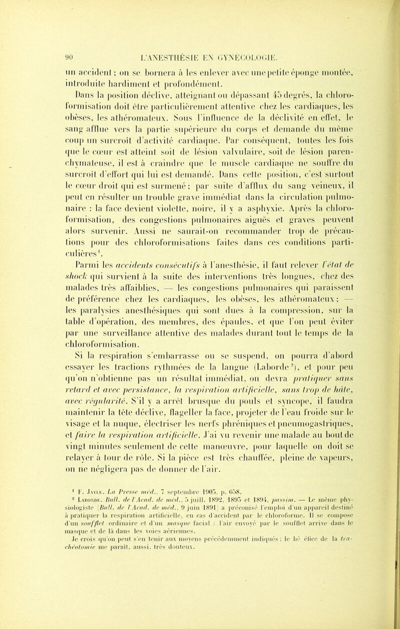 un accident ; on se bornera à les enlever avec une petite éponge montée, introduite hardiment et profondément. Dans la position déclive, atteignant ou dépassant 45 degrés, la chloro- formisation doit être particulièrement, attentive chez les cardiaques, les obèses, les athéromateux. Sous l’inlluence de la déclivité en effet, le sang afflue vers la partie supérieure du corps et demande du même coup un surcroît d’activité cardiaque. Par conséquent, toutes les fois que le cœur est atteint soit de lésion valvulaire, soit de lésion paren- chymateuse, il est à craindre que le muscle cardiaque ne souffre du surcroît d’effort qui lui est demandé. Dans celte position, c’est surtout le cœur droit qui est surmené ; par suite d’afflux du sang veineux, il peut en résulter un trouble grave immédiat dans la circulation pulmo- naire : la face devient violette, noire, il y a asphyxie. Après la chloro- formisation, des congestions pulmonaires aiguës et graves peuvent alors survenir. Aussi ne saurait-on recommander trop de précau- tions pour des chloroformisations faites dans ces conditions parti- culières1. Parmi les accidents consécutifs à l'anesthésie, il faut relever l'état de shock qui survient à la suite des interventions très longues, chez des malades très affaiblies, — les congestions pulmonaires qui paraissent de préférence chez les cardiaques, les obèses, les athéromateux; - les paralysies anesthésiques qui sont dues à la compression, sur la table d’opération, des membres, des épaules, et que l'on peut éviter par une surveillance attentive des malades durant tout le temps de la chloroformisation. Si la respiration s’embarrasse ou se suspend, on pourra d’abord essayer les tractions rythmées de la langue (Laborde2), et pour peu qu’on n’obtienne pas un résultat immédiat, on devra pratiquer sans retard et avec persistance, la respiration artificielle, sans troj) de tuile, avec régularité. S'il y a arrêt brusque du pouls et syncope, il faudra maintenir la tête déclive, flageller la face, projeter de l’eau froide sur le visage et la nuque, électriser les nerfs joli réniques et pneumogastriques, et faire la respiration artificielle. J’ai vu revenir une malade au bout de vingt minutes seulement de cette manœuvre, pour laquelle on doit se relayera tour de rôle. Si la pièce est très chauffée, pleine de vapeurs, on ne négligera pas de donner de l'air. 1 F. Jayle. La Presse méd.. 7 septembre 1903. p. 058. 4 Laboiide. Bull, de VAcad, de méd.. 5 jui 11. 1892. 1893 et 1894, passim. — Le même phy- siologiste {Bail, de VAcad, de méd.. 9 juin 1891) a préconisé l’emploi d’un appareil destiné à pratiquer la respiration artificielle, en cas d'accident par le chloroforme. Il se compose d’un soufflet ordinaire et d'un masque facial : l’air envoyé par le soufflet arrive dans le masque et de là dans les voies aériennes. Je crois qu’on peut s’en tenir aux moyens précédemment indiqués; le bé élire de la tra- chéotomie me paraît, aussi. Irès douteux.