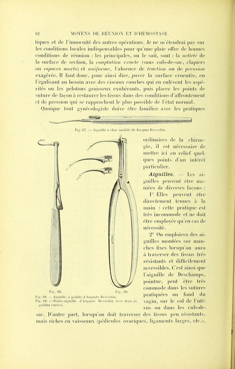 tiques et de l’innocuité des autres opérations. Je ne m’étendrai pas sur les conditions locales indispensables pour qu'une plaie olfre de bonnes conditions de réunion : les principales, on le sait, sont : la netteté de la surface de section, la coaptation exacte (sans culs-de-sac, clapiers ou espaces morts) et uniforme, l’absence de traction ou de pression exagérée. Il faut donc, pour ainsi dire, parer la surface cruentée, en I égalisant au besoin avec des ciseaux courbes qui en enlèvent les aspé- rités ou les pelotons graisseux exubérants, puis placer les points de si11111e de façon à restaurer les tissus dans des conditions d’affrontemenl et de pression qui se rapprochent le plus possible de l’état normal. Quoique tout gynécologiste doive être familier avec les pratiques Fig'. 07. — Aiguille à chas mobile (le Jacques Reverdin. ordinaires de la chirur- gie, il est nécessaire de mettre ici en relief quel- ques points d'un intérêt particulier. Aiguilles. — Les ai- guilles peuvent être ma- niées de diverses façons : 1° Elles peuvent être directement tenues à la main : cette pratique est très incommode et ne doit être employée qu'en cas de nécessité. k2° On emploiera des ai- guilles montées sur man- ches fixes lorsqu’on aura à traverser des tissus très résistants et difficilement accessibles. C’est ainsi que l’aiguille de ltescbamps, pointue, peut être très commode dans les sutures pratiquées au fond du vagin, sur le col de l’uté- rus ou dans les culs-de- sac. D’autre part, lorsqu’on doit traverser des tissus peu résistants, mais riches en vaisseaux (pédicules ovariques, ligaments larges, etc.). Fig. OS. — Aiguille à pédale d Auguste Reverdin. Fig. 69. — Porte-aiguille d'Auguste Reverdin avec trois ai- guilles variées.