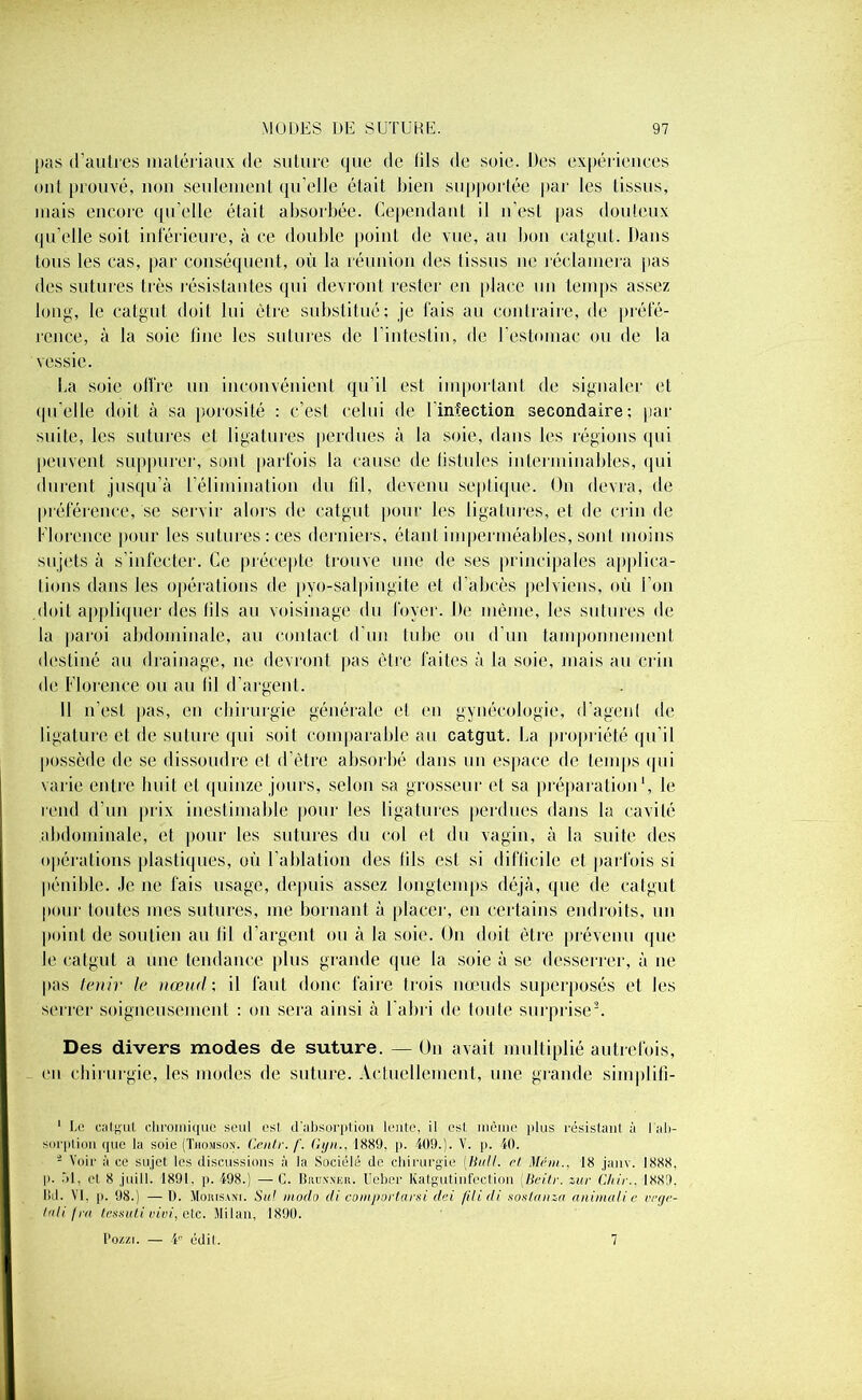 pas d’autres matériaux de suture <]ue de dis de soie. Des expériences ont prouvé, non seulement qu’elle était bien supportée par les tissus, mais encore qu’elle était absorbée. Cependant il n'est pas douteux qu’elle soit inférieure, à ce double point de vue, au bon catgut. Dans tous les cas, par conséquent, où la réunion des tissus ne réclamera pas des sutures très résistantes qui devront rester en place un temps assez long, le catgut doit lui être substitué; je fais au contraire, de préfé- rence, à la soie line les sutures de l'intestin, de l’estomac ou de la vessie. La soie offre un inconvénient qu’il est important de signaler et qu’elle doit à sa porosité ; c’est celui de l’infection secondaire; par suite, les sutures et ligatures perdues à la soie, dans les régions qui peuvent suppurer, sont parfois la cause de fistules interminables, qui durent jusqu’à l’élimination du fil, devenu septique. On devra, de préférence, se servir alors de catgut pour les ligatures, et de crin de Florence pour les sutures: ces derniers, étant imperméables, sont moins sujets à s’infecter. Ce précepte trouve une de ses principales applica- tions dans les opérations de pyo-salpingite et d’abcès pelviens, où l’on doit appliquer des fils au voisinage du foyer. De même, les sutures de la paroi abdominale, au contact d'un tube ou d’un tamponnement destiné au drainage, ne devront pas être faites à la soie, mais au crin de Florence ou au fil d’argent. II n’est pas, en chirurgie générale et en gynécologie, d’agent de ligature et de suture qui soit comparable au catgut. La propriété qu'il possède de se dissoudre et d’être absorbé dans un espace de temps qui varie entre huit cl quinze jours, selon sa grosseur et sa préparation1, le rend d’un prix inestimable pour les ligatures perdues dans la cavité abdominale, et pour les sutures du col et du vagin, à la suite des opérations plastiques, où l’ablation des fils est si difficile et parfois si pénible. Je ne fais usage, depuis assez longtemps déjà, que de catgut pour toutes mes sutures, me bornant à placer, en certains endroits, un point de soutien au lil d'argent ou à la soie. On doit être prévenu que le catgut a une tendance plus grande que la soie à se desserrer, à ne pas tenir le nœud ; il faut donc faire trois nœuds superposés et les serrer soigneusement ; on sera ainsi à l’abri de toute surprise2. Des divers modes de suture. — On avait multiplié autrefois, en chirurgie, les modes de suture. Actuellement, une grande simplifi- 1 Le catgut chromique seul est d'absorption lente, il esl même plus résistant a l'ab- sorption que la soie (Thomson. Centr. /'. Gyn., 1889. p. 409.). V. p. 40. * Voir à ce sujet les discussions à la Sociélé de chirurgie [Bull, et Mém., 18 janv. 1888. p. ôl. et 8 juill. 1891. p. 498.) —C. Budnnkr. Ucber Katgutinfection [Beitr. zur Cltir.. 1889. I5d. VI, p. 98.) —D. Moiusani. Su! modo di comportarsi dei filidi soslanza animait c végé- tal i /ru fessait vivi, etc. Milan, 1890. l'ozzi. — 4e édit. 7