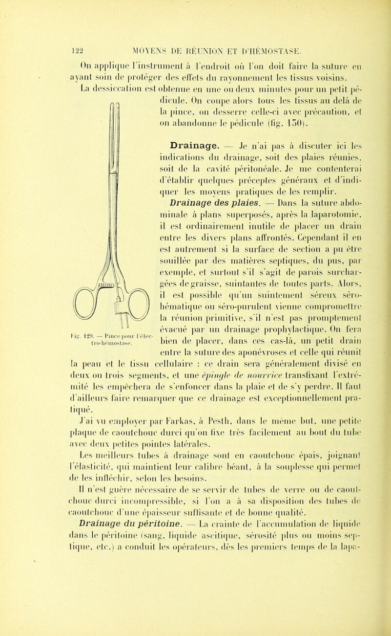 On applique l'instrument à l’endroit où l’on doit faire la suture en ayant soin de protéger des effets du rayonnement les tissus voisins. La dessiccation est obtenue en une ou deux minutes pour un petit pé- dicule. On coupe alors tous les tissus au delà de la pince, on desserre celle-ci avec précaution, et on abandonne le pédicule (fig. 150). Drainage. — Je n'ai pas à discuter ici les indications du drainage, soit des plaies réunies, soit de la cavité péritonéale. Je me contenterai d’établir quelques préceptes généraux et d’indi- quer les moyens pratiques de les remplir. Drainage des plaies. — Dans la suture abdo- minale à plans superposés, après la laparotomie, il est ordinairement inutile de placer un drain entre les divers plans affrontés. Cependant il en est autrement si la surface de section a pu être souillée par des matières septiques, du pus, par exemple, et surtout s'il s’agit de parois surchar- gées dégraissé, suintantes de toutes parts. Alors, il est possible qu’un suintement séreux séro- hématique ou séro-purulent vienne compromettre la réunion primitive, s'il n’est pas promptement évacué par un drainage prophylactique. On fera Fig. 129. — Pince pour l’élec- , . . . . ,, ... , tro-hémostase. bien de placer, dans ces cas-la, un petit drain entre la suture des aponévroses et celle qui réunit la peau et le tissu cellulaire : ce drain sera généralement divisé en deux ou trois segments, et une épingle de nourrice transfixant l’extré- mité les empêchera de s’enfoncer dans la plaie et de s’y perdre. Il faut d ailleurs faire remarquer que ce drainage est exceptionnellement pra- tiqué. J'ai vu employer par Farkas, à Pestli, dans le même but, une petite plaque de caoutchouc durci qu’on lixe très facilement au bout du tube avec deux petites pointes latérales. Les meilleurs tubes à drainage sonl en caoutchouc épais, joignant l'élasticité, qui maintient leur calibre béant, à la souplesse qui permet de les infléchir, selon les besoins. Il n’est guère nécessaire de se servir de tubes de verre ou de caout- chouc durci incompressible, si l’on a à sa disposition des tubes de caoutchouc d’une épaisseur suffisante et de bonne qualité. Drainage du péritoine. — La crainte de l'accumulation de liquide dans le péritoine (sang, liquide ascitique, sérosité plus ou moins sep- tique, etc.) a conduit les opérateurs, dès les premiers temps de la lapa-