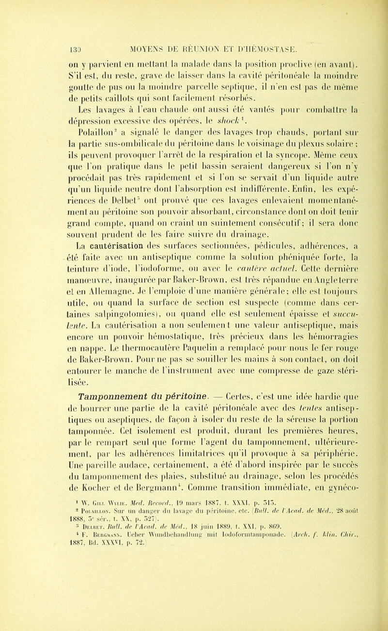 on y parvient en mettant la malade dans la position proclive (en avant). S’il est, du reste, grave de laisser dans la cavité péritonéale la moindre goutte de pus ou la moindre parcelle septique, il n’en est pas de même de petits caillots qui sont facilement résorbés. Les lavages à l’eau chaude ont aussi été vantés pour combattre la dépression excessive des opérées, le shock'. Polaillon2 a signalé le danger des lavages trop chauds, portant sur la partie sus-ombilicale du péritoine dans le voisinage du plexus solaire ; ils peuvent provoquer l'arrêt de la respiration et la syncope. Même ceux (pie l’on pratique dans le petil bassin seraient dangereux si l’on n’y procédait pas très rapidement et si I on se servait d’un liquide autre qu’un liquide neutre dont l’absorption est indifférente. Enfin, les expé- riences de Delbet5 ont prouvé que ces lavages enlevaient momentané- ment au péritoine son pouvoir absorbant, circonstance dont on doit tenir grand compte, quand on craint un suintement consécutif; il sera donc souvent prudent de les faire suivre du drainage. La cautérisation des surfaces sectionnées, pédicules, adhérences, a été faite avec un antiseptique comme la solution phéniquée forte, la teinture d’iode, l’iodoforme, ou avec le cautère actuel. Cette dernière manœuvre, inauguré® par Baker-Brown, est très répandue en Angleterre et en Allemagne. Je l’emploie d’une manière générale; elle est toujours utile, ou quand la surface de section est suspecte (comme dans cer- taines salpingotomies), ou quand elle est seulement épaisse et succu- lente. La cautérisation a non seulement une valeur antiseptique, mais encore un pouvoir hémostatique, très précieux dans les hémorragies en nappe. Le thermocautère Paquelin a remplacé pour nous le fer rouge de Baker-Brown. Pour ne pas se souiller les mains à son contact, on doit entourer le manche de l'instrument avec une compresse de gaze stéri- lisée. Tamponnement du péritoine. — Certes, c’est une idée hardie que de bourrer une partie de la cavité péritonéale avec des tentes antisep- tiques ou aseptiques, de façon à isoler du reste de la séreuse la portion tamponnée. Cet isolement est produit, durant les premières heures, par le rempart seul que forme l’agent du tamponnement, ultérieure- ment, par les adhérences limitai rires qu’il provoque à sa périphérie. Une pareille audace, certainement, a été d’abord inspirée par le succès du tamponnement des plaies, substitué au drainage, selon les procédés de Kocher et de Bergmann4. Comme transition immédiate, en gynéco- 1 W. Gin, Wylie. Med. Record., 19 mars 1887, t. XXXI. p. 315. - Polaiu.on. Sur un danger du lavage du péritoine, etc. {Bull, de l'Acad. de Med.. 28 août 1888, 5° sér., t. XX, p. 327). 5 Dei.iiet. Bull, de l'Acad. de Med.. 18 juin 1889. t. XXI, p. 869. 4 F. Bercman.v. lleber Wundbehandlung mit Iodolormtamponade. (Arch. f. ldin. Chir., 1887, Bd. XXX'T, p. 72.;