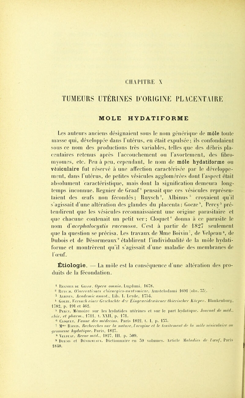 CHAPITRE X TUMEURS UTÉRINES D’ORIGINE PLACENTAIRE MOLE HYDATIFORME Les auteurs anciens désignaient sous le nom générique de môle toute masse qui, développée dans l’utérus, en était expulsée; ils confondaient sous ce nom des productions très variables, telles que des débris pla- centaires retenus après l’accouchement ou l’avortement, des fibro- myomes, etc. Peu à peu, cependant, le nom de môle hydatiforme ou vésiculaire fut réservé à une alfection caractérisée par le développe- ment, dans l’utérus, de petites vésicules agglomérées dont l’aspect était absolument caractéristique, mais dont la signification demeura long- temps inconnue. Regnier de Graaf1 pensait que ces vésicules représen- taient des œufs non fécondés; Ruysch2, Albinus3 4 croyaient qu'il s’agissait d’une altération des glandes du placenta; Goeze\ Percy5 pré- tendirent que les vésicules reconnaissaient une origine parasitaire et que chacune contenait un petit ver; Cloquet6 donna à ce parasite le nom d’acephalocystis racemosci. C'est à partir de 1827 seulement que la question se précisa. Les travaux de Mme Boivin7, de Velpeau8, de Dubois et de Désormeaux9 établirent l’individualité de la môle hydati- forme et montrèrent qu’il s’agissait d’une maladie des membranes de l’œuf. Étiologie. — La môle est la conséquence d’une altération des pro- duits de la fécondation. 1 Regnier de Graaf. Opéra oninia. Lugduni, 1078. - Ruys.ii. O'jservatioues ckirurgico-anitomicae. Amstelodami 1091 (obs. 55). 3 Albinus. Academie annot., Lib. 1. Leyde, 1754. 4 Goeze. Versucli einer Geschichte der Eingeweidewitrner thicrischer Kôrper. Blankenburg. 1782, p. 191 et 402. 5 Percy. Mémoire sur les hydatides utérines et sur le part hydatique. Journal de méd.. chir. et pharm., 1711, t. XXII, p. 171. 6 Cloquet. Faune des médecins. Paris 1822, t. I. p. 155. 7 Mme Boivin. Recherches sur la nature, l’origine et le traitement de lu môle vésiculaire ou grossesse hydatique. Paris, 1827. 8 Velpeau. Revue méd., 1827. 111. p. 509. 9 Dumis et Desormeaux. Dictionnaire en 50 volumes. Article Maladies de lœu/, Paris 1840.