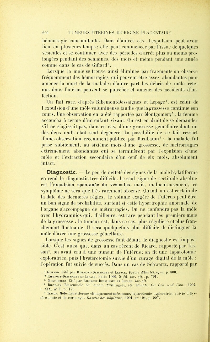 hémorragie concomitante. Dans d’autres cas, l’expulsion peut avoir lieu en plusieurs temps ; elle peut commencer par l'issue de quelques vésicules et se continuer avec des périodes d'arrêt plus ou moins pro- longées pendant des semaines, des mois et même pendant une année comme dans le cas de Giffard1. Lorsque la môle se trouve ainsi éliminée par fragments on observe fréquemment des hémorragies qui peuvent être assez abondantes pour amener la mort de la malade; d’autre part les débris de môle rete- nus dans l’utérus peuvent se putréfier et amener des accidents d'in- fection. Un fait rare, d’après Ribemont-Dessaignes et Lepage2, est celui de l’expulsion d’une môle volumineuse tandis que la grossesse continue son cours. Une observation en a été rapportée par Montgomery3 : la femme accoucha à terme d’un enfant vivant. On est en droit de se demander s’il ne s’agissait pas, dans ce cas, d’une grossesse gémellaire dont un des deux œufs était seul dégénéré. La possibilité de ce fait ressort d’une observation récemment publiée par Birnbaum4 : la malade fut prise subitement, au sixième mois d’une grossesse, de métrorragies extrêmement abondantes qui se terminèrent par l’expulsion d’une môle et l’extraction secondaire d’un œuf de six mois, absolument intact. Diagnostic. — Le peu de netteté des signes de la môle hydatiforme en rend le diagnostic très difficile. Le seul signe de certitude absolue est l’expulsion spontanée de vésicules, mais, malheureusement, ce symptôme ne sera que très rarement observé. Quand on est certain de la date des dernières règles, le volume exagéré de l’utérus peut être un bon signe de probabilité, surtout si cette hypertrophie anormale de l’organe s’accompagne de métrorragies. On ne confondra pas la môle avec l’hydramnios qui, d’ailleurs, est rare pendant les premiers mois de la grossesse : la tumeur est, dans ce cas, plus régulière et plus fran- chement fluctuante. Il sera quelquefois plus difficile de distinguer la môle d’avec une grossesse gémellaire. Lorsque les signes de grossesse font défaut, le diagnostic est impos- sible. C’est ainsi que, dans un cas récent de Ricard, rapporté par Tes- son5, on avait cru à une tumeur de l’utérus; on fit une laparotomie exploratrice, puis ( hystérotomie suivie d’un curage digital de la môle: l’opération fut suivie de succès. Dans un cas de Schwartz, rapporté par 1 Giffard. Gilé par Ribemont-Dessaignes et Lepage. Précis d'Obstétrique, p. 800. - Ribemont-Dessaignes et Lepage. Paris 1000, 5e éd, loc. cit., p. 701. 3 Montgomery. Cité par Ribemont-Dessaignes et Lepage, loc. cil. 4 Birnbaum. Blasenmole bei einem Zwillinsrsei, etc. Muiials. fin- Geb. und Giin.. 1001. t. XIX. n° p. 175. 5 Tesson. Môle hydatiforme cliniquement méconnue, laparotomie exploratrice suivie d'hys- térotomie et de curettage. Gazette des hôpitaux. 1001, ir 101, p. 007.