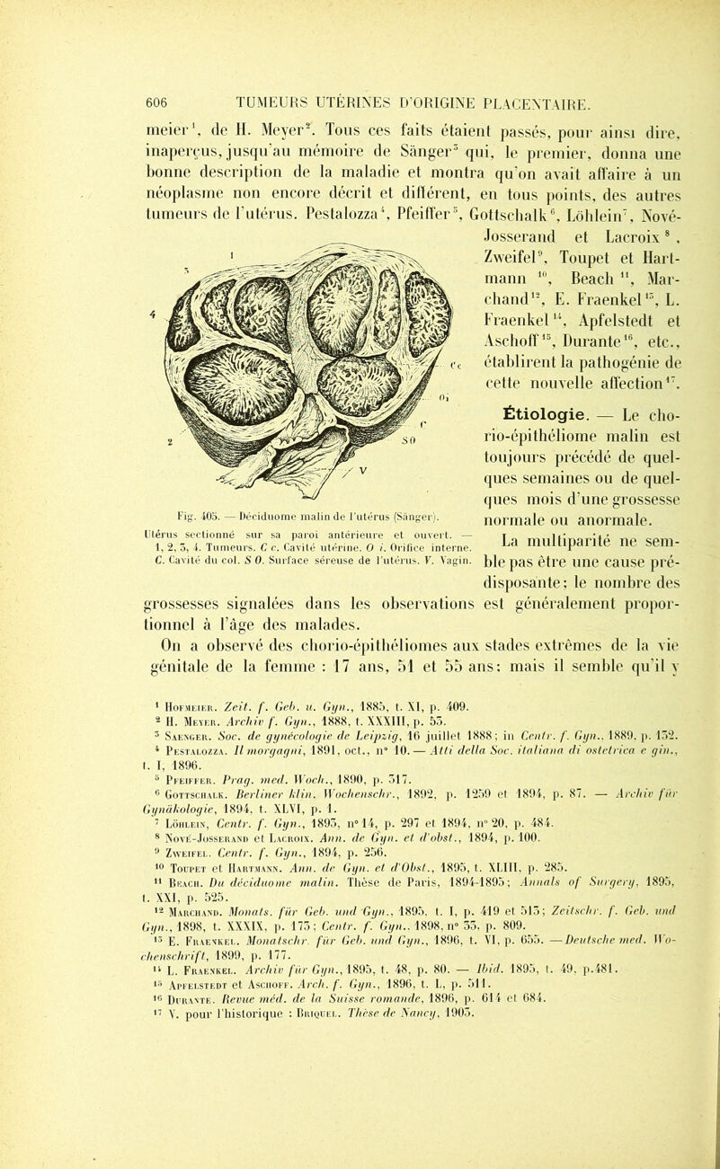 meier1 11, de H. Meyer2. Tous ces faits étaient passés, pour ainsi dire, inaperçus, jusqu'au mémoire de Sanger3 qui, le premier, donna une bonne description de la maladie et montra qu'on avait affaire à un néoplasme non encore décrit et différent, en tous points, des autres tumeurs de T utérus. Pestalozza4, Pfeiffer3, Gottschalk6, Lôhlein7, Nové- 4 Josserand et Lacroix8 , Zweifel9, Toupet et Hart- mann 10, Beacli , Mar- chand12, E. Fraenkel13, L. Fraenkelu, Apfelstedt et Aschoff15, Durante16, etc., établirent la pathogénie de cette nouvelle affection17. Fig. 105. — Déciduome malin de l'utérus (Sanger). Étiologie. — Le cho- rio-épithéliome malin est toujours précédé de quel- ques semaines ou de quel- ques mois d’une grossesse normale ou anormale. Utérus seetionné sur sa paroi antérieure et ouvert. — 1, 2, 5, -i. Tumeurs. C c. Cavité utérine. O i. Orifice interne. C. Cavité du col. S 0. Surface séreuse de l’utérus. V. Vagin. grossesses signalées La multiparité ne sem- ble pas être nne cause pré- disposante: le nombre des dans les observations est généralement propor- tionnel à Page des malades. On a observé des chorio-épithéliomes aux stades extrêmes de la vie génitale de la femme : 17 ans, 51 et 55 ans; mais il semble qu'il y 1 Hof.meier. Zeit. f. Geb. u. Gyn., 1885, t. XI, p. 409. 2 H. Meyer. Archiv f. Gyn., 1888, t. XXXIII, p. 55. 3 Saenger. Soc. de gynécologie de Leipzig, 16 juillet 1888; in Centr. f. Gyn.. 1889. p. 152. 4 Pestalozza. Il morgagni, 1891, oct., n‘ 10. — Atti delta Soc. ilaliana di ostetrica e gin., t. I, 1896. 5 Pfeiffer. Prag. med. Woch., 1890, p. 517. 6 Gottschalk. Berliner II in. Wochenschr., 1892, p. 1259 et 1894, p. 87. — Ardue fur Gynàkologie, 1894, t. XLVI, p. 1. 7 Lôhlein, Centr. f. Gyn., 1895, n°14, p. 297 et 1894, n° 20, p. 484. 8 Nové-Josserand et Lacroix. Ann. de Gyn. et d'obst., 1894, p. 100. 9 Zweifel. Centr. f. Gyn., 1894, p. 256. 10 Toupet et Hartmann. Ann. de Gyn. et d’Obst., 1895, t. XLII1, p. 285. 11 Beach. Du déciduome malin. Thèse de Paris, 1894-1895; An nais of Snrgery. 1895, t. XXI, p. 525. 12 Marchand. Monats. fur Geb. and Gyn., 1895. t. I, p. 419 et 515; Zeitschr. f. Geb. und Gyn., 1898, t. XXXIX, p. 175; Centr. f. Gyn.. 1898, n° 55, p. 809. 13 E. Fraenkel. Monatschr. fïir Geb. und Gyn., 1896. t. VI, p. 655. —Deutsche med. II o- chenschrift, 1899, p. 177. 11 L. Fraenkel. Archiv fur Gyn., 1895, t. 48, p. 80. — Ibid. 1895, I. 49. p.481. 15 Apfelstedt et Aschoff. .4rc/i. f. Gyn., 1896, t. L, p. 511. 16 Durante. Revue méd. de la Suisse romande, 1896, p. 614 et 684. 17 V. pour l'historique : Briquel. Thèse de Nancy, 1905.