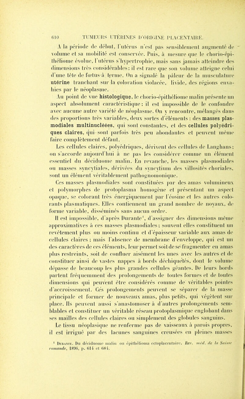 A la période de début, 1 utérus n’est pas sensiblement augmenté de volume et sa mobilité est conservée. Puis, à mesure que le chorio-épi- lliéliome évolue, 1 utérus s’bypertrophie, mais sans jamais atteindre des dimensions très considérables; il est rare que son volume atteigne celui d’une tète de fœtus à ferme. On a signalé la pâleur de la musculature utérine tranchant sur la coloration violacée, livide, des régions enva- hies par le néoplasme. Au point de vue histologique, le chorio-épithéliome malin présente un aspect absolument caractéristique; il est impossible de le confondre avec aucune autre variété de néoplasme. On y rencontre, mélangés dans des proportions très variables, deux sortes d’éléments : des masses plas- modiales multinucléées, qui sont constantes, et des cellules polyédri- ques claires, qui sont parfois très peu abondantes et peuvent même faire complètement défaut. Les cellules claires, polyédriques, dérivent des cellules de Langhans: ou s’accorde aujourd’hui à ne pas les considérer connue un élément essentiel du déciduome malin. En revanche, les masses plasmodiales ou masses syncytiales, dérivées du syncytium des villosités choriales, sont un élément véritablement pathognomonique. Ces masses plasmodiales sont constituées par des amas volumineux cl polymorphes de protoplasma homogène et présentant un aspect opaque, se colorant très énergiquement par l’éosine et les autres colo- rants plasmatiques. Elles contiennent un grand nombre de noyaux, do forme variable, disséminés sans aucun ordre. Il est impossible, d’après Durante1, d’assigner des dimensions même approximatives à ces masses plasmodiales; souvent elles constituent un revêtement plus ou moins continu cl d’épaisseur variable aux amas de cellules claires ; mais l'absence de membrane d’enveioppe, qui est un des caractères de ces éléments, leur permet soit de sé-fragmenter en amas plus restreints, soit de confluer aisément les unes avec les autres et de constituer ainsi de vastes nappes à bords déchiquetés, dont le volume dépasse de beaucoup les plus grandes cellules géantes. De leurs bords partent fréquemment des prolongements de toutes formes et de toutes dimensions qui peuvent être considérés comme de véritables pointes d’accroissement. Cés prolongements peuvent se séparer de la masse principale et former de nouveaux amas, plus petits, qui végètent sur place. Ils peuvent aussi s’anastomoser à d’autres prolongements sem- blables et constituer un véritable réseau protoplasmique englobant dans ses mailles des cellules claires ou simplement des globules sanguins. Le tissu néoplasique ne renferme [tas de vaisseaux à parois propres, il est irrigué par des lacunes sanguines creusées en pleines masses 1 Durante. Du déciduome malin ou épithélioma ectoplacentaire. Rev. mèd. île In Suisse romande, 1896, p. 614 et 684.