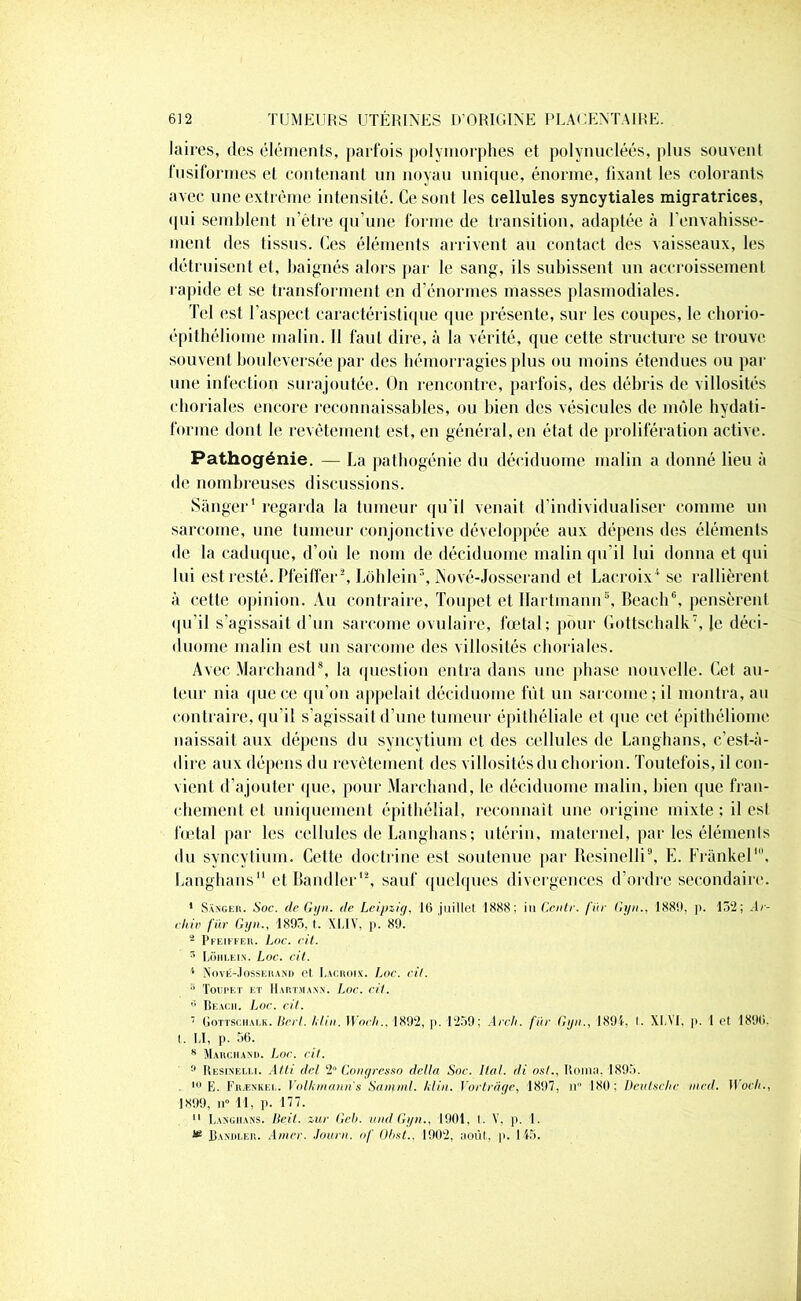 laires, des éléments, parfois polymorphes et polynucléés, plus souvent fusiformes et contenant un noyau unique, énorme, fixant les colorants avec une extrême intensité. Ce sont les cellules syncytiales migratrices, <|ni semblent n’étre qu’une forme de transition, adaptée à l'envahisse- ment des tissus. Ces éléments arrivent au contact des vaisseaux, les détruisent et, baignés alors par le sang, ils subissent un accroissement rapide et se transforment en d’énormes masses plasmodiales. Tel est l’aspect caractéristique que présente, sur les coupes, le chorio- épithéliome malin. Il faut dire, à la vérité, que cette structure se trouve souvent bouleversée par des hémorragies plus ou moins étendues ou par une infection surajoutée. On rencontre, parfois, des débris de villosités choriales encore reconnaissables, ou bien des vésicules de môle hydati- forme dont le revêtement est, en général, en état de prolifération active. Pathogénie. — La pathogénie du déciduome malin a donné lieu à de nombreuses discussions. Sànger1 regarda la tumeur qu'il venait d’individualiser comme un sarcome, une tumeur conjonctive développée aux dépens des éléments de la caduque, d’où le nom de déciduome malin qu'il lui donna et qui lui est resté. Pfeiffer2, Lôhlein5, Nové-Josserand et Lacroix1 se rallièrent à cette opinion. Au contraire, Toupet et Hartmann5, Beach6, pensèrent qu’il s’agissait d’un sarcome ovulaire, fœtal; pour Gottschalk7, le déci- duome malin est un sarcome des villosités choriales. Avec Marchand8, la question entra dans une phase nouvelle. Cet au- teur nia que ce qu’on appelait déciduome fût un sarcome; il montra, au contraire, qu’il s’agissait d’une tumeur épithéliale et que cet épithéliome naissait aux dépens du syncytium et des cellules de Langhans, c’est-à- dire aux dépens du revêtement des villosités du chorion. Toutefois, il con- vient d’ajouter que, pour Marchand, le déciduome malin, bien que fran- chement et uniquement épithélial, reconnaît une origine mixte; il est fœtal par les cellules de Langhans ; utérin, maternel, par les éléments du syncytium. Cette doctrine est soutenue par Resinelli9, E. Frankel', Langhans et Bandler12, sauf quelques divergences d’ordre secondaire. I Sanger. Soc. de Gyn. de Leipzig, 16 juillet 1888; in Ccntr. fiir Gyn., 1880, ]>. 152; Ar- chiv fiir Gyn., 1895, t. XLIV, p. 89. - Pfeiffer. Loc. cil. r> Lôiilein. Loc. cit. 4 Nové-Josserand et Lacroix. Loc. cil. •' Toupet et Hartmann. Loc. cil. ” Beach. Loc. cit. 7 Gottschalk. Ucrl. hlin. Woch.. 1892, p. 1259; Arch. fiir Gyn., 1894, t. XIA'l, p. 1 et 1896, l. LI, p. 56. 8 Marchand. Loc. cit. !l Resinelli. Atti del 2° Congresso délia Soc. liai, di osl., Roina. 1895. 10 E. Frænkel. Volkmanns Samml. klin. Vortràge, 1897, n° 180; Deutsche mcd. Woch., 1899, ii° 11, p. 177. II Langhans. Deit. zur Geb. und Gyn., 1901, t. V, p. 1. ® Bandler. Amer. Journ. of Obst., 1902, août, p. 145.