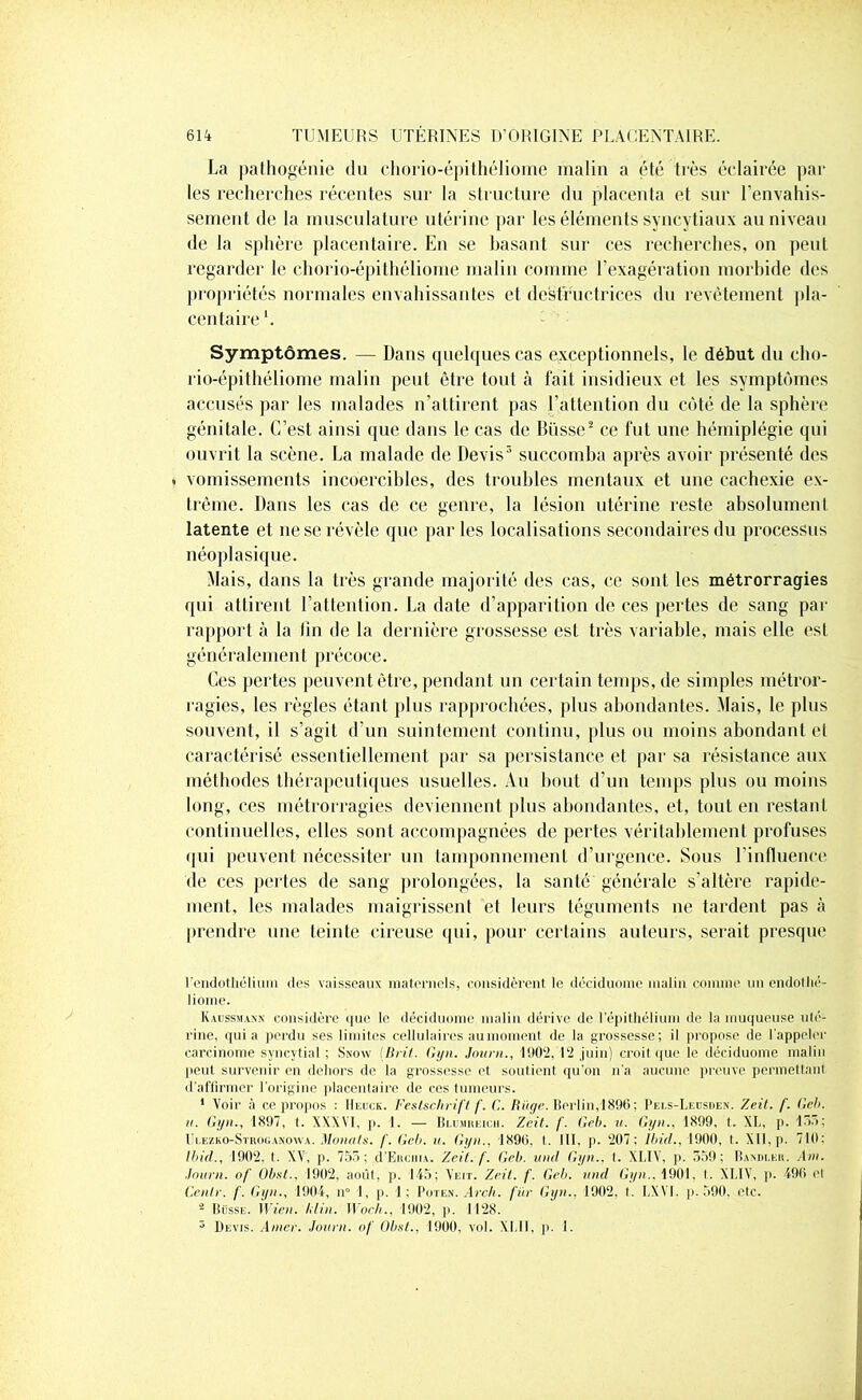 La pathogénie du chorio-épithéliome malin a été très éclairée par les recherches récentes sur la structure du placenta et sur l'envahis- sement de la musculature utérine par les éléments syncytiaux au niveau de la sphère placentaire. En se basant sur ces recherches, on peut regarder le chorio-épithéliome malin comme l’exagération morbide des propriétés normales envahissantes et destructrices du revêtement pla- centaire *. Symptômes. — Dans quelques cas exceptionnels, le début du cho- rio-épithéliome malin peut être tout à fait insidieux et les symptômes accusés par les malades n’attirent pas l’attention du côté de la sphère génitale. C’est ainsi que dans le cas de Dusse2 ce fut une hémiplégie qui ouvrit la scène. La malade de Devis3 succomba après avoir présenté des . vomissements incoercibles, des troubles mentaux et une cachexie ex- trême. Dans les cas de ce genre, la lésion utérine reste absolument latente et ne se révèle que parles localisations secondaires du processus néoplasique. Mais, dans la très grande majorité des cas, ce sont les métrorragies qui attirent l’attention. La date d’apparition de ces pertes de sang par rapport à la lin de la dernière grossesse est très variable, mais elle est généralement précoce. Ces pertes peuvent être, pendant un certain temps, de simples métror- ragies, les règles étant plus rapprochées, plus abondantes. Mais, le plus souvent, il s’agit d’un suintement continu, plus ou moins abondant et caractérisé essentiellement par sa persistance et par sa résistance aux méthodes thérapeutiques usuelles. Au bout d’un temps plus ou moins long, ces métrorragies deviennent plus abondantes, et, tout en restant continuelles, elles sont accompagnées de pertes véritablement profuses qui peuvent nécessiter un tamponnement d’urgence. Sous l’influence de ces pertes de sang prolongées, la santé générale s’altère rapide- ment, les malades maigrissent et leurs téguments ne tardent pas à prendre une teinte cireuse qui, pour certains auteurs, serait presque l'endothélium des vaisseaux maternels, considèrent le déciduome malin comme un endothé- liome. Kaussmann considère <jue le déciduome malin dérive de l’épithélium de la muqueuse ulé- rine, quia perdu ses limites cellulaires au moment de la grossesse; il propose de l'appeler carcinome syncytial; Snow ( H rit. Gyn. Jauni., 1902, 12 juin) croit que le déciduome malin peut survenir en dehors de la grossesse et soutient qu’on n'a aucune preuve permettant d’affirmer l’origine placentaire de ces tumeurs. * Voir à ce propos : Heuck. Festschrift f. G. Rüge. Berlin,1896; Pei.s-Lf.dsden. Zeit. f. Reh. u. Gyn., 1897, t. XXXVI, p. 1. — Blumreich. Zeit. /’. Geh. u. Gyn., 1899, t. XL, p. 155; ri.EZKO-SrnoGANOWA. Mono, t s. f. Geh. u. Gyn., 1896, t. III, p. 207; Ibid., 1900, t. XII, p. 719: Ibid., 1902, t. XV, p. 755: d’Eiiciin. Zeit. f. Geb. und Gyn.. t. XLIV, p. 559; Bandler. Ain. Jauni, of Oint.. 1902, août, p. 145; Yeit. Zeit. f. Geb. und Gyn., 1901, t. XLIV, p. 496 et Gentr. f. Gyn., 1904, n° I, p. 1; Poten. Arch. fur Gyn., 1902. I. LXVI. p. 590, etc. 2 Busse. Il Ve», kl in. Woch., 1902, p. I 128. 3 Devis. Amer. Journ. of Qbst., 1900, vol. XLII, p. I.