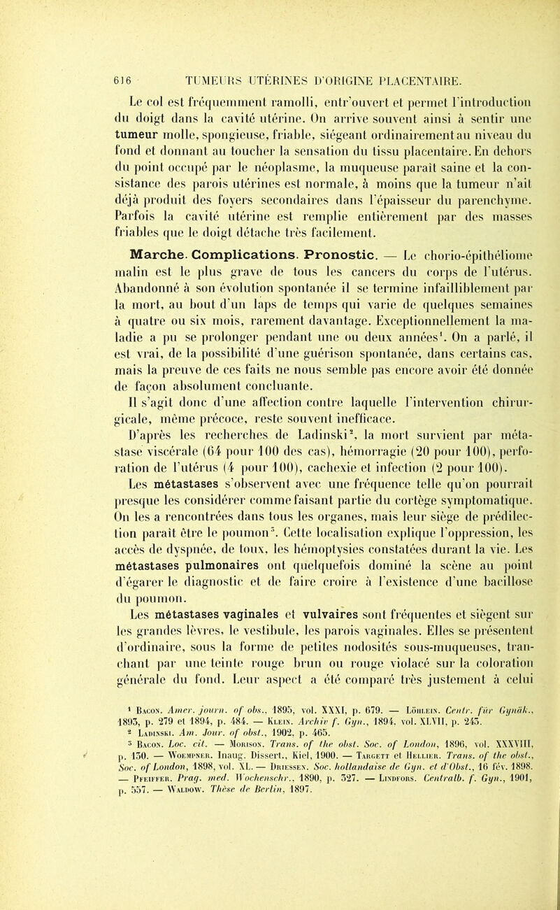 Le col est fréquemment ramolli, entr’ouvert et permet l’introduction du doigt dans la cavité utérine. On arrive souvent ainsi à sentir une tumeur molle, spongieuse, friable, siégeant ordinairement au niveau du fond et donnant au toucher la sensation du tissu placentaire. En dehors du point occupé par le néoplasme, la muqueuse paraît saine et la con- sistance des parois utérines est normale, à moins que la tumeur n'ait déjà produit des foyers secondaires dans l'épaisseur du parenchyme. Parfois la cavité utérine est remplie entièrement par des masses friables (pie le doigt détache très facilement. Marche. Complications. Pronostic. — Le chorio-épithéliome malin est le plus grave de tous les cancers du corps de l'utérus. Abandonné à son évolution spontanée il se termine infailliblement par la mort, au bout d'un laps de temps qui varie de quelques semaines à quatre ou six mois, rarement davantage. Exceptionnellement la ma- ladie a pu se prolonger pendant une ou deux années1. On a parlé, il est vrai, de la possibilité d’une guérison spontanée, dans certains cas, mais la preuve de ces faits ne nous semble pas encore avoir été donnée de façon absolument concluante. 11 s’agit donc d’une affection contre laquelle l’intervention chirur- gicale, môme précoce, reste souvent inefficace. D’après les recherches de Ladinski2, la mort survient par méta- stase viscérale (64 pour 100 des cas), hémorragie (20 pour 100), perfo- ration de l’utérus (4 [tour 100), cachexie et infection (2 pour 100). Les métastases s’observent avec une fréquence telle qu’on pourrait presque les considérer comme faisant partie du cortège symptomatique. On les a rencontrées dans tous les organes, mais leur siège de prédilec- tion paraît être le poumon3. Cette localisation explique l’oppression, les accès de dyspnée, de toux, les hémoptysies constatées durant la vie. Les métastases pulmonaires ont quelquefois dominé la scène au point d’égarer le diagnostic et de faire croire à l’existence d’une bacillose du poumon. Les métastases vaginales et vulvaires sont fréquentes et siègent sur les grandes lèvres, le vestibule, les parois vaginales. Elles se présentent d’ordinaire, sous la forme de petites nodosités sous-muqueuses, tran- chant par une teinte rouge brun ou rouge violacé sur la coloration générale du fond. Leur aspect a été comparé très justement à celui 1 Bacon. Amer, jauni, of obs., 1895, vol. XXXI, p. 679. — Lôiii.ein. Centr. fur Gynâh.. 1893, p. 279 el 1894, p. 484. — Klein. Archiv /'. Gyn., 1894. vol. XLV11, p. 243. - Ladinski. Am. Jour, nf obst., 1902. p. 465. 3 Bacon. Loc. cil. — Morison. Traus. of the obst. Soc. of London, 1896, vol. XXXY1II, p. 130. — Woempner. Inaug. Dissert., Kiel, 1900. — Targett et Hellier. Tram, of tlic obst.. Soc. of London, 1898, vol. XL. — Üriessen. Soc. hollandaise de Gyn. et d'Obst., 16 fév. 1898. — Pfeiffer. Prag. med. Wochenschr., 1890, p. 527. — Lindfors. Centralb. f. Gyn., 1901, p. 557. — Waldow. Thèse de Berlin, 1897.