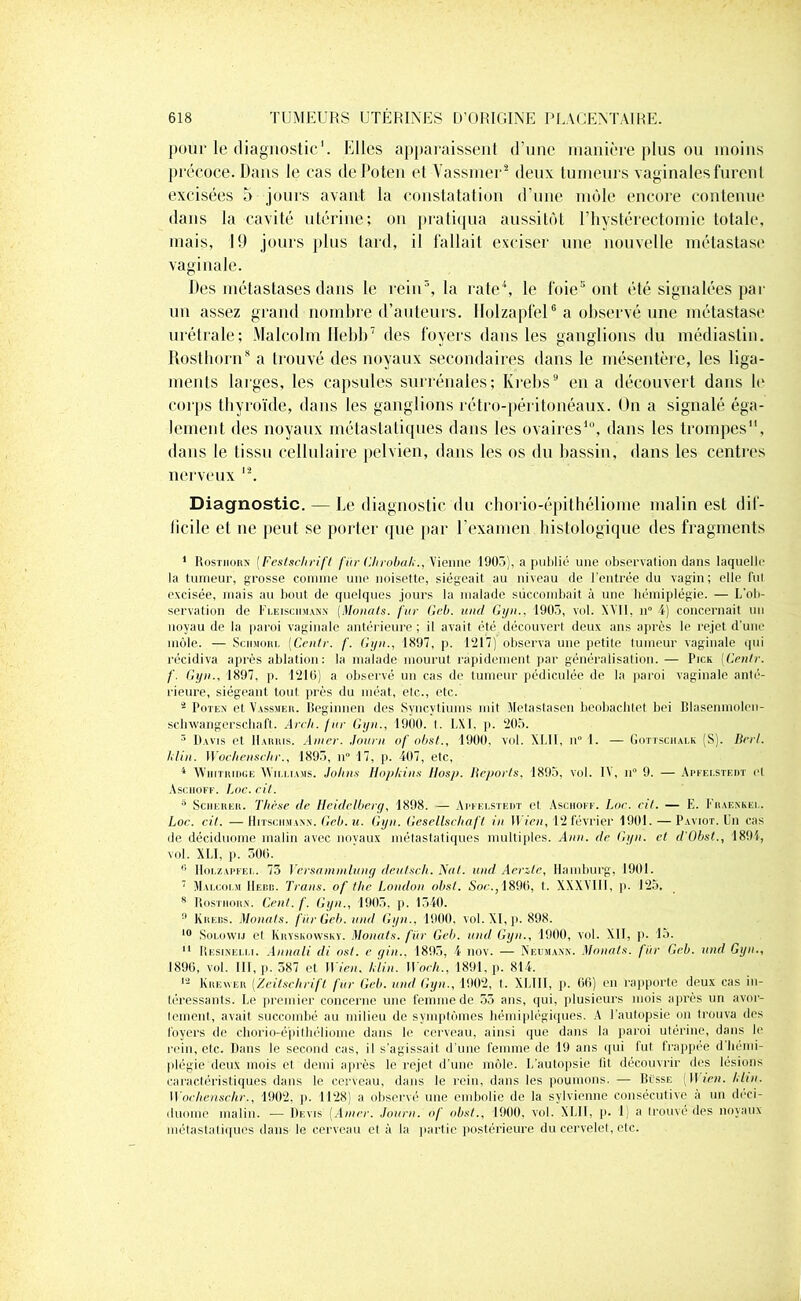 pour le diagnostic1. Elles apparaissent d’une manière plus ou moins précoce. Dans le cas dePoten et Vassmer2 deux tumeurs vaginales furent excisées 5 jours avant la constatation d'une mole encore contenue dans la cavité utérine; on pratiqua aussitôt P hystérectomie totale, mais, 19 jours plus tard, il fallait exciser une nouvelle métastase vaginale. Des métastases dans le rein\ la rate4, le foie5 ont été signalées par un assez grand nombre d’auteurs. Ilolzapfel6 a observé une métastase urétrale; Malcolm Ilebb7 des foyers dans les ganglions du médiastin. Rosthorn8 a trouvé des noyaux secondaires dans le mésentère, les liga- ments larges, les capsules surrénales; Krebs9 en a découvert dans le corps thyroïde, dans les ganglions rétro-péritonéaux. On a signalé éga- lement des noyaux métastatiques dans les ovaires10, dans les trompes11, dans le tissu cellulaire pelvien, dans les os du bassin, dans les centres nerveux 12. Diagnostic. — Le diagnostic du chorio-épithéliome malin est dif- ficile et ne peut se porter que par l’examen histologique des fragments 1 Rosthorn (Festschrift fur Chrobah., Vienne 1903), a publié une observation dans laquelle la tumeur, grosse comme une noisette, siégeait au niveau de l’entrée du vagin; elle fui excisée, mais au bout de quelques jours la malade succombait à une hémiplégie. — L’ob- servation de I'i.eischmanx (Monats. fur Gcb. and Gyn., 1905, vol. XVII, n° 4) concernait un noyau de la paroi vaginale antérieure; il avait été découvert deux ans après le rejet d'une môle. — Sciimorl (Centr. f. Gyn., 1897, p. 1217) observa une petite tumeur vaginale qui récidiva après ablation: la malade mourut rapidement par généralisation. — Pick (Cenlr. f. Gyn., 1897, p. 1210) a observé un cas de tumeur pédiculée de la paroi vaginale anté- rieure, siégeant tout près du méat, etc., etc. 2 Poten et Vassmer. Beginnen des Syncvtiums mit Metastasen beobachtet bei Blasenmolen- schwangerschaft. Arch.fur Gyn., 1900. I. LXI, p. 205. 3 Davis et Harris. Amer. Journ of obst., 1900, vol. XI.II, n° 1. — Gottsciialk (S). Drrl. ldin. Wochenscbr., 1895, n° 17, p. 407, etc, 4 WiiiTiuDGE Williams. Johns Hopkins Hosp. Reports, 1895, vol. IV, n° 9. — Apfei.stedt e! Asciioff. Loc. cil. 5 Sciierer. Thèse de Heidelberg, 1898. — Arfelstedt et Asciioif. Loc. rit. — E. Fraensel. Loc. cit. —HiTsciiMANN.Re0.il. Gyn. Gesellschaft in Wien, 12 février 1901. — Paviot. Un cas de déciduome malin avec noyaux métastatiques multiples. Ann. de Gyn. et d'Obst., 1894, vol. XLI, p. 300. I! Hoi.zapfel. 73 Vcrsamnilung deutsch. Nul. und Aerztc, Hamburg, 1901. 7 Malcolm IIerd. Traits, of the London obst. Soc., 1896, t. XXXVIII, p. 125. 8 Rosthorn. Cent. f. Gyn., 1905, p. 1340. 9 Krebs. Monats. fin-Gcb. und Gyn.. 1900. vol. XI, p. 898. 10 Solowij et Kryskowsky. Monats. fur Geb. und Gyn., 1900, vol. XII, p. 15. 11 Resinelli. Annali di ost. e gin., 1895, 4 nov. — Neumann. Monats. fur Geb. und Gyn., 1890, vol. III, p. 387 et II Ven. hlin. Woch., 1891, p. 814. 12 Kreyver (Zeitschrift' fur Geb. und Gyn., 1902, t. XLIII, p. 66) en rapporte deux cas in- téressants. Le premier concerne une femme de 55 ans, qui, plusieurs mois après un avor- tement, avait succombé au milieu de symptômes hémiplégiques. A l’autopsie on trouva des loyers de chorio-épithéliome dans le cerveau, ainsi que dans la paroi utérine, dans b' rein, etc. Dans le second cas, il s’agissait d'une femme de 19 ans qui lut frappée d hémi- plégie deux mois et demi après le rejet d’une môle. L’autopsie lit découvrir des lésions caractéristiques dans le cerveau, dans le rein, dans les poumons. — Busse (Il te», hlin. W'ochenschr., 1902, p. 1128) a observé une embolie de la sylvienne consécutive a un deci- duome malin. -— Devis {Amer. Journ. of obst., 1900, vol. XLII, p. 1) a trouvé des noyaux métastatiques dans le cerveau et à la partie postérieure du cervelet, etc.