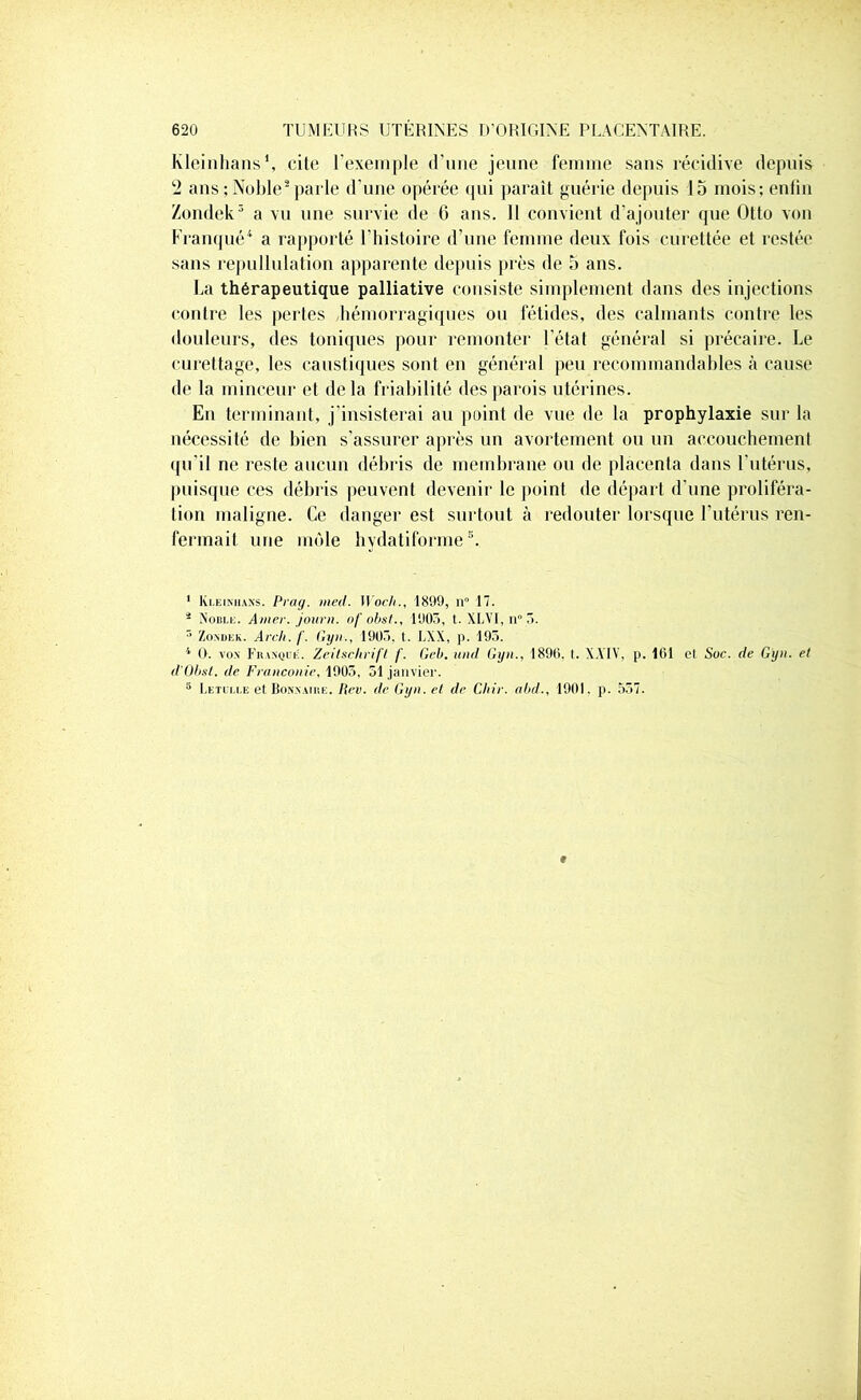 Kleinhans1, cite ( exemple d’une jeune femme sans récidive depuis 2 ans : Noble2 parle d’une opérée qui parait guérie depuis 15 mois; enfin Zondek3 a vu une survie de 6 ans. 11 convient d’ajouter que Otto von Franqué4 a rapporté l’histoire d’une femme deux fois curettée et restée sans repullulation apparente depuis près de 5 ans. La thérapeutique palliative consiste simplement dans des injections contre les pertes hémorragiques ou fétides, des calmants contre les douleurs, des toniques pour remonter l'état général si précaire. Le curettage, les caustiques sont en général peu recommandables à cause de la minceur et delà friabilité des parois utérines. En terminant, j’insisterai au point de vue de la prophylaxie sur la nécessité de bien s’assurer après un avortement ou un accouchement qu’il ne reste aucun débris de membrane ou de placenta dans l'utérus, puisque ces débris peuvent devenir le point de départ d'une proliféra- tion maligne. Ce danger est surtout à redouter lorsque l’utérus ren- fermait une môle hydatiforme \ 1 Kleinhans. Prag. med. 11 och., 1899, n° 17. 4 Noble. Amer, journ. of obst., 1903, t. XLVI, n° 5. 3 Zondek. Arch. f. Gyn., 1903. t. LXX, p. 195. 4 0. von Franque. Zeitschrift f. Gel), und Gyn., 1896, t. X.Y1V, p. 101 et Soc. de Gyn. et d'Obst. de Franconie, 1905, 51 janvier. 5 Letulle et Bonnatre. tiw. de Gyn. et de Chir. abd., 1901. p. 557. r