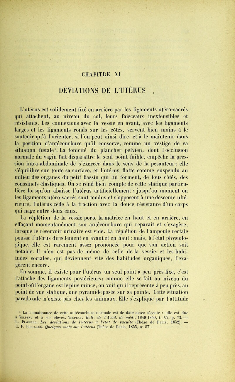 CHAPITRE XI DÉVIATIONS DE L’UTÉRUS , L’utérus est solidement fixé en arrière par les ligaments utéro-sacrés qui attachent, au niveau du col, leurs faisceaux inextensibles et résistants. Les connexions avec la vessie en avant, avec les ligaments larges et les ligaments ronds sur les côtés, servent bien moins à le soutenir qu’à l’orienter, si l’on peut ainsi dire, et à le maintenir dans la position d’antécourbure qu’il conserve, comme un vestige de sa situation fœtale1. La tonicité du plancher pelvien, dont l’occlusion normale du vagin fait disparaître le seul point faible, empêche la pres- sion intra-abdominale de s’exercer dans le sens de la pesanteur; elle s’équilibre sur toute sa surface, et l’utérus flotte comme suspendu au milieu des organes du petit bassin qui lui forment, de tous côtés, des coussinets élastiques. On se rend bien compte de cette statique particu- lière lorsqu’on abaisse l’utérus artificiellement : jusqu’au moment où les ligaments utéro-sacrés sont tendus et s’opposent à une descente ulté- rieure, l’utérus cède à la traction avec la douce résistance d’un corps qui nage entre deux eaux. La réplétion de la vessie porte la matrice en haut et en arrière, en effaçant momentanément son antécourbure qui reparaît et s’exagère, lorsque le réservoir urinaire est vide. La réplétion de l’ampoule rectale pousse l’utérus directement en avant et en haut : mais, à l’état physiolo- gique, elle est rarement assez prononcée pour que son action soit notable. Il n’en est pas de même de celle de la vessie, et les habi- tudes sociales, qui deviennent vite des habitudes organiques, l'exa- gèrent encore. En somme, il existe pour l’utérus un seul point à peu près fixe, c’est l’attache des ligaments postérieurs; comme elle se fait au niveau du point où l’organe est le plus mince, on voit qu’il représente à peu près, au point de vue statique, une pyramide posée sur sa pointe. Cette situation paradoxale n’existe pas chez les animaux. Elle s’explique par l’attitude 1 La connaissance de cette antécourbure normale est de date assez récente : elle est due à Velpeau et à ses élèves. Vei.pead. Bull, de l'Acad. de méd., 1849-1850, t. XV, p. 72. — L. Piachaud. Les déviations de l'utérus à l’état de vacuité (Thèse de Paris, 1852). — C. F. Boullahd. Quelques mots sur l'utérus (Thèse de Paris, 1855, n° 87).