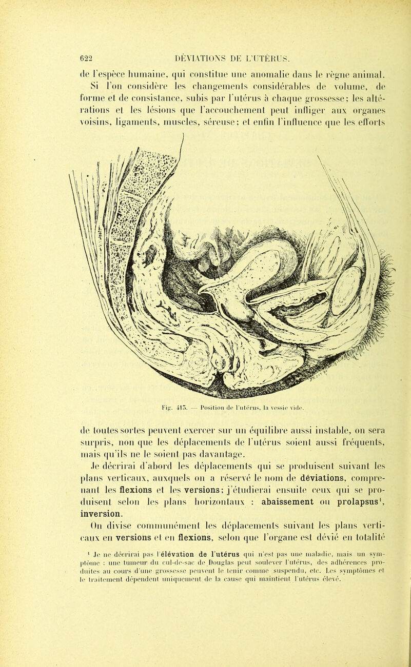 de l’espèce humaine, (jiii constitue une anomalie dans le règne animal. Si l’on considère les changements considérables de volume, do forme et de consistance, subis par l'utérus à chaque grossesse; les alté- rations et les lésions que l’accouchement peut infliger aux organes voisins, ligaments, muscles, séreuse; et enfin l’influence que les efforts de toutes sortes peuvent exercer sur un équilibre aussi instable, on sera surpris, non que les déplacements de l’utérus soient aussi fréquents, mais qu’ils 11e le soient pas davantage. Je décrirai d’abord les déplacements qui se produisent suivant les plans verticaux, auxquels on a réservé le nom de déviations, compre- nant les flexions et les versions; j’étudierai ensuite ceux qui se pro- duisent selon les plans horizontaux : abaissement ou prolapsus1, inversion. On divise communément les déplacements suivant les plans verti- caux en versions et en flexions, selon que l’organe est dévié en totalité 1 Je 11e décrirai pas l élévation de l'utérus qui n'est pas une maladie, mais un sym- plôme : une tumeur du cul-de-sac de Douglas peu! soulever l'utérus, des adhérences pro- duites au cours d’une grossesse peuvent le tenir comme suspendu, etc. Les symptômes el le Iraileincnt dépendent uniquement de la cause qui maintient l'utérus élevé.