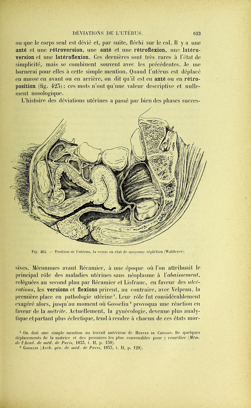 ou que le corps seul est dévié et, par suite, fléchi sur le col. Il y a une anté et une rétroversion, une anté et une rétroflexion, une latéro- version et une latéroflexion. Ces dernières sont très rares à l’état de simplicité, mais se combinent souvent avec les précédentes. Je me bornerai pour elles à cette simple mention. Quand l’utérus est déplacé en masse en avant ou en arrière, on dit qu’il est en anté ou en rétro- position (fig. 425); ces mots n’ont qu’une valeur descriptive et nulle- ment nosologique. L’histoire des déviations utérines a passé par bien des phases succes- Fig. il 1. — Position do l’utérus, la vessie on état île moyenne réplétion (Waldeyer). sives. Méconnues avant Récamier, à une époque où l’on attribuait le principal rôle des maladies utérines sans néoplasme à l'abaissement, reléguées au second plan par Récamier et Lisfranc, en faveur des ulcé- rations, les versions et flexions prirent, au contraire, avec Velpeau, la première place en pathologie utérine1. Leur rôle fut considérablement exagéré alors, jusqu’au moment où Gosselin2 provoqua une réaction en faveur de la numite. Actuellement, la gynécologie, devenue plus analy- tique et partant plus éclectique, tend à rendre à chacun de ces états mor- 1 On doit une simple mention au travail antérieur de Hervez de Chégoix. De quelques déplacements de la matrice et des pessaires les plus convenables pour y remédier (.Mém. de l’Acad. de méd. de Paris, 1833, t. II, p. 159). - Gosselin [Arch. r/én. de méd. de Pans, 1853, t. II, p. 129).