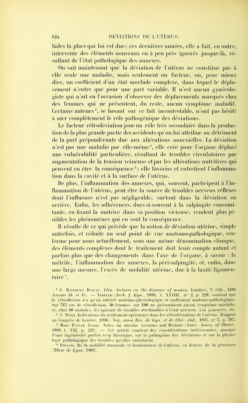 bides la place qui lui est due; ces dernières années, elle a fait, en outre, intervenir des éléments nouveaux ou à peu près ignorés jusque-là, ré- sultant de l'état pathologique des annexes. On sait maintenant que la déviation de l’utérus ne constitue pas à elle seule une maladie, mais seulement un facteur, ou, pour mieux dire, un coefficient d’un état morbide complexe, dans lequel le dépla- cement n’entre que pour une part variable. Il n'est aucun gynécolo- giste qui n’ait eu l’occasion d’observer des déplacements marqués chez des femmes qui ne présentent, du reste, aucun symptôme maladif. Certains auteurs1, se basant sur ce fait incontestable, n'ont pas hésité à nier complètement le rôle pathogénique des déviations. Le facteur rétrodéviation joue un rôle très secondaire dans la produc- tion de la plus grande partie des accidents qu’on lui attribue au détriment de la part prépondérante due aux altérations annexielles. La déviation n’est pas une maladie par elle-même2, elle crée pour l’organe déplacé une vulnérabilité particulière, résultant de troubles circulatoires par augmentation de la tension veineuse et par les altérations nutritives qui peuvent en être la conséquence3; elle favorise et entretient l'inflamma- tion dans la cavité et à la surface de l’utérus. De plus, l'inflammation des annexes, (pii, souvent, participent à l'in- flammation de l’utérus, peut être la source de troubles nerveux réflexes dont l’influence n’est pas négligeable, surtout dans la déviation en arrière. Enfin, les adhérences, dues si souvent à la salpingite concomi- tante, en fixant la matrice dans sa position vicieuse, rendent plus pé- nibles les phénomènes qui en sont la conséquence. Il résulte de ce qui précède que la notion de déviation utérine, simple autrefois, et réduite au seul point de vue anatomo-pathologique, ren- ferme pour nous actuellement, sous une même dénomination clinique, des éléments complexes dont le traitement doit tenir compte autant et parfois plus que des changements dans l'axe de l’organe, à savoir : la rnétrite, l’inflammation des annexes, la péri-salpingite, et, enfin, dans une large mesure, l’excès de mobilité utérine, due à la laxité ligamen- taire4. 1 .1. Mattiiews Duncan. Clin, lectures on lhe diseases of women. Londres, 3e édit., 1880 (Leçons 44 et 45). — Vedeler (Arch. f. Gyn., 1886, I. XXVIII, n° 2, p. 228) soutient que la rélréflexion n'a qu'un intérêt anatomo-physiologique et nullement anatomo-pathologique. Sur 513 cas de rétroflexion, 40 femmes sur 100 ne présentaient aucun symptôme morbide, et, chez 00 malades, il s’agissait de troubles attribuables à l'état nerveux, à la gonorrée, etc. - S. Pozzi. Indications du traitement opératoire dans les rétrodéviations de l'utérus (Rapport au Congrès de Genève, 1890). Yoy. aussi Rev. de Gyn. et de Chir. abd., 1897, n° 5, p. 587. 3 Mary Putnam Jacobi. Notes on uterine versions and flexions {Amer. Journ. of Obstet., 1888, t. XXL p. 225). — Cet article contient des considérations intéressantes, quoique d’une ingéniosité parfois trop théorique, sur la pathogénie des déviations et sur la physio- logie pathologique des troubles qu’elles entraînent. 4 PmiLriN. De la mobilité anormale et douloureuse de l'utérus, en dehors de la grossesse (Thèse de Lyon, 1902).
