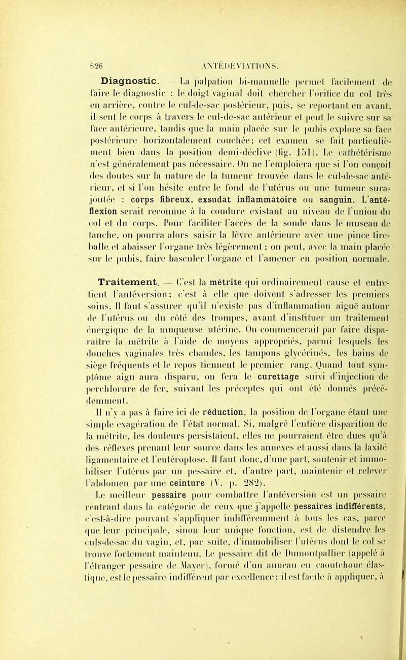 Diagnostic. — La palpation bi-manuelle permet facilement de faire le diagnostic : le doigt vaginal doit chercher l'orifice du col très en arrière, contre le cul-de-sac postérieur, puis, se reportant en avant, il sent le corps à travers le cul-de-sac antérieur et peut le suivre sur sa face antérieure, tandis que la main placée sur le pubis explore sa face postérieure horizontalement couchée; cet examen se fait particuliè- ment bien dans la position demi-déclive (fig. loi). Le cathétérisme n’est généralement pas nécessaire. On ne l'emploiera que si l'on conçoit des doutes sur la nature de la tumeur trouvée dans le cul-de-sac anté- rieur, et si l’on hésite entre le fond de l’utérus ou une tumeur sura- joutée : corps fibreux, exsudât inflammatoire ou sanguin. L'anté- flexion serait reconnue à la coudure existant au niveau de l'union du col et du corps. Pour faciliter l’accès de la sonde dans le museau de tanche, on pourra alors saisir la lèvre antérieure avec une pince tire- balle et abaisser l’organe très légèrement; on peut, avec la main placée sur le pubis, faire basculer l’organe et l’amener en position normale. Traitement. — C’est la métrite qui ordinairement cause et entre- tient l’antéversion; c’est à elle «pie doivent s’adresser les premiers soins. Il faut s’assurer qu’il n’existe pas d’inflammation aiguë autour de l’utérus ou du côté des trompes, avant d'instituer un traitement énergique de la muqueuse utérine. On commencerait par faire dispa- raître la métrite à l'aide de moyens appropriés, parmi lesquels les douches vaginales très chaudes, les tampons glycérinés, les bains do siège fréquents et le repos tiennent le premier rang. Quand tout sym- ptôme aigu aura disparu, on fera le curettage suivi d’injection de perchlorure de fer, suivant les préceptes qui ont été donnés précé- demment. II n’v a pas à faire ici de réduction, la position de l’organe étant une simple exagération de l’état normal. Si, malgré l’entière disparition de la métrite, les douleurs persistaient, (‘Iles ne pourraient être dues qu'à des réflexes prenant leur source dans les annexes et aussi dans la laxité ligamentaire et l’entéroptose. Il faut donc,d’une part, soutenir et immo- biliser l’utérus par un pessaire et, d’autre part, maintenir et relever l’abdomen par une ceinture (V. p. 282). Le meilleur pessaire pour combattre l’antéversion est un pessaire l’entrant dans la catégorie de ceux que j’appelle pessaires indifférents, c’est-à-dire pouvant s’appliquer indifféremment à tous les cas, parce que leur principale, sinon leur unique fonction, est de distendre les culs-de-sac du vagin, et, par suile, d’immobiliser I utérus dont le col se trouve fortement maintenu. Le pessaire dit de Dumonlpailier (appelé à l’étranger pessaire de Mayer), formé d’un anneau en caoutchouc, élas- tique, esl le pessaire indifférent par excellence; il est facile à appliquer, à 1