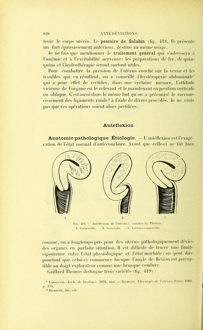 tenir le corps utérin. Le pessaire de Galabin (fig. 418, 11) présente* un fort épaississement antérieur, destiné au même usage. .le ne fais que mentionner le traitement général qui s'adressera à I anémie et à F excitabilité nerveuse; les préparations de fer, de quin- quina et l’hydrothérapie seront surtout utiles. Pour combattre la pression de l’utérus couché sur la vessie et les troubles qui eu résultent, on a conseillé l'hystéropexie abdominale1 qui a pour effet de rectifier, dans une certaine mesure, l'attitude vicieuse de l'organe en le relevant et le maintenant en position verticale ou oblique. C’est aussi dans le même but qu’on a préconisé le raccour- cissement des ligaments ronds2 à l’aide de divers procédés, .le ne crois pas que ces opérations soient alors justifiées. Antéflexion. Anatomie pathologique. Étiologie. — L'antéflexion est l'exagé- ration de l’état normal d'antécourbure. Avant que celle-ci ne fût bien Fig. -419. — Antéflexion de l'utérus : variétés (G. Thomas). A. Corporelle. — B. Cervicale. — C. Cervico-corporelle. connue, on a longtemps pris pour des utérus pathologiquement déviés des organes en parfaite situation. Il est difficile de tracer une limite rigoureuse entre l’état physiologique et l’état morbide ; on peut dire pourtant que celui-ci commence lorsque l’angle de flexion est percep- tible au doigt explorateur comme une brusque coudure. Gaillard Thomas distingue trois variétés (lig. 419) : 1 Lvhoyexxë. Arc/l. de tocologie, 1894. mai. — Riciielot. Chirurgie île l'utérus Paris, 1902, ]i. 174. * Riciielot, loc. cil.