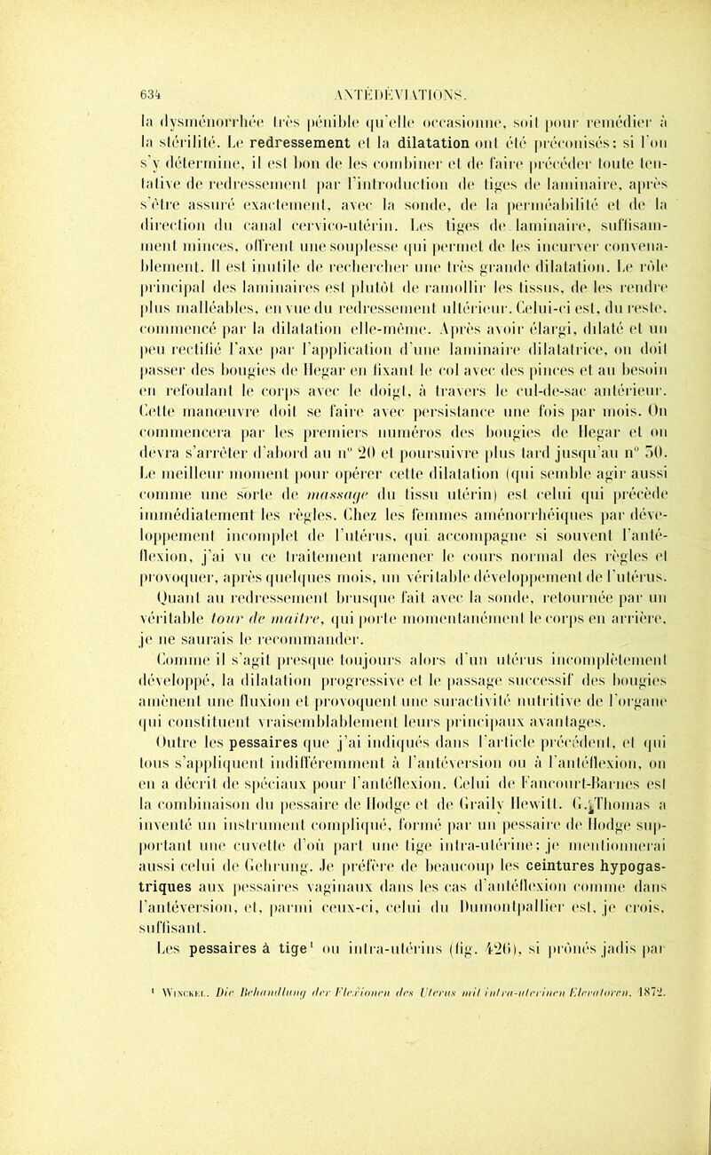 la dysménorrhée lies pénible qu'elle occasionne, soit pour remédiée à la stérilité. Le redressement et la dilatation ont été préconisés: si l'on s’y détermine, il esl bon de les combiner et de faire précéder toute ten- lalive de redressement par l'introduction de liges de laminaire, après s’être assuré exactement, avec la sonde, de la perméabilité et de la direction du canal cervico-utérin. Les tiges de laminaire, suffisam- ment minces, offrent une souplesse qui permet de les incurver convena- blement. Il est inutile de rechercher une très grande dilatation. Le rôle principal des laminaires est plutôt de ramollir les tissus, de les rendre plus malléables, en vue du redressement ultérieur. Celui-ci est, du reste, commencé par la dilatation elle-même. Après avoir élargi, dilaté et un peu rectifié l’axe par l’application d'une laminaire dilatatrice, on doit passer des bougies de Ilegar en fixant le col avec des pinces et au besoin en refoulant le corps avec le doigt, à travers le cul-de-sac antérieur. Cette manœuvre doit se faire avec persistance une fois par mois. On commencera par les premiers numéros des bougies de Ilegar et on devra s’arrêter d’abord au u 20 et poursuivre plus tard jusqu’au n° 50. Le meilleur moment pour opérer celle dilatation (qui semble agir aussi comme une sorte de massage du tissu utérin) esl celui qui précède immédiatement les règles. Chez les femmes aménorrhéiques par déve- loppement incomplet de l'utérus, qui accompagne si souvent l’anté- flexion, j’ai vu ce traitement ramener le cours normal des règles et provoquer, après quelques mois, un véritable développement de l'utérus. Huant au redressement brusque fait avec la sonde, retournée par un véritable tour de maître, qui porte momentanément le corps en arrière, je ne saurais le recommander. Comme il s’agit presque toujours alors d’un utérus incomplètement développé, la dilatation progressive et le passage successif des bougies amènent une fluxion et provoquent une suractivité nutritive de l'organe qui constituent vraisemblablement leurs principaux avantages. Outre les pessaires que j’ai indiqués dans l’article précédent, et qui tous s’appliquent indifféremment à l’antéversion ou à l’auléllexion, on en a décrit de spéciaux pour l’antéflexion. Celui de Fancourt-Barnes esl la combinaison du pessaire de llodge et de Graily llewill. G.^Thomas a inventé un instrument compliqué, formé par un pessaire de llodge sup- portant une cuvette d’où part une lige intra-utérine; je mentionnerai aussi celui de Geluung. Je préfère de beaucoup les ceintures hypogas- triques aux pessaires vaginaux dans les cas d’antéttexion comme dans l’antéversion, et, parmi ceux-ci, celui du Dumonlpallier est, je crois, suffisant. Les pessaires à tige1 ou intra-utérins (fig. 42b), si prônés jadis par WiNCKi-.i. Die llehamltinif/ drr Flr.vioiien des Utérus mil inlra-ulm'nrn Etevaloren. 1S7‘J.