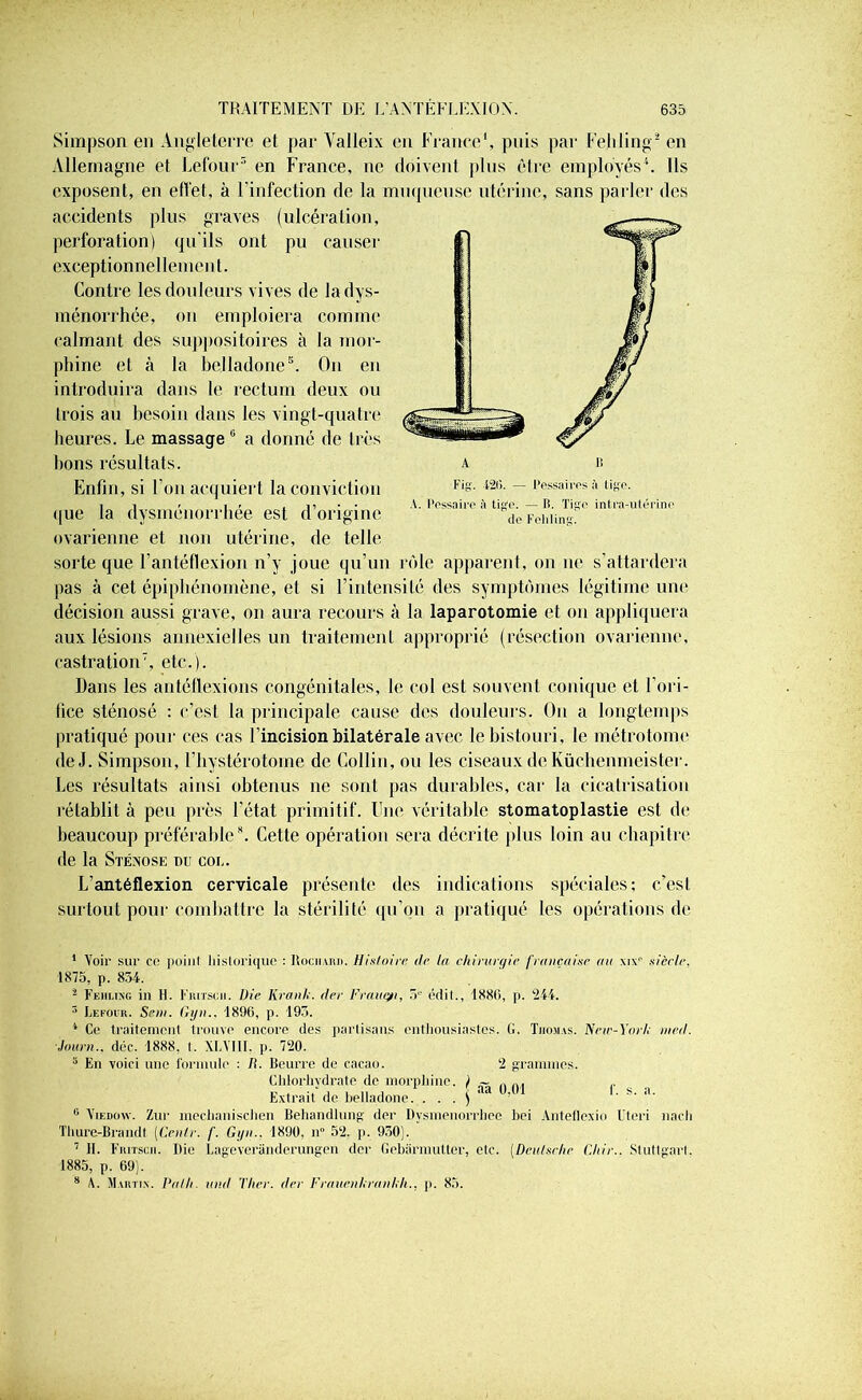 Simpson en Angleterre et par Valleix en France1, puis par Fehling2 en Allemagne et Lefour3 en France, ne doivent plus être employés4. Ils exposent, en efl'et, à l'infection de la muqueuse utérine, sans parler des accidents plus graves (ulcération, perforation) qu'ils ont pu causer exceptionnellement. Contre les douleurs vives de la dys- ménorrhée, on emploiera comme calmant des suppositoires à la mor- phine et à la belladone5 6. On en introduira dans le rectum deux ou trois au besoin dans les vingt-quatre heures. Le massage 0 a donné de très bons résultats. Enfin, si l'on acquiert la conviction que la dysménorrhée est d’origine ovarienne et non utérine, de telle sorte que l’antéflexion n’v joue qu’un rôle apparent, on ne s’attardera pas à cet épiphénomène, et si l’intensité des symptômes légitime une décision aussi grave, on aura recours à la laparotomie et on appliquera aux lésions annexielles un traitement approprié (résection ovarienne, castration7, etc.). Dans les antéllexions congénitales, le col est souvent conique et l’ori- fice sténosé : c’est la principale cause des douleurs. O11 a longtemps pratiqué pour ces cas l’incision bilatérale avec le bistouri, le métrotome de J. Simpson, l’hystérotome de Collin, ou les ciseaux de Küchenmeister. Les résultats ainsi obtenus ne sont pas durables, car la cicatrisation rétablit à peu près l’état primitif. Une véritable stomatoplastie est de beaucoup préférable8. Cette opération sera décrite plus loin au chapitre de la Stéxose du col. L’antéflexion cervicale présente des indications spéciales; c’est surtout pour combattre la stérilité qu'on a pratiqué les opérations de 1 Voir sur ec point historique : Rochard. Histoire de ta chirurgie française au xix1' siècle. 1875, p. 834. 1 Fehling in H. Furrscn. Die Kranh. der Frautyi, 5e étiit., 1886, p. 244. 3 Lefour. Sein. Gyn.. 1896, p. 193. 4 Ce traitement trouve encore des partisans enthousiastes. 6. Thomas. New-Yorh ined. Jauni., déc. 1888, I. XLYI1I. p. 720. 6 En voici une formule : II. Beurre de cacao. 2 grammes. Chlorhydrate de morphine. / ~ .... Extrait de belladone. . . . ) ' ' . s. a. 6 Yiedûw. Zur meclianischen Behandlung der Dvsmenorrhee bei Anteflexio Uteri nacli Thure-Brandt. [Centr. f. Gyn.. 1890, n° 52. p. 930). 7 II. Fritscii. Die Lageveranderungen der Gebarmutter, etc. (Deutsche Chir.. Stuttgart. 1885, p. 69). 8 A. Martin. Path. und Ther. der Frauenhranhh.. p. 85.